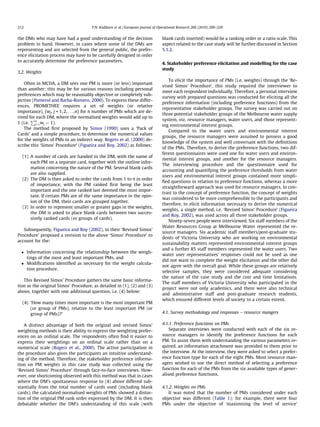 the DMs who may have had a good understanding of the decision
problem in hand. However, in cases where some of the DMs are
representing and are selected from the general public, the prefer-
ence elicitation process may have to be carefully designed in order
to accurately determine the preference parameters.
3.2. Weights
Often in MCDA, a DM sees one PM is more (or less) important
than another; this may be for various reasons including personal
preferences which may be reasonably objective or completely sub-
jective (Pomerol and Barba-Romero, 2000). To express these differ-
ences, PROMETHEE requires a set of weights (or relative
importance), {wj, j = 1,2,. . .,n} for n number of PMs which are de-
rived for each DM, where the normalised weights would add up to
1 (i.e.
Pn
j¼1wj ¼ 1).
The method ﬁrst proposed by Simos (1990) uses a ‘Pack of
Cards’ and a simple procedure, to determine the numerical values
for the weights of PMs in an indirect way. Rogers et al. (2000) de-
scribe this ‘Simos’ Procedure’ (Figueira and Roy, 2002) as follows:
(1) A number of cards are handed to the DM, with the name of
each PM on a separate card, together with the outline infor-
mation concerning the nature of the PM. Several blank cards
are also supplied.
(2) The DM is then asked to order the cards from 1 to n in order
of importance, with the PM ranked ﬁrst being the least
important and the one ranked last deemed the most impor-
tant. If certain PMs are of the same importance in the opin-
ion of the DM, their cards are grouped together.
(3) In order to represent smaller or greater gaps in the weights,
the DM is asked to place blank cards between two succes-
sively ranked cards (or groups of cards).
Subsequently, Figueira and Roy (2002), in their ‘Revised Simos’
Procedure’ proposed a revision to the above ‘Simos’ Procedure’ to
account for the:
 Information concerning the relationship between the weigh-
tings of the most and least important PMs, and
 Modiﬁcations identiﬁed as necessary for the weight calcula-
tion procedure.
This Revised Simos’ Procedure gathers the same basic informa-
tion as the original Simos’ Procedure, as detailed in (1), (2) and (3)
above, together with one additional question, i.e. (4) below:
(4) ‘How many times more important is the most important PM
(or group of PMs), relative to the least important PM (or
group of PMs)?’
A distinct advantage of both the original and revised Simos’
weighting methods is their ability to express the weighting prefer-
ences on an ordinal scale. The respondents often ﬁnd it easier to
express their weightings on an ordinal scale rather than on a
numerical scale (Rogers et al., 2000). The active participation in
the procedure also gives the participants an intuitive understand-
ing of the method. Therefore, the stakeholder preference informa-
tion on PM weights in this case study was collected using the
‘Revised Simos’ Procedure’ through face-to-face interviews. How-
ever, one shortcoming observed with this method was that in cases
where the DM’s spontaneous response to (4) above differed sub-
stantially from the total number of cards used (including blank
cards), the calculated normalised weights of PMs showed a distor-
tion of the original PM rank order expressed by the DM. It is then
debatable whether the DM’s understanding of this scale (with
blank cards inserted) would be a ranking order or a ratio scale. This
aspect related to the case study will be further discussed in Section
5.1.2.
4. Stakeholder preference elicitation and modelling for the case
study
To elicit the importance of PMs (i.e. weights) through the ‘Re-
vised Simos’ Procedure’, this study required the interviewer to
meet each respondent individually. Therefore, a personal interview
survey with prepared questions was conducted for eliciting all the
preference information (including preference functions) from the
representative stakeholder groups. The survey was carried out on
three potential stakeholder groups of the Melbourne water supply
system, viz. resource managers, water users, and those represent-
ing environmental interest groups.
Compared to the water users and environmental interest
groups, the resource managers were assumed to possess a good
knowledge of the system and well conversant with the deﬁnitions
of the PMs. Therefore, to derive the preference functions, two dif-
ferent questionnaires were used one for water users and environ-
mental interest groups, and another for the resource managers.
The interviewing procedure and the questionnaire used for
accounting and quantifying the preference thresholds from water
users and environmental interest groups contained more simpli-
ﬁed questions in relation to preference functions, whereas a more
straightforward approach was used for resource managers. In con-
trast to the concept of preference function, the concept of weights
was considered to be more comprehensible to the participants and
therefore, to elicit information necessary to derive the numerical
weights, a single method, i.e. ‘Revised Simos’ Procedure’ (Figueira
and Roy, 2002), was used across all three stakeholder groups.
Ninety-seven people were interviewed. Six staff members of the
Water Resources Group at Melbourne Water represented the re-
source managers. Six academic staff members/post-graduate stu-
dents of Victoria University who are working on environmental
sustainability matters represented environmental interest groups
and a further 85 staff members represented the water users. Two
water user representatives’ responses could not be used as one
did not want to complete the weight elicitation and the other did
not agree with the overall goal. While these groups are relatively
selective samples, they were considered adequate considering
the nature of the case study and the cost and time limitations.
The staff members of Victoria University who participated in the
project were not only academics, and there were also technical
and administrative staff and post-graduate research students,
which ensured different levels of society to a certain extent.
4.1. Survey methodology and responses – resource mangers
4.1.1. Preference functions on PMs
Separate interviews were conducted with each of the six re-
source managers to identify the preference functions for each
PM. To assist them with understanding the various parameters re-
quired, an information attachment was provided to them prior to
the interview. At the interview, they were asked to select a prefer-
ence function type for each of the eight PMs. Most resource man-
agers wished to use the direct method of selecting a preference
function for each of the PMs from the six available types of gener-
alised preference functions.
4.1.2. Weights on PMs
It was noted that the number of PMs considered under each
objective was different (Table 1); for example, there were four
PMs under the objective of ‘maximising the level of service’
212 P.N. Kodikara et al. / European Journal of Operational Research 206 (2010) 209–220
 