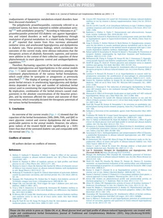 readjustments of lipoproteins metabolism-related disorders have
been discussed elsewhere.40
The polyphenolic proanthocyanidin, commonly referred to as
condensed tannin, has been reported to exhibit antioxidant activ-
ity85,86
with antidiabetic property.87
According to Yokozawa et al,87
proanthocyanidin protected STZ-diabetic rats against hyperglyce-
mia and related disorders as well as hyperlipidemia through
modulation of general metabolism. In a related study, Velayutham
et al88
reported that tannin from Ficus racemosa attenuated
oxidative stress and ameliorated hyperglycemia and dyslipidemia
in diabetic rats. These previous ﬁndings, which corroborate the
outcomes of the current study, were obvious indications that the
therapeutic actions of alkaloids, ﬂavonoids, saponins, and tannins
were additive in the context of their collective capacities of these
phytochemicals to exert glycemic control and antihyperlipidemic
capabilities.24,89
Therefore, ﬂuctuating capacities of the herbal combinations to
alleviate hyperglycemia and hyperlipidemia in the animal models
(Figs. 1e7) were outcomes of chemical interactions amongst the
constituent phytochemicals of the various herbal formulations,
which could either be synergistic or antagonistic as previously
described.90e95
The display of synergy or antagonism by the com-
posite herbal extracts in ameliorating hyperglycemia and dyslipi-
demia depended on the type and number of individual herbal
extract used in constituting the experimental herbal formulations.
By implication, combination of the herbal extracts caused read-
justments in the absolute concentrations of the bioactive princi-
ples, and by extension affected the nature and outcome of their
interactions, which invariably dictated the therapeutic potentials of
the various herbal formulations.
5. Conclusion
An overview of the current results (Figs. 1e6) showed that the
capacities of the herbal formulations (SHfs, DHfs, THfs, and QHf) to
exert glycemic control and reverse dyslipidemia did not follow
predictable patterns in the animal models. However, the athero-
genic indices of the treated HyGR were signiﬁcantly (p  0.05)
lower than that of the untreated diabetic rats and comparable with
the normal rats (Fig. 7).
Conﬂicts of interest
All authors declare no conﬂicts of interest.
References
1. Mohini P, Subhash P, Manohar P, Abhijit T, Vijay N. Effect of the spesone-
vanadium complex in alloxan induced diabetic rats. Afr J Pharm Pharmacol.
2012;6:692e697.
2. Amawi K, Aljamal A. Effect of Lepidium sativum on lipid proﬁles and blood
glucose in rats. J Phys Pharm Adv. 2012;2:277e281.
3. Mamun A, Islam S, Alam AK, Rahman MA, Rashid M. Effects of ethanolic extract
of Hibiscus rosa-sinensis leaves on alloxan-induced diabetes with dyslipidemia
in rats. Bangl Pharm J. 2013;16:27e31.
4. Wakasugi H, Funakoshi A, Iguchi H. Clinical observations of pancreatic diabetes
caused by pancreatic carcinoma, and survival period. Int J Clin Oncol. 2001;6:
50e54.
5. Nagappa AN, Thakurdesai PA, Venkat Rao N, Singh J. Anti-diabetic activity of
Terminalia catappa Linn fruits. J Ethnopharmacol. 2003;88:45e50.
6. Filippi CM, von Herrath MG. Viral trigger for type 1 diabetes pros and cons.
Diabetes. 2008;57:2863e2871.
7. Trna J, Dítĕ P, Adamcova A, Crawford BJ, Hermanov M. Diabetes mellitus in
pancreatic cancer patients in the Czech Republic: sex differences. Exp Diabetes
Res. 2012;2012:414893.
8. El-Missiry MA, El Gindy AM. Amelioration of alloxan induced diabetes mellitus
and oxidative stress in rats by oil of Eruca sativa seeds. Ann Nutr Metab.
2000;44:97e100.
9. Jung M, Park M, Lee HC, Kang YH, Kang ES, Kim SK. Anti-diabetic agents from
medicinal plants. Curr Med Chem. 2006;13:1203e1218.
10. Gwarzo MY, Nwachuku VA, Lateef AO. Prevention of alloxan induced diabetes
mellitus in rats by vitamin a dietary supplementation. Asian J Ani Sci. 2010;4:
190e196.
11. Tan KS, Lee KO, Low KC, et al. Glutathione deﬁciency in type 2 diabetes impairs
cytokine responses and control of intracellular bacteria. J Clin Invest. 2012;122:
2289e2300.
12. Badimon L, Vilahur G, Padro T. Nutraceuticals and atherosclerosis: human
trials, review. Cardiovasc Ther. 2010;28:202e215.
13. Elbandy MA, Ashoush IS. Phytochemicals in pomegranate seeds and their effect
as hypolipidemic agent in hypercholesterolemic rats. World J Dairy Food Sci.
2012;7:85e92.
14. Vaag A, Dmsbo P, Hother-Nielsen O, Beck-Nielsen H. Hypoglycemia compen-
sates for the defects in insulin mediated glucose metabolism and in the acti-
vation of glycogen synthase in the skeletal muscle of patients with type 2 (non-
insulin dependent) diabetes mellitus. Diabetologia. 1992;35:80e88.
15. Babaei-Jadidi R, Karachalias N, Ahmed N, Battah S, Thornalley PJ. Prevention of
incipient diabetic nephropathy by high-dose thiamine and benfotiamine.
Diabetes. 2003;52:2110e2120.
16. Williamson JR, Chang K, Frangos M, Hasan KS, Ido Y, Kawamura T. Hypergly-
cemia pseudo hypoxia and diabetic complications. Diabetes. 1993;42:801e813.
17. Wolff SP, Jiang ZY, Hunt JV. Protein glycation and oxidative stress in diabetes
mellitus and ageing. Free Radic Biol Med. 1991;10:339e352.
18. Dewanjee S, Bose SK, Sahu R, Mandal SC. Antidiabetic effect of matured fruits of
Diospyros peregrina in alloxan induced diabetic rats. Int J Green Pharma. 2008;2:
95e99.
19. Lamharzi N, Renard CB, Kramer F, et al. Hyperlipidemia in concert with hy-
perglycemia stimulates the proliferation of macrophages in atherosclerotic
lesions potential role of glucose-oxidized LDL. Diabetes. 2004;53:3217e3225.
20. Powers AC. Diabetes mellitus. In: Kasper DL, ed. Harrison's Principles of Internal
Medicine. 16th ed vol II. New York, NY: McGraw-Hill Companies. Inc.; 2005:
2152e2180.
21. Johnston T, Waxman D. The induction of atherogenic dyslipidemia in Polox-
amer 407-treated mice is not mediated through PPARa. J Pharm Pharmacol.
2008;60:753e759.
22. Mansurah A. Effect of Peristrophe bicalyculata on lipid proﬁle of P-407-induced
hyperlipidemic Wistar rats. J Med Plants Res. 2011;5:490e494.
23. Ene AC, Nwankwo EA, Samdi LM. Alloxan-induced diabetes in rats and the
effects of black caraway (Carum carvi l.) oil on their body weight. Res J Med Med
Sci. 2007;2:48e52.
24. Patel DK, Prasad SK, Kumar R, Hemalatha S. An overview on antidiabetic me-
dicinal plants having insulin mimetic property. Asian Pac J Trop Biomed. 2012;2:
320e330.
25. DeRuiter J. Overview of the antidiabetic agents. Endo Pharmacother Mod. 2003:
1e33.
26. Prabhakar PK, Doble M. A target based therapeutic approach towards diabetes
mellitus using medicinal plants. Curr Diabet Rev. 2008;4:291e308.
27. Sher A, Fakhar-ul-Mahmood M, Shah SN, Bukhsh S, Murtaza G. Effect of garlic
extract on blood glucose level and lipid proﬁle in normal and alloxan diabetic
rabbits. Adv Clin Exp Med. 2012;21:705e711.
28. Annapurna A, Kanaka, Mahalakshmi D, Murali Krishna K. Antidiabetic activity
of a polyherbal preparation (tincture of punchparna) in normal and diabetic
rats. Indian J Exp Biol. 2001;39:500e502.
29. Saravanan R, Pari L. Antihyperlipidemic and antiperoxidative effect of Diasulin,
a polyherbal formulation in alloxan induced hyperglycemic rats. BMC Compl
Altern Med. 2005;5:14.
30. El-Demerdash FM, Yousef MI, Abou El-Naga NI. Biochemical study on the hy-
poglycemic effects of onion and garlic in alloxan-induced diabetic rats. Food
Chem Toxicol. 2005;43:57e63.
31. Anwar F, Latif S, Ashraf M, Gilani AH. Moringa oleifera: a food plant with
multiple medicinal uses. Phytother Res. 2007;21:17e25.
32. Gao D. Antioxidant Therapies for Hypolipidemia and Hyperglycemia; 2012
[Accessed 09.06.14] http://dx.doi.org/10.5772/47432.
33. Mungle AN, Bodhankar NM, Chandak KK. Antidiabetic potential of Dolichan-
drone falcata leaves in alloxan induced diabetic rats. Int J Res Pharm Biomed Sci.
2012;3:319e324.
34. Okoli CO, Akah PA, Onuoha NJ, Okoye TC, Nwoye AC, Nworu CS. Acanthus
montanus: an experimental evaluation of the antimicrobial, anti-inﬂammatory
and immunological properties of a traditional remedy for furuncles. BMC Compl
Altern Med. 2008;8:27.
35. Kumar V, Singh P, Chander R, et al. Hypolipidemic activity of Hibiscus rosa
sinensis root in rats. Indian J Biochem Biophys. 2009;46:507e510.
36. Kumar S, Narwal S, Kumar V, Prakash O. a-Glucosidase inhibitors from plants: a
natural approach to treat diabetes. Pharmacog Rev. 2011;5:19e29.
37. Kensa VM. Studies on phytochemical proﬁle and antimicrobial activity on
Asystasia gangetica (L.) T. Anderson. Plant Sci Feed. 2011;1:112e117.
38. Ukwe VC, Ubaka CM. Hypoglycemic activity of leaves of Acanthus montanus T.
Anderson (Acanthaceae) in rats. Int J Diabetes Dev Ctries. 2011;31:32e36.
39. Gopal TK, Megha G, Chamundeeswari D, Reddy CU. Phytochemical and phar-
macological studies on whole plant of Asystasia gangetica. Indian J Res Pharm
Biotechnol. 2013;1:365e370.
40. Visavadiya NP, Narasimhacharya AV. Ameliorative effects of herbal combina-
tions in hyperlipidemia. Oxid Med Cell Longev. 2011;2011:160408.
41. Kaur G, Meena C. Evaluation of anti-hyperlipidemic potential of combinatorial
extract of curcumin, piperine and quercetin in Triton-induced hyperlipidemia
in rats. Sci Int. 2013;1:57e63.
O.A. Ojiako et al. / Journal of Traditional and Complementary Medicine xxx (2015) 1e98
Please cite this article in press as: Ojiako OA, et al., Blood glucose level and lipid proﬁle of alloxan-induced hyperglycemic rats treated with
single and combinatorial herbal formulations, Journal of Traditional and Complementary Medicine (2015), http://dx.doi.org/10.1016/
j.jtcme.2014.12.005
 