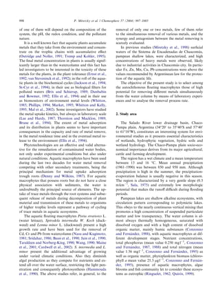 of one of them will depend on the composition of the
system, the pH, the redox condition, and the pollutant
nature.
It is a well known fact that aquatic plants accumulate
metals that they take from the environment and concen-
trate on the trophic chains with accumulative eﬀect
(Outridge and Noller, 1991; Tremp and Kohler, 1995).
The ﬁnal metal concentration in plants is usually signif-
icantly larger than in the watercolumn and this fact has
led investigators to be interested in the toxicity of these
metals for the plants, in the plant tolerance (Ernst et al.,
1992; van Steveninck et al., 1992); in the roll of the aqua-
tic plants in the biochemical cycles (Jackson et al., 1994;
St-Cyr et al., 1994); in their use as biological ﬁlters for
polluted waters (Brix and Schierup, 1989; Dunbabin
and Bowmer, 1992; Ellis et al., 1994) and in their use
as biomonitors of environment metal levels (Whitton,
1985; Phillips, 1994; Market, 1995; Whitton and Kelly,
1995; Mal et al., 2002). Some investigators have studied
the metal uptake kinetics, but always in laboratory scale
(Lee and Hardy, 1987; Thornton and Macklon, 1989;
Brune et al., 1994). The extent of metal adsorption
and its distribution in plants seems to have important
consequences in the capacity and rate of metal remove,
in the metal residence time and in the eventual metal re-
lease to the environment (Ellis et al., 1994).
Phytotechnologies are an eﬀective and valid alterna-
tive for the remediation of contaminated water bodies,
not only under experimental conditions but also under
natural conditions. Aquatic macrophytes have been used
during the last two decades for water metal removal
competing with other secondary treatments, being the
principal mechanism for metal uptake adsorption
trough roots (Denny and Wilkins, 1987). For aquatic
macrophytes that possess roots but do not have a close
physical association with sediments, the water is
undoubtedly the principal source of elements. The up-
take of trace metals through the root systems and subse-
quent release of metals during decomposition of plant
material and transmission of these metals to organisms
of higher trophic levels represent a pathway of cycling
of trace metals in aquatic ecosystems.
The aquatic ﬂoating macrophytes Pistia stratiotes L.
(water lettuce), Spirodela intermedia W. Koch (duck-
weed) and Lemna minor L. (duckweed) present a high
growth rate and have been used for the removal of
Cd, Cr and Pb from watercolumn (Nasu and Kugimoto,
1981; Sridahar, 1986; Bassi et al., 1990; Jain et al., 1990;
Taraldzen and Norberg-King, 1990; Wang, 1990; Maine
et al., 2001; Cardwell et al., 2002). S. intermedia and L.
minor present the additional advantage of growing
under varied climatic conditions. Also they diminish
algal production as they compete for nutrients and ex-
tend all over the water surface, restricting the light pen-
etration and consequently photosynthesis (Hammouda
et al., 1990). The above studies refer, in general, to the
removal of only one or two metals, few of them refer
to the simultaneous removal of various metals, and the
synergy and antagonism between the metal removing is
scarcely evaluated.
In previous studies (Miretzky et al., 1998) surﬁcial
waters of the Sistema de Encadenadas de Chascomu´s,
pampean shallow lakes, were characterized, and high
concentrations of heavy metals were observed, likely
due to industrial activities in Chascomu´s city. In partic-
ular Fe, Zn, Mn, Cu, Pb concentrations were above the
values recommended by Argentinean law for the protec-
tion of the aquatic life.
The objective of the present study is to select among
the autochthonous ﬂoating macrophytes those of high
potential for removing diﬀerent metals simultaneously
from the water column by means of laboratory experi-
ences and to analyse the removal process rate.
2. Study area
The Salado River lower drainage basin, Chaco-
Pampa plain, Argentina (34°200
to 35°400
S and 57°400
to 61°100
W), constitutes an interesting system for envi-
ronmental studies as it presents essential characteristics
of wetlands, hydrophytic vegetation, hydric soils and
wetland hydrology. The Chaco-Pampa plain socio-eco-
nomical importance derives from its major agricultural,
cattle and farming development.
The region has a wet climate and a mean temperature
between 13 and 16 °C. Mean annual precipitation
(1961–1990) was between 850 and 950 mm. Although
precipitation is high in the summer, the precipitation-
evaporation balance is usually negative in this season.
The region is characterized by a very gentle slope (0.3
mkmÀ1
, Sala, 1975) and extremely low morphologic
potential that makes the runoﬀ diﬃcult during ﬂooding
periods.
Pampean lakes are shallow alkaline ecosystems, with
circulation pattern corresponding to polymictic lakes.
This obeys to the nearly continuous vertical mixing that
promotes a high concentration of suspended particulate
matter and low transparency. The water column is al-
most always thermally homogeneous, saturated with
dissolved oxygen and with a high content of dissolved
organic matter, mainly humic substances (Conzonno
and Ferna´ndez, 1988), with aquatic macrophytes at dif-
ferent development stages. Nutrient concentrations,
total phosphorus (mean value 0.250 mglÀ1
, Conzonno
and Ferna´ndez, 1987, 1988) and total nitrogen (mean
value 1.56 mglÀ1
, Conzonno and Ferna´ndez, 1995) as
well as organic matter, phytoplankton biomass (chloro-
phyll a mean value 25.3 lglÀ1
, Conzonno and Ferna´n-
dez, 1995), presence of aquatic macrophytes, algae
blooms and ﬁsh community let to consider these ecosys-
tems as eutrophic (Ringuelet, 1962; Quiro´s, 1999).
998 P. Miretzky et al. / Chemosphere 57 (2004) 997–1005
 
