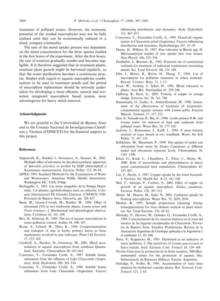 treatment of polluted waters. However, the economic
potential of the studied macrophytes may not be fully
realized until they can be economically reduced to a
dried, compact commodity.
The rate of the metal uptake process was dependent
on the metal concentration for the three species studied
in the ﬁrst hours of the experiment. After the ﬁrst hours,
the rate of sorption gradually recedes and becomes neg-
ligible. It is therefore suggested that in treatment plants,
resultant plant growth might be harvested regularly, so
that the water puriﬁcation becomes a continuous proc-
ess. Studies with regard to aquatic macrophytes combi-
nations to be used in treatment ponds and the period
of macrophyte replacement should be seriously under-
taken for developing a more eﬃcient, natural and eco-
nomic integrated macrophyte based system, most
advantageous for heavy metal removal.
Acknowledgments
We are grateful to the Universidad de Buenos Aires
and to the Consejo Nacional de Investigaciones Cientı´f-
icas y Te´cnicas (CONICET) for the ﬁnancial support to
this project.
References
Appenroth, K., Sto¨ckel, J., Srivastava, A., Strasser, R., 2001.
Multiple eﬀect of chromate on the photosynthetic apparatus
of Spirodela polyrhiza as probed by OJIP chlorohphyll a
ﬂuorescence measurements. Environ. Pollut. 115, 49–64.
APHA, 1993. Standard Methods for the Examination of Water
and Wastewaters. American Public Health Association,
Washington DC, USA, 874pp.
Barbagallo, J., 1983. Las a´reas anegables de la Pampa Depri-
mida. Un planteo agrohidrologico para su solucio´n. Colo-
quio Internacional De Grandes Llanuras, UNESCO, VIII,
Provincia de Buenos Aires, Olavarrı´a, pp. 789–827.
Bassi, M., Grazia-Corradi, M., Realini, M., 1990. Eﬀect of
chromium (VI) in two freshwater plants, Lemna minor and
Pistia stratiotes. 2. Biochemical and physiological observa-
tions. Cytobious 62, 101–109.
Brix, H., Schierup, H., 1989. The use of aquatic macrophytes in
water-pollution control. Ambio 18, 100–107.
Brune, A., Urbach, W., Dietz, K., 1994. Compartmentation
and transport of zinc in barley primary leaves as basic
mechanisms involved in zinc tolerance. Plant Cell Environ.
17, 153–162.
Cardwell, A., Hawker, D., Greenway, M., 2002. Metal accu-
mulation in aquatic macrophytes from southeast Queens-
land, Australia. Chemosphere 48, 653–663.
Conzonno, V., Ferna´ndez Cirelli, A., 1987. Soluble humic
substances from the aﬄuents of Lake Chascomu´s (Argen-
tina). Arch. Hydrobiol. 109, 305–314.
Conzonno, V., Ferna´ndez Cirelli, A., 1988. Soluble humic
substances from Lake Chascomu´s (Argentina). Factors
inﬂuencing distribution and dynamics. Arch. Hydrobiol.
111, 467–473.
Conzonno, V., Ferna´ndez Cirelli, A., 1995. Dissolved organic
matter in Chascomu´s pond (Argentina). Factors inﬂuencing
distribution and dynamics. Hydrobiologia 297, 55–59.
Denny, H., Wilkins, D., 1987. Zinc tolerance in Betula spp. II.
Microanalytical studies of zinc uptake into root tissues.
New Phytol. 106, 525–534.
Dunbabin, J., Bowmer, K., 1992. Potential use of constructed
wetlands for treatment of industrial wastewaters containing
metals. Sci. Total Environ. III, 151–168.
Ellis, J., Shutes, R., Revitt, D., Zhang, T., 1994. Use of
macrophytes for pollution treatment in urban wetlands.
Resour. Conserv. Recy. 11, 1–12.
Ernst, W., Verkleij, J., Schat, H., 1992. Metal tolerance in
plants. Acta Bot. Neerlandica 41, 229–248.
Fja¨lborg, B., Dave, G., 2003. Toxicity of copper in sewage
sludge. Environ. Int. 28, 761–769.
Hammouda, O., Gaber, S., Abdul-Hameed, M., 1990. Assess-
ment of the eﬀectiveness of treatment of wastewater-
contaminated aquatic systems with Lemna gibba. Enzyme
Microb. Technol. 17, 317–323.
Jain, S., Valsudevan, P., Jha, N., 1990. Azolla pinnata R Br. and
Lemna minor for removal of lead and cadmium from
polluted water. Water Res. 24, 177–183.
Jackson, L., Rasmussen, J., Kalﬀ, J., 1994. A mass balance
analysis of trace metals in two weedbeds. Water Air Soil
Pollut. 75, 107–119.
Ka¨hko¨nen, M., Manninen, P., 1998. The uptake of nickel and
chromium from water by Elodea Canadensis at diﬀerent
nickel and chromium exposure levels. Chemosphere 36,
1381–1390.
Khan, G., Kuek, C., Chaudhary, T., Fhoo, C., Hayes, W.,
2000. Role of mycorrhizae and phytochelators in heavy
metal contaminated land remediation. Chemosphere 41,
197–207.
Lee, T., Hardy, J., 1987. Copper uptake by the water hyacinth.
J. Environ. Sci. Health Ser. A 22, 141–160.
Mal, T., Adorjan, P., Corbett, A., 2002. Eﬀect of copper on
growth of an aquatic macrophyte, Elodea canadensis.
Environ. Pollut. 120, 307–311.
Maine, M., Duarte, M., Sun˜e´, N., 2001. Cadmium uptake by
ﬂoating macrophytes. Water Res. 35, 2629–2634.
Market, B., 1995. Sample preparation (cleaning, drying,
homogenization) for trace element analysis in plant matri-
ces. Sci. Total Environ. 176, 45–61.
Miretzky, P., Herrero, M., Galindo, G., Ferna´ndez Cirelli, A.,
1998. Caracterizacio´n de los recursos hı´dricos en la zona del
sistema de las lagunas encadenadas de Chascomu´s. Provin-
cia de Buenos Aires. Estudios Preliminares. Revista de la
Asociacio´n Argentina de Geologı´a aplicada a la Ingenierı´a y
al ambiente 12, 85–100.
Nasu, Y., Kugimoto, M., 1981. Duckweed as an indicator of
water pollution. I. The sensitivity of Lemna pancicostata to
heavy metals. Arch. Environ. Cont. Toxicol. 10, 159–169.
Niveles Guı´a para la proteccio´n de la biota acua´tica, 2001(Rec-
ommended values for the protection of aquatic life).
Subsecretarı´a de Recursos Hı´dricos Nacio´n, Argentina.
Outridge, P., Noller, B., 1991. Accumulation of toxic trace
elements by freshwater vascular plants. Rev. Environ. Cont.
Toxicol. 121, 2–63.
1004 P. Miretzky et al. / Chemosphere 57 (2004) 997–1005
 