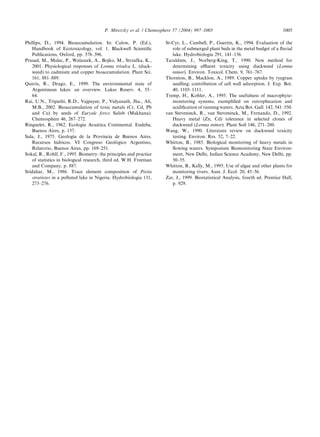 Phillips, D., 1994. Bioaccumulation. In: Calow, P. (Ed.),
Handbook of Ecotoxicology, vol. 1. Blackwell Scientiﬁc
Publications, Oxford, pp. 378–396.
Prasad, M., Malec, P., Walaszek, A., Bojko, M., Strzafka, K.,
2001. Physiological responses of Lemna trisulca L. (duck-
weed) to cadmium and copper bioaccumulation. Plant Sci.
161, 881–889.
Quiro´s, R., Drago, E., 1999. The environmental state of
Argentinean lakes: an overview. Lakes Reserv. 4, 55–
64.
Rai, U.N., Tripathi, R.D., Vajpayee, P., Vidyanath, Jha., Ali,
M.B., 2002. Bioaccumulation of toxic metals (Cr, Cd, Pb
and Cu) by seeds of Euryale ferox Salisb (Makhana).
Chemosphere 46, 267–272.
Ringuelet, R., 1962. Ecologı´a Acua´tica Continental. Eudeba,
Buenos Aires, p. 137.
Sala, J., 1975. Geologı´a de la Provincia de Buenos Aires.
Recursos hı´dricos. VI Congreso Geolo´gico Argentino,
Relatorio, Buenos Aires, pp. 169–251.
Sokal, R., Rohlf, F., 1995. Biometry: the principles and practice
of statistics in biological research, third ed. W.H. Freeman
and Company, p. 887.
Sridahar, M., 1986. Trace element composition of Pistia
stratiotes in a polluted lake in Nigeria. Hydrobiologia 131,
273–276.
St-Cyr, L., Cambell, P., Guertin, K., 1994. Evaluation of the
role of submerged plant beds in the metal budget of a ﬂuvial
lake. Hydrobiologia 291, 141–156.
Taraldzen, J., Norberg-King, T., 1990. New method for
determining eﬄuent toxicity using duckweed (Lemna
minor). Environ. Toxicol. Chem. 9, 761–767.
Thornton, B., Macklon, A., 1989. Copper uptake by ryegrass
seedling; contribution of cell wall adsorption. J. Exp. Bot.
40, 1105–1111.
Tremp, H., Kohler, A., 1995. The usefulness of macrophyte-
monitoring systems, exempliﬁed on eutrophication and
acidiﬁcation of running waters. Acta Bot. Gall. 142, 541–550.
van Steveninck, R., van Steveninck, M., Fernando, D., 1992.
Heavy metal (Zn, Cd) tolerance in selected clones of
duckweed (Lemna minor). Plant Soil 146, 271–280.
Wang, W., 1990. Literature review on duckweed toxicity
testing. Environ. Res. 52, 7–22.
Whitton, B., 1985. Biological monitoring of heavy metals in
ﬂowing waters. Symposium Biomonitoring State Environ-
ment, New Delhi, Indian Science Academy, New Delhi, pp.
50–55.
Whitton, B., Kelly, M., 1995. Use of algae and other plants for
monitoring rivers. Aust. J. Ecol. 20, 45–56.
Zar, J., 1999. Biostatistical Analysis, fourth ed. Prentice Hall,
p. 929.
P. Miretzky et al. / Chemosphere 57 (2004) 997–1005 1005
 