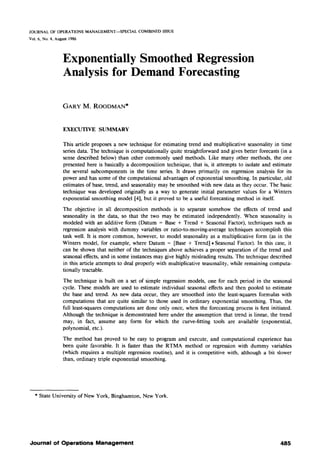 JOURNAL OF OPERATIONS MANAGEMENT--SPECIAL COMBINED ISSUE
Vol. 6, No. 4, August 1986
Exponentially Smoothed Regression
Analysis for Demand Forecasting
GARY M. ROODMAN*
EXECUTIVE SUMMARY
This article proposes a new technique for estimating trend and multiplicative scasonality in time
series data. The technique is computationally quite straightforward and gives better forecasts (in a
sense described below) than other commonly used methods. Like many other methods, the one
presented here is basically a decomposition technique, that is, it attempts to isolate and estimate
the several subcomponents in the time series. It draws primarily on regression analysis for its
power and has some of the computational advantages of exponential smoothing. In particular, old
estimates of base, trend, and seasonality may be smoothed with new data as they occur. The basic
technique was developed originally as a way to generate initial parameter values for a Winters
exponential smoothing model [4], but it proved to be a useful forecasting method in itself.
The objective in all decomposition methods is to separate somehow the effects of trend and
seasonahty in the data, so that the two may be estimated independently. When seasonality is
modeled with an additive form (Datum = Base + Trend + Seasonal Factor), techniques such as
regression analysis with dummy variables or ratio-to-moving-average techniques accomplish this
task well. It is more common, however, to model seasonality as a multiplicative form (as in the
Winters model, for example, where Datum = [Base + Trend] * Seasonal Factor). In this case, it
can be shown that neither of the techniques above achieves a proper separation of the trend and
seasonal effects, and in some instances may give highly misleading results. The technique described
in this article attempts to deal properly with multiplicative seasonality, while remaining computa-
tionally tractable.
The technique is built on a set of simple regression models, one for each period in the seasonal
cycle. These models are used to estimate individual seasonal effects and then pooled to estimate
the base and trend. As new data occur, they are smoothed into the least-squares formulas with
computations that are quite similar to those used in ordinary exponential smoothing. Thus, the
full least-squares computations are done only once, when the forecasting process is first initiated.
Although the technique is demonstrated here under the assumption that trend is linear, the trend
may, in fact, assume any form for which the curve-fitting tools are available (exponential,
polynomial, etc.).
The method has proved to be easy to program and execute, and computational experience has
been quite favorable. It is faster than the RTMA method or regression with dummy variables
(which requires a multiple regression routine), and it is competitive with, although a bit slower
than, ordinary triple exponential smoothing.
* State University of New York, Binghamton, New York.
Journal of Operations Management 485
 