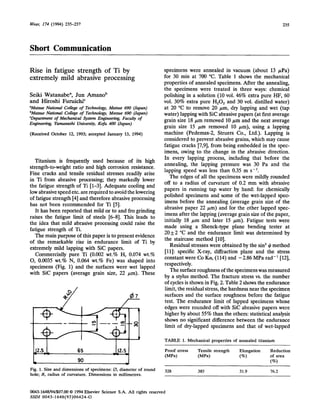 Wear, 174 (1994) 235-237 235
Short Communication
Rise in fatigue strength of Ti by
extremely mild abrasive processing
Seiki Watanabe*, Jun Amanob
and Hiroshi Furuichi’
“Matsue Na:ional Coltege of Technology, Matsue 690 (Japan)
bMatsue National College of Technology, Matsue 690 (Japan)
%epartment of Mechanical @stem Engineekng, Faculty of
Engineetig Yamanashi Um.~e~i~, Kofu 400 (Japan)
(Received October 12, 1993; accepted January 13, 1994)
Titanium is frequently used because of its high
strength-to-weight ratio and high corrosion resistance.
Fine cracks and tensile residual stresses readily arise
in Ti from abrasive processing; they markedly lower
the fatigue strength of Ti [l-3]. Adequate cooling and
low abrasive speed etc. are required to avoid the lowering
of fatigue strength [4] and therefore abrasive processing
has not been recommended for Ti [SJ.
It has been reported that mild or to and fro grinding
raises the fatigue limit of steels [6-8). This leads to
the idea that mild abrasive processing could raise the
fatigue strength of Ti.
specimens were annealed in vacuum (about 13 FPa)
for 30 min at 700 “C. Table 1 shows the mechanical
properties of annealed specimens. After the annealing,
the specimens were treated in three ways: chemical
polishing in a solution (10 vol. 46% extra pure HF, 60
vol. 30% extra pure HzO, and 30 vol. distilled water)
at 20 “C to remove 20 ,um, dry lapping and wet (tap
water) lapping with Sic abrasive papers (at first average
grain size 18 pm removed 10 pm and the next average
grain size 15 pm removed 10 pm), using a lapping
machine (Pedemax-2, Struers Co., Ltd.). Lapping is
considered to prevent abrasive grains, which may cause
fatigue cracks [7,9], from being embedded in the spec-
imens, owing to the change in the abrasive direction.
In every lapping process, including that before the
annealing, the lapping pressure was 30 Pa and the
lapping speed was less than 0.35 m s-l.
The main purpose of this paper is to present evidence
of the remarkable rise in endurance limit of Ti by
extremely mild lapping with SiC papers.
Co~ercially pure Ti (0.~2 wt.% H, 0.074 wt.%
0, 0.0035 wt.% N, 0.064 wt.% Fe} was shaped into
specimens (Fig. 1) and the surfaces were wet lapped
with Sic papers (average grain size, 22 pm). These
The edges of all the specimens were mildly rounded
off to a radius of curvature of 0.2 mm with abrasive
papers in running tap water by hand: for chemically
polished specimens and some of the wet-lapped spec-
imens before the annealing (average grain size of the
abrasive paper 22 pm) and for the other lapped spec-
imens after the lapping (average grain size of the paper,
initially 18 pm and later 15 pm). Fatigue tests were
made using a Shenck-type plane bending tester at
20 f 2 “C and the endurance limit was determined by
the staircase method [lo].
Residual stresses were obtained by the sin’ $ method
[ll]: specific X-ray, diffraction plane and the stress
constant were Co I&, (114) and -2.86 MPa rad-’ [12],
respectively.
The surface roughness of the specimens was measured
by a stylus method. The fracture stress vs. the number
of cycles is shown in Fig. 2. Table 2 shows the endurance
limit, the residual stress, the hardness near the specimen
surfaces and the surface roughness before the fatigue
test. The endurance limit of lapped specimens whose
edges were rounded off with Sic abrasive papers were
higher by about 55% than the others: statistical analysis
shows no significant difference between the endurance
limit of dry-lapped specimens and that of wet-lapped
TABLE 1. Mechanical properties of annealed titanium
L 90
J
Fig. 1. Size and dimensions of specimens: 0, diameter of round
hole; R, radius of curvature. Dimensions in millimetres.
Proof stress Tensile strength Elongation
(MPa) (MPa) (“ro)
Reduction
of area
(%)
328 385 31.9 76.2
~3-1~~4/$07.~ 0 1994 Elsevier Science S.A. All rights reserved
SSDI 0043-1648(93)06424-G
 