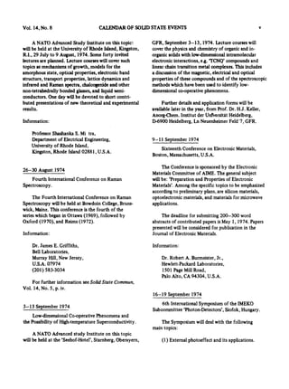Vol. 14, No. 8 CAI.I~.NDAROF SOLID STATE EVENTS v
A NATO Advanced Study Institute on this topic-,
will be held at the University of Rhode Island, Kingston,
R.I., 29 July to 9 August, 1974. Some forty invited
lectures are planned. Lecture courseswill cover such
topics as mechanisms of growth, models for the
amorphous state, optical properties, electronic band
structure, transport properties, lattice dynamics and
infrared and Raman spectra, chalcogenide and other
non-tetrahedrally bonded glasses, and liquid semi-
conductors. One day will be devoted to short contri-
buted presentations of new theoretical and experimental
results.
Information:
GFR, September 3-13, 1974. Lecture courses will
cover the physics and chemistry of organic and in-
organic solids with low-dimensional intramolecular
electronic interactions, e~g.'TCNQ' compounds and
linear chain transition metal complexes. This includes
a discussion of the magnetic, electrical and optical
properties of these compounds and of the spectroscopic
methods which have been used to identify low-
dimensional co-operative phenomena.
Further details and application forms will be
available later in the year, from Prof. Dr. H.J. Keller,
Anorg-Chem. Institut der Unl'versit//t Heidelberg,
D-6900 Heidelberg, Ln Neuenheimer Feld'7, GFR.
Professor Shashanka S. Mi tra,
Department of Electrical Engineering,
University of Rhode Island,
Kingston, Rhode Island 02881, U.S.A.
9-11 September 1974
Sixteenth Conference on Electronic Materials,
Boston, Massachusetts, U.S.A.
26-30 August 1974
Fourth International Conference on Raman
Spectroscopy.
The Fourth International Conference on Raman
Spectroscopy will be held at Bowdoin College, Bruns-
wick, Maine. This conference is the fourth of the
series which began in Ottawa (1969), followed by
Oxford (1970), and Reims (1972).
Information:
The Conference is sponsored by the Electronic
Materials Committee of A1ME.The general subject
will be: 'Preparation and Properties of Electronic
Materials'. Among the specific topics to be emphasized
according to preliminary plans, are silicon materials,
optoelectronic materials, and materials for microwave
applications.
The deadline for submitting 200-300 word
abstracts of contributed papers is May I, 1974. Papers
presented will be considered for publication in the
Journal of Electronic Materials.
Dr. James E. Griffiths,
Bell Laboratories,
Murray Hill, New Jersey,
U.S.A. 07974
(201) 583-3034
For further information see Solid State Commun,
Vol. 14, No. 5, p. iv.
3-13 September 1974
Low-dimensional Co-operative Phenomena and
the Possibility of High-temperature Superconductivity.
A NATO Advanced study Institute on this topic
will be held at the 'Seehof-Hotel', Starnberg, Oberayern,
Information:
Dr. Robert A. Burmeister, Jr.,
Hewlett-Packard Laboratories,
1501 Page Mill Road,
Palo Alto, CA 94304, U.S.A.
16-19 September 1974
6th International Symposium of the IMEKO
Subcommittee 'Photon-Detectors', Siofok, Hungary.
The Symposium will deal with the following
main topics:
(1) External photoeffect and its applications.
 