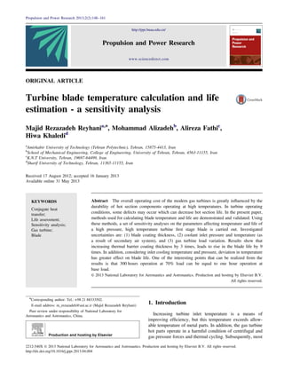 ORIGINAL ARTICLE
Turbine blade temperature calculation and life
estimation - a sensitivity analysis
Majid Rezazadeh Reyhania,n
, Mohammad Alizadehb
, Alireza Fathic
,
Hiwa Khaledid
a
Amirkabir University of Technology (Tehran Polytechnic), Tehran, 15875-4413, Iran
b
School of Mechanical Engineering, College of Engineering, University of Tehran, Tehran, 4563-11155, Iran
c
K.N.T University, Tehran, 19697-64499, Iran
d
Sharif University of Technology, Tehran, 11365-11155, Iran
Received 17 August 2012; accepted 16 January 2013
Available online 31 May 2013
KEYWORDS
Conjugate heat
transfer;
Life assessment;
Sensitivity analysis;
Gas turbine;
Blade
Abstract The overall operating cost of the modern gas turbines is greatly inﬂuenced by the
durability of hot section components operating at high temperatures. In turbine operating
conditions, some defects may occur which can decrease hot section life. In the present paper,
methods used for calculating blade temperature and life are demonstrated and validated. Using
these methods, a set of sensitivity analyses on the parameters affecting temperature and life of
a high pressure, high temperature turbine ﬁrst stage blade is carried out. Investigated
uncertainties are: (1) blade coating thickness, (2) coolant inlet pressure and temperature (as
a result of secondary air system), and (3) gas turbine load variation. Results show that
increasing thermal barrier coating thickness by 3 times, leads to rise in the blade life by 9
times. In addition, considering inlet cooling temperature and pressure, deviation in temperature
has greater effect on blade life. One of the interesting points that can be realized from the
results is that 300 hours operation at 70% load can be equal to one hour operation at
base load.
& 2013 National Laboratory for Aeronautics and Astronautics. Production and hosting by Elsevier B.V.
All rights reserved.
1. Introduction
Increasing turbine inlet temperature is a means of
improving efﬁciency, but this temperature exceeds allow-
able temperature of metal parts. In addition, the gas turbine
hot parts operate in a harmful condition of centrifugal and
gas pressure forces and thermal cycling. Subsequently, most
http://ppr.buaa.edu.cn/
www.sciencedirect.com
Propulsion and Power Research
2212-540X & 2013 National Laboratory for Aeronautics and Astronautics. Production and hosting by Elsevier B.V. All rights reserved.
http://dx.doi.org/10.1016/j.jppr.2013.04.004
n
Corresponding author: Tel.: +98 21 88333502.
E-mail address: m_rezazadeh@aut.ac.ir (Majid Rezazadeh Reyhani)
Peer review under responsibility of National Laboratory for
Aeronautics and Astronautics, China.
Propulsion and Power Research 2013;2(2):148–161
 