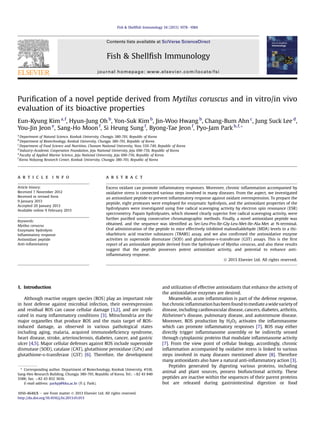 Puriﬁcation of a novel peptide derived from Mytilus coruscus and in vitro/in vivo
evaluation of its bioactive properties
Eun-Kyung Kim a,f
, Hyun-Jung Oh b
, Yon-Suk Kim b
, Jin-Woo Hwang b
, Chang-Bum Ahn c
, Jung Suck Lee d
,
You-Jin Jeon e
, Sang-Ho Moon f
, Si Heung Sung f
, Byong-Tae Jeon f
, Pyo-Jam Park b,f,*
a
Department of Natural Science, Konkuk University, Chungju 380-701, Republic of Korea
b
Department of Biotechnology, Konkuk University, Chungju 380-701, Republic of Korea
c
Department of Food Science and Nutrition, Chonam National University, Yosu 550-749, Republic of Korea
d
Industry-Academic Cooperation Foundation, Jeju National University, Jeju 690-756, Republic of Korea
e
Faculty of Applied Marine Science, Jeju National University, Jeju 690-756, Republic of Korea
f
Korea Nokyong Research Center, Konkuk University, Chungju 380-701, Republic of Korea
a r t i c l e i n f o
Article history:
Received 7 November 2012
Received in revised form
9 January 2013
Accepted 20 January 2013
Available online 9 February 2013
Keywords:
Mytilus coruscus
Enzymatic hydrolysis
Inﬂammatory response
Antioxidant peptide
Anti-inﬂammatory
a b s t r a c t
Excess oxidant can promote inﬂammatory responses. Moreover, chronic inﬂammation accompanied by
oxidative stress is connected various steps involved in many diseases. From the aspect, we investigated
an antioxidant peptide to prevent inﬂammatory response against oxidant overexpression. To prepare the
peptide, eight proteases were employed for enzymatic hydrolysis, and the antioxidant properties of the
hydrolysates were investigated using free radical scavenging activity by electron spin resonance (ESR)
spectrometry. Papain hydrolysates, which showed clearly superior free radical scavenging activity, were
further puriﬁed using consecutive chromatographic methods. Finally, a novel antioxidant peptide was
obtained, and the sequence was identiﬁed as Ser-Leu-Pro-Ile-Gly-Leu-Met-Ile-Ala-Met at N-terminal.
Oral administration of the peptide to mice effectively inhibited malondialdehyde (MDA) levels in a thi-
obarbituric acid reactive substances (TBARS) assay, and we also conﬁrmed the antioxidative enzyme
activities in superoxide dismutase (SOD) and glutathione-s-transferase (GST) assays. This is the ﬁrst
report of an antioxidant peptide derived from the hydrolysate of Mytilus coruscus, and also these results
suggest that the peptide possesses potent antioxidant activity, and potential to enhance anti-
inﬂammatory response.
Ó 2013 Elsevier Ltd. All rights reserved.
1. Introduction
Although reactive oxygen species (ROS) play an important role
in host defense against microbial infection, their overexpression
and residual ROS can cause cellular damage [1,2], and are impli-
cated in many inﬂammatory conditions [3]. Mitochondria are the
major organelles that produce ROS and the main target of ROS-
induced damage, as observed in various pathological states
including aging, malaria, acquired immunodeﬁciency syndrome,
heart disease, stroke, arteriosclerosis, diabetes, cancer, and gastric
ulcer [4,5]. Major cellular defenses against ROS include superoxide
dismutase (SOD), catalase (CAT), glutathione peroxidase (GPx) and
glutathione-s-transferase (GST) [6]. Therefore, the development
and utilization of effective antioxidants that enhance the activity of
the antioxidative enzymes are desired.
Meanwhile, acute inﬂammation is part of the defense response,
but chronicinﬂammationhasbeen found to mediate awide varietyof
disease, including cardiovascular disease, cancers, diabetes, arthritis,
Alzheimer’s disease, pulmonary disease, and autoimmune disease.
Moreover, ROS production by H2O2 activates the inﬂammasome
which can promote inﬂammatory responses [7]. ROS may either
directly trigger inﬂammasome assembly or be indirectly sensed
through cytoplasmic proteins that modulate inﬂammasome activity
[7]. From the view point of cellular biology, accordingly, chronic
inﬂammation accompanied by oxidative stress is linked to various
steps involved in many diseases mentioned above [8]. Therefore
many antioxidants also have a natural anti-inﬂammatory action [3].
Peptides generated by digesting various proteins, including
animal and plant sources, possess biofunctional activity. These
peptides are inactive within the sequences of their parent proteins
but are released during gastrointestinal digestion or food
* Corresponding author. Department of Biotechnology, Konkuk University, #518,
Sang-Heo Research Building, Chungju 380-701, Republic of Korea. Tel.: þ82 43 840
3588; fax: þ82 43 852 3616.
E-mail address: parkpj@kku.ac.kr (P.-J. Park).
Contents lists available at SciVerse ScienceDirect
Fish & Shellﬁsh Immunology
journal homepage: www.elsevier.com/locate/fsi
1050-4648/$ e see front matter Ó 2013 Elsevier Ltd. All rights reserved.
http://dx.doi.org/10.1016/j.fsi.2013.01.013
Fish & Shellﬁsh Immunology 34 (2013) 1078e1084
 