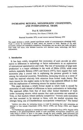 Journal of International Economics 9 (1979) 469-479. ® North-Holland Publishing Company
INCREASING RETURNS, MONOPOLISTIC COMPETITION,
AND INTERNATIONAL TRADE
Paul R. KRUGMAN
Yale University, New Haven, CT06520, USA
Received November 1978, revised version received February 1979
This paper develops a simple, general equilibrium model of noncomparative advantage trade.
Trade is driven by economies of scale, which are internal to firms. Because of the scale
economies, markets are imperfectly competitive. Nonetheless, one can show that trade, and gains
from trade, will occur, even between countries with identical tastes, technology, and factor
endowments.
1. Introduction
It has been widely recognized that economies of scale provide an alter-
native to differences in technology or factor endowments as an explanation
of international specialization and trade. The role of `economies of large scale
production' is a major subtheme in the work of Ohlin (1933); while some
authors, especially Balassa (1967) and Kravis (1971), have argued that scale
economies play a crucial role in explaining the postwar growth in trade
among the industrial countries. Nonetheless, increasing returns as a cause of
trade has received relatively little attention from formal trade theory. The
main reason for this neglect seems to be that it has appeared difficult to deal
with the implications of increasing returns for market structure.
This paper develops a simple formal model in which trade is caused by
economies of scale instead of differences in factor endowments or technology.
The approach differs from that of most other formal treatments of trade
under increasing returns, which assume that scale economies are external to
firms, so that markets remain perfectly competitive. ' Instead, scale economies
are here assumed to be internal to firms, with the market structure that
emerges being one of Chamberlinian monopolistic competition. ' The formal
'Authors who allow for increasing returns in trade by assuming that scale economies are
external to firm include Chacoliades (1970), Melvin (1969), and Kemp (1964), and Negishi
(1969).
2A Chamberlinian approach to international trade is suggested by Gray (1973). Negishi (1972)
develops a full general-equilibrium model of scale economies, monopolistic competition, and
trade which is similar in spirit to this paper, though far more complex. Scale economies and
product differentiation are also suggested as causes of trade by Barker (1977) and Grubel (1970).
 