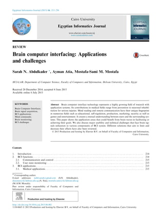 REVIEW
Brain computer interfacing: Applications
and challenges
Sarah N. Abdulkader *, Ayman Atia, Mostafa-Sami M. Mostafa
HCI-LAB, Department of Computer Science, Faculty of Computers and Information, Helwan University, Cairo, Egypt
Received 20 December 2014; accepted 4 June 2015
Available online 6 July 2015
KEYWORDS
Brain Computer Interfaces;
Brain signal acquisition;
BCI applications;
Mind commands;
Brain monitoring;
BCI challenges
Abstract Brain computer interface technology represents a highly growing ﬁeld of research with
application systems. Its contributions in medical ﬁelds range from prevention to neuronal rehabil-
itation for serious injuries. Mind reading and remote communication have their unique ﬁngerprint
in numerous ﬁelds such as educational, self-regulation, production, marketing, security as well as
games and entertainment. It creates a mutual understanding between users and the surrounding sys-
tems. This paper shows the application areas that could beneﬁt from brain waves in facilitating or
achieving their goals. We also discuss major usability and technical challenges that face brain sig-
nals utilization in various components of BCI system. Different solutions that aim to limit and
decrease their effects have also been reviewed.
Ó 2015 Production and hosting by Elsevier B.V. on behalf of Faculty of Computers and Information,
Cairo University.
Contents
1. Introduction . . . . . . . . . . . . . . . . . . . . . . . . . . . . . . . . . . . . . . . . . . . . . . . . . . . . . . . . . . . . . . . . . . . . . . . . . . . 214
2. BCI functions . . . . . . . . . . . . . . . . . . . . . . . . . . . . . . . . . . . . . . . . . . . . . . . . . . . . . . . . . . . . . . . . . . . . . . . . . . 214
2.1. Communication and control . . . . . . . . . . . . . . . . . . . . . . . . . . . . . . . . . . . . . . . . . . . . . . . . . . . . . . . . . . . . 215
2.2. User state monitoring . . . . . . . . . . . . . . . . . . . . . . . . . . . . . . . . . . . . . . . . . . . . . . . . . . . . . . . . . . . . . . . . . 215
3. BCI applications . . . . . . . . . . . . . . . . . . . . . . . . . . . . . . . . . . . . . . . . . . . . . . . . . . . . . . . . . . . . . . . . . . . . . . . . 215
3.1. Medical applications . . . . . . . . . . . . . . . . . . . . . . . . . . . . . . . . . . . . . . . . . . . . . . . . . . . . . . . . . . . . . . . . . . 215
* Corresponding author.
E-mail addresses: nabil.sarah@gmail.com (S.N. Abdulkader),
drayman@fci.helwan.edu.eg (A. Atia), mostafa.sami@fci.helwan.edu.eg
(M.-S.M. Mostafa).
Peer review under responsibility of Faculty of Computers and
Information, Cairo University.
Production and hosting by Elsevier
Egyptian Informatics Journal (2015) 16, 213–230
Cairo University
Egyptian Informatics Journal
www.elsevier.com/locate/eij
www.sciencedirect.com
http://dx.doi.org/10.1016/j.eij.2015.06.002
1110-8665 Ó 2015 Production and hosting by Elsevier B.V. on behalf of Faculty of Computers and Information, Cairo University.
 