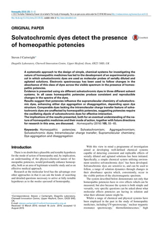 ORIGINAL PAPER
Solvatochromic dyes detect the presence
of homeopathic potencies
Steven J Cartwright*
DiagnOx Laboratory, Cherwell Innovation Centre, Upper Heyford, Oxon, OX25 5HD, UK
A systematic approach to the design of simple, chemical systems for investigating the
nature of homeopathic medicines has led to the development of an experimental proto-
col in which solvatochromic dyes are used as molecular probes of serially diluted and
agitated solutions. Electronic spectroscopy has been used to follow changes in the
absorbance of this class of dyes across the visible spectrum in the presence of homeo-
pathic potencies.
Evidence is presented using six different solvatochromic dyes in three different solvent
systems. In all cases homeopathic potencies produce consistent and reproducible
changes in the spectra of the dyes.
Results suggest that potencies inﬂuence the supramolecular chemistry of solvatochro-
mic dyes, enhancing either dye aggregation or disaggregation, depending upon dye
structure. Comparable dyes lacking the intramolecular charge transfer feature of solva-
tochromic dyes are unaffected by homeopathic potencies, suggesting potencies require
the oscillating dipole of solvatochromic dyes for effective interaction.
The implications of the results presented, both for an eventual understanding of the na-
ture of homeopathic medicines and their mode of action, together with future directions
for research in this area, are discussed. Homeopathy (2016) 105, 55e65.
Keywords: Homeopathic potencies; Solvatochromism; Aggregachromism;
Solvatochromic dyes; Intramolecular charge transfer; Supramolecular chemistry;
Dye aggregation and disaggregation
Introduction
There is no doubt that a plausible and testable hypothesis
for the mode of action of homeopathy and, by implication,
an understanding of the physico-chemical nature of ho-
meopathic potencies, would profoundly enhance homeop-
athy, both as an area of legitimate scientiﬁc study and as an
effective medical approach.
Research at the molecular level has the advantage over
other approaches in that it can ask the kinds of searching
and detailed questions necessary to arrive at fully testable
hypotheses as to the modus operandi of homeopathy.
With this view in mind a programme of investigation
aimed at developing well-deﬁned chemical systems
capable of detecting consistent and replicable effects of
serially diluted and agitated solutions has been initiated.
Speciﬁcally, a simple chemical system utilising environ-
ment sensitive solvatochromic dyes1
has been developed.
Solvatochromic dyes are sensitive to, and can be used to
follow, a range of solution dynamics through changes in
their absorbance spectra which, conveniently, occur in
the visible portion of the electromagnetic spectrum.
The system described below demonstrates not only that
homeopathic potencies have in vitro effects which can be
measured, but also because the system is both simple and
versatile, very speciﬁc questions can be asked about what
molecular effects potencies are having in solution and
what their ultimate nature might be.
Whilst a range of chemical and physical systems have
been employed in the past in the study of homeopathic
medicines, including UV-spectroscopy,2
nuclear magnetic
resonance spectroscopy,3
thermoluminescence,4
high
*Correspondence: Steven J Cartwright, DiagnOx Laboratory,
Cherwell Innovation Centre, Upper Heyford, Oxon, OX25 5HD,
UK.
E-mail: steven.cartwright@oxford-homeopathy.org.uk
Received 12 March 2015; revised 18 June 2015; accepted 12
August 2015
Homeopathy (2016) 105, 55e65
Ó 2015 The Author. Published by Elsevier Ltd on behalf of The Faculty of Homeopathy. This is an open access article under the CC BY-NC-ND license (http://creativecommons.org/licenses/by-nc-nd/4.0/).
http://dx.doi.org/10.1016/j.homp.2015.08.002, available online at http://www.sciencedirect.com
 