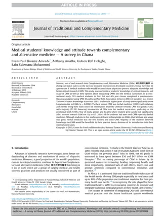 Original article
Medical students' knowledge and attitude towards complementary
and alternative medicine e A survey in Ghana
Evans Paul Kwame Ameade*
, Anthony Amalba, Gideon Koﬁ Helegbe,
Baba Sulemana Mohammed
Department of Human Biology, School of Medicine and Health Sciences, University for Development Studies, Tamale, Ghana
a r t i c l e i n f o
Article history:
Received 20 December 2014
Received in revised form
10 February 2015
Accepted 4 March 2015
Available online xxx
Keywords:
Complementary
Alternative
Knowledge
Attitude
Ghana
a b s t r a c t
Interest, use of and research into Complementary and Alternative Medicine (CAM; 補充與替代醫學 bǔ
chong yǔ tì dai yı xue) is on the increase in recent times even in developed countries. It may therefore be
appropriate if medical students who would become future physicians possess adequate knowledge and
better attitude towards CAMS. This study assessed medical students' knowledge of, attitude towards, and
usage of CAM as well as their opinion about integrating CAMs into the medical curriculum. In a cross-
sectional study, 203 medical students in 2nd, 3rd and 4th year classes completed a questionnaire.
Data was analyzed using SPSS 18 and GraphPad 5.01. Association between different variables was tested.
The overall mean knowledge score was 19.6%. Students in higher years of study were signiﬁcantly more
knowledgeable in CAMs (p ¼ 0.0006). The best known CAM was herbal medicine (63.6%), with relatives
and friends being their main source of information. Students' attitude towards CAM was good (75.1%)
with majority (71.5%) favouring introduction of CAM into the medical curriculum; preferably at the
preclinical level (67.5%). Year of study, gender and locality where student grew up did not signiﬁcantly
affect attitude towards CAM use. Up to 117 (59.0%) of the students had ever used CAM especially herbal
medicine. Although students in this study were deﬁcient in knowledge on CAMs, their attitude and usage
was good. Herbal medicine was the best known and used CAM. Majority of the students believed
knowledge on CAM would be beneﬁcial to their practice hence, desirous of its introduction into their
medical curriculum.
Copyright © 2015, Center for Food and Biomolecules, National Taiwan University. Production and hosting
by Elsevier Taiwan LLC. This is an open access article under the CC BY-NC-ND license (http://
creativecommons.org/licenses/by-nc-nd/4.0/).
1. Introduction
Advances of scientiﬁc research have brought about better un-
derstanding of diseases and mechanism of action of allopathic
medicines. However, a good proportion of the world's population,
even in developed countries, continue to depend on Complemen-
tary and alternative medicines (CAM; 補充與替代醫學 bǔ chong yǔ
tì dai yı xue) which are a group of varying medical and health
systems, practices and products not usually considered as part of
conventional medicine.1
A study in the United States of America in
2007 reported that almost 4 out of 10 adults had used some form of
CAM within the previous year.2
Also in 1998, the US public is
estimated to have spent between $36 and $47 billion on CAM
therapies.1
This increasing patronage of CAM is driven by its
perceived success in recovering, healing, improving health, and
more importantly, perceived lack of side effects, lower cost, and
prompt attention compared to conventional medicines and
practice.3,4
In Africa, it is estimated that one traditional healer takes care of
the health needs of every 500 people especially in rural areas and
up to 80% of the population use traditional medicine for their pri-
mary health care needs.5,6
In recognizing the role played by these
traditional healers, WHO is encouraging countries to promote and
integrate traditional medical practices in their health care systems.6
The success or otherwise of integrating CAM and conventional
medical practice into the future healthcare system worldwide
* Corresponding author. Department of Human Biology, School of Medicine and
Health Sciences, P.O.Box TL 1350, Tamale, Ghana.
E-mail addresses: sokpesh@yahoo.com (E.P.K. Ameade), amalbaanthony@yahoo.
com (A. Amalba), koﬁgidi@yahoo.com (G.K. Helegbe), mbsule@yahoo.com
(B.S. Mohammed).
Peer review under responsibility of The Center for Food and Biomolecules,
National Taiwan University.
HOSTED BY Contents lists available at ScienceDirect
Journal of Traditional and Complementary Medicine
journal homepage: http://www.elsevier.com/locate/jtcme
http://dx.doi.org/10.1016/j.jtcme.2015.03.004
2225-4110/Copyright © 2015, Center for Food and Biomolecules, National Taiwan University. Production and hosting by Elsevier Taiwan LLC. This is an open access article
under the CC BY-NC-ND license (http://creativecommons.org/licenses/by-nc-nd/4.0/).
Journal of Traditional and Complementary Medicine xxx (2015) 1e7
Please cite this article in press as: Ameade EPK, et al., Medical students' knowledge and attitude towards complementary and alternative
medicine e A survey in Ghana, Journal of Traditional and Complementary Medicine (2015), http://dx.doi.org/10.1016/j.jtcme.2015.03.004
 