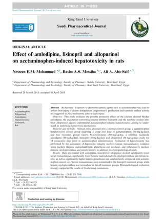 ORIGINAL ARTICLE
Eﬀect of amlodipine, lisinopril and allopurinol
on acetaminophen-induced hepatotoxicity in rats
Nesreen E.M. Mohammed a,1
, Basim A.S. Messiha b,*, Ali A. Abo-Saif a,2
a
Department of Pharmacology and Toxicology, Faculty of Pharmacy, Nahda University, Beni-Sueif, Egypt
b
Department of Pharmacology and Toxicology, Faculty of Pharmacy, Beni Sueif University, Beni-Sueif, Egypt
Received 28 March 2015; accepted 30 April 2015
KEYWORDS
Acetaminophen;
Allopurinol;
Amlodipine;
Hepatotoxicity;
Lisinopril;
Rat
Abstract Background: Exposure to chemotherapeutic agents such as acetaminophen may lead to
serious liver injury. Calcium deregulation, angiotensin II production and xanthine oxidase activity
are suggested to play mechanistic roles in such injury.
Objective: This study evaluates the possible protective effects of the calcium channel blocker
amlodipine, the angiotensin converting enzyme inhibitor lisinopril, and the xanthine oxidase inhi-
bitor allopurinol against experimental acetaminophen-induced hepatotoxicity, aiming to under-
stand its underlying hepatotoxic mechanisms.
Material and methods: Animals were allocated into a normal control group, a acetaminophen
hepatotoxicity control group (receiving a single oral dose of acetaminophen; 750 mg/kg/day),
and four treatment groups receive N-acetylcysteine (300 mg/kg/day; a reference standard),
amlodipine (10 mg/kg/day), lisinopril (20 mg/kg/day) and allopurinol (50 mg/kg/day) orally for
14 consecutive days prior to acetaminophen administration. Evaluation of hepatotoxicity was
performed by the assessment of hepatocyte integrity markers (serum transaminases), oxidative
stress markers (hepatic malondialdehyde, glutathione and catalase), and inﬂammatory markers
(hepatic myeloperoxidase and nitrate/nitrite), in addition to a histopathological study.
Results: Rats pre-treated with amlodipine, lisinopril or allopurinol showed signiﬁcantly lower
serum transaminases, signiﬁcantly lower hepatic malondialdehyde, myeloperoxidase and nitrate/ni-
trite, as well as signiﬁcantly higher hepatic glutathione and catalase levels, compared with acetami-
nophen control rats. Serum transaminases were normalized in the lisinopril treatment group, while
hepatic myeloperoxidase was normalized in the all treatment groups. Histopathological evaluation
strongly supported the results of biochemical estimations.
* Corresponding author. Cell: +20 1224459164; fax: +20 82 231 7958.
E-mail addresses: nesr_pharma@yahoo.com (N.E.M. Mohammed), drbasimanwar2006@yahoo.com (B.A.S. Messiha), aliabosaif@hotmail.com
(A.A. Abo-Saif).
1
Cell: +20 1227468223.
2
Cell: +20 235616149.
Peer review under responsibility of King Saud University.
Production and hosting by Elsevier
Saudi Pharmaceutical Journal (2015) xxx, xxx–xxx
King Saud University
Saudi Pharmaceutical Journal
www.ksu.edu.sa
www.sciencedirect.com
http://dx.doi.org/10.1016/j.jsps.2015.04.004
1319-0164 ª 2015 The Authors. Production and hosting by Elsevier B.V. on behalf of King Saud University.
This is an open access article under the CC BY-NC-ND license (http://creativecommons.org/licenses/by-nc-nd/4.0/).
Please cite this article in press as: Mohammed, N.E.M. et al., Eﬀect of amlodipine, lisinopril and allopurinol on acetaminophen-induced hepatotoxicity in rats. Saudi
Pharmaceutical Journal (2015), http://dx.doi.org/10.1016/j.jsps.2015.04.004
 