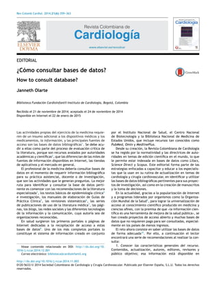 Rev Colomb Cardiol. 2014;21(6):359---363
Revista Colombiana de
Cardiología
www.elsevier.es/revcolcar
EDITORIAL
¿Cómo consultar bases de datos?
How to consult database?
Janneth Olarte
Biblioteca Fundación Cardioinfantil-Instituto de Cardiología, Bogotá, Colombia
Recibido el 21 de noviembre de 2014; aceptado el 24 de noviembre de 2014
Disponible en Internet el 22 de enero de 2015
Las actividades propias del ejercicio de la medicina requie-
ren de un insumo adicional a los dispositivos médicos y los
medicamentos, la información, y las principales fuentes de
acceso son las bases de datos bibliográﬁcas1
. Se debe acu-
dir a ellas como parte del proceso de evaluación crítica de
la literatura, porque son recursos avalados por autoridades
académicas y cientíﬁcas2
, que las diferencian de las miles de
fuentes de información disponibles en Internet, las tiendas
de aplicativos y el mercado en general.
El profesional de la medicina debería consultar bases de
datos en el momento de requerir información bibliográﬁca
para su práctica asistencial, docente o de investigación,
que son las actividades que le generan preguntas. La mejor
ruta para identiﬁcar y consultar la base de datos perti-
nente es comenzar con las recomendaciones de la literatura
especializada3
, los textos básicos de epidemiología clínica4
e investigación, los manuales de elaboración de Guías de
Práctica Clínica5
, las revisiones sistemáticas6
, las series
de publicaciones de uso de la literatura médica7
, las pági-
nas, los blogs, las redes sociales y las diferentes tecnologías
de la información y la comunicación, cuya autoría sea de
organizaciones reconocidas.
En salud surgieron los primeros portales o páginas de
Internet dedicadas a la recopilación de acceso a estas
bases de datos8
. Uno de los más completos portales lo
constituye el sistema de información creado en conjunto
Véase contenido relacionado en DOI: http://dx.doi.org/10.
1016/j.rccar.2014.12.001
Correo electrónico: biblioteca@cardioinfantil.org
por el Instituto Nacional de Salud, el Centro Nacional
de Biotecnología y la Biblioteca Nacional de Medicina de
Estados Unidos, que incluye recursos tan conocidos como
PubMed, Omin y MedlinePlus.
Desde su creación, la Revista Colombiana de Cardiología
se ha regido por la normatividad y las directrices de auto-
ridades en temas de edición cientíﬁca en el mundo, lo que
le permite estar indexada en bases de datos como Lilacs,
Science Direct y Scopus. Este editorial forma parte de las
estrategias enfocadas a capacitar y educar a los especialis-
tas que la usan en su rutina de actualización en temas de
cardiología y cirugía cardiovascular, en identiﬁcar y utilizar
las bases de datos bibliográﬁcas pertinentes para sus proyec-
tos de investigación, así como en la creación de manuscritos
y la toma de decisiones.
En la actualidad, gracias a la popularización de Internet
y a programas liderados por organismos como la Organiza-
ción Mundial de la Salud9
, para lograr la universalización de
acceso al conocimiento cientíﬁco producido en medicina y
ciencias aﬁnes, con la premisa de que «la información cien-
tíﬁca es una herramienta de mejora de la salud pública», se
han creado proyectos de acceso abierto y muchas bases de
datos que no requieren pago para ser consultadas, especial-
mente en los países de menos ingresos.
El reto ahora consiste en saber utilizar las bases de datos
de forma adecuada10
. Por ello, a continuación el lector
encontrará una serie de recomendaciones al realizar la con-
sulta:
1. Conocer las características generales del recurso.
Contenidos, actualización, autores, editores, revisores y
público objetivo; esa información está disponible en
http://dx.doi.org/10.1016/j.rccar.2014.11.003
0120-5633/© 2014 Sociedad Colombiana de Cardiología y Cirugía Cardiovascular. Publicado por Elsevier España, S.L.U. Todos los derechos
reservados.
 