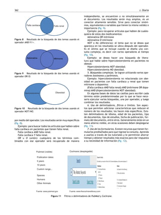 362 J. Olarte
Falla cardiaca Falla renal
Figura 8 Resultado de la búsqueda de dos temas usando el
operador AND/Y/+.
MilrinoneAdrenalina
Figura 9 Resultado de la búsqueda de dos temas usando el
operador OR/O.
Hipercolesterolemia Obesidad
Figura 10 Resultado de la búsqueda de dos temas usando el
operador NOT/NO.
por medio del operador. Los resultados serán muy especíﬁcos
(ﬁg. 8).
Ejemplo: para buscar todos los artículos que hablen sobre
falla cardiaca en pacientes que tienen falla renal.
Falla cardiaca AND falla renal.
Falla cardiaca Y falla renal.
OR u O (unión): cualquiera de los términos com-
binados con ese operador será recuperado de manera
independiente, se encuentren o no simultáneamente en
el documento. Los resultados serán muy amplios, es un
conector altamente sensible. Sirve para conectar sinóni-
mos, equivalentes o variables que tienen la misma validez o
importancia (ﬁg. 9).
Ejemplo: para recuperar artículos que hablen de cuales-
quiera de estos dos medicamentos:
Adrenalina OR milrinone
Adrenalina O milrinone
NOT o No (diferencia): el tema que no se desea que
aparezca en los resultados se ubica después del operador.
Es el último que se incluye cuando se dise˜na una con-
sulta compleja, es decir con varios operadores al tiempo
(ﬁg. 10).
Ejemplo: se desea hacer una búsqueda de litera-
tura que hable sobre hipercolesterolemia en pacientes no
obesos:
Hipercolesterolemia NOT obesidad.
Hipercolesterolemia NO obesidad.
5. Búsquedas complejas. Se logran utilizando varios ope-
radores booleanos y paréntesis.
Ejemplo: hipercolesterolemia no relacionada con obe-
sidad en pacientes con falla cardiaca y renal que tomen
milrinone o dopamina:
(Falla cardiaca AND falla renal) AND (milrinone OR dopa-
mina) AND (hipercolesterolemia NOT obesidad).
En algunas bases de datos las casillas para escribir cada
término están predeterminadas por lo que se hace nece-
sario ejecutar varias búsquedas, una por operador, y luego
combinar los resultados.
6. Uso de delimitadores, ﬁltros o límites. Son aspec-
tos que permiten adicionar características que reducen el
número de los resultados; los hacen más especíﬁcos. Exis-
ten delimitadores de idioma, edad de los pacientes, tipo
de documentos, tipo de estudios, fecha de publicación, for-
mato del documento, entre otros. Generalmente están en un
menú alterno visible, en otras ocasiones deben desplegarse
(ﬁg. 11).
7. Uso de los formularios. Existen recursos que tienen for-
mularios predise˜nados para que ingrese la consulta. Aprenda
a usarlos a través de los tutoriales y le permitirán ahorrar
tiempo y obtener resultados más exactos para dar respuesta
a su necesidad de información (ﬁg. 12).
Pubmed (visible) Cochrane (desplegable)
Fuente: www.pubmed.gov Fuente: www.thecochranelibrary.com
Publication dates
5 years
10 years
Custom range...
Species
Humans
Other Animals
Figura 11 Filtros o delimitadores de PubMed y Cochrane.
 