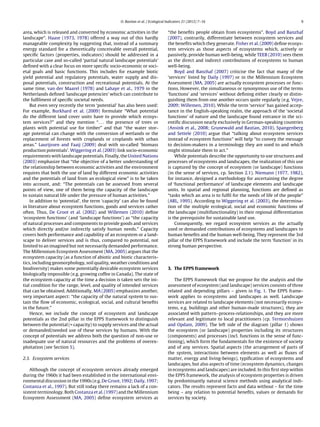 O. Bastian et al. / Ecological Indicators 21 (2012) 7–16 9
area, which is released and converted by economic activities in the
landscape”. Haase (1973, 1978) offered a way out of this hardly
manageable complexity by suggesting that, instead of a summary
energy standard for a theoretically conceivable overall potential,
speciﬁc factors (properties, indicators) should be addressed in a
particular case and so-called ‘partial natural landscape potentials’
deﬁned with a clear focus on more speciﬁc socio-economic or soci-
etal goals and basic functions. This includes for example biotic
yield potential and regulatory potentials, water supply and dis-
posal potentials, construction and recreational potentials. At the
same time, van der Maarel (1978) and Lahaye et al., 1979 in the
Netherlands deﬁned ‘landscape potencies’ which can contribute to
the fulﬁlment of speciﬁc societal needs.
But even very recently the term ‘potential’ has also been used:
For example, Burkhard et al. (2009) formulate “What potential
do the different land cover units have to provide which ecosys-
tem services?” and they mention “. . . the presence of trees or
plants with potential use for timber” and that “the water stor-
age potential can change with the conversion of wetlands or the
replacement of forests with croplands or croplands with urban
areas.” Laurijssen and Faaij (2009) deal with so-called ‘biomass
production potentials’. Wiggering et al. (2003) link socio-economic
requirements with landscape potentials. Finally, the United Nations
(2003) emphasize that “the objective of a better understanding of
the relationship between economic activities and the environment
requires that both the use of land by different economic activities
and the potentials of land from an ecological view” is to be taken
into account, and: “The potentials can be assessed from several
points of view, one of them being the capacity of the landscape
to sustain natural life under the pressure of human activities.”
In addition to ‘potential’, the term ‘capacity’ can also be found
in literature about ecosystem functions, goods and services rather
often. Thus, De Groot et al. (2002) and Willemen (2010) deﬁne
‘ecosystem functions’ (and ‘landscape functions’) as “the capacity
of natural processes and components to provide goods and services
which directly and/or indirectly satisfy human needs.” Capacity
covers both performance and capability of an ecosystem or a land-
scape to deliver services and is thus, compared to potential, not
limited to an imagined but not necessarily demanded performance.
The Millennium Ecosystem Assessment (MA, 2005) argues that the
ecosystem capacity (as a function of abiotic and biotic characteris-
tics, including geomorphology, soil quality, weather conditions and
biodiversity) makes some potentially desirable ecosystem services
biologically impossible (e.g. growing coffee in Canada). The state of
the ecosystem capacity at the time a decision is taken sets the ini-
tial condition for the range, level, and quality of intended services
that can be obtained. Additionally, MA (2005) emphasizes another,
very important aspect: “the capacity of the natural system to sus-
tain the ﬂow of economic, ecological, social, and cultural beneﬁts
in the future.”
Hence, we include the concept of ecosystem and landscape
potentials as the 2nd pillar in the EPPS framework to distinguish
between the potential (= capacity) to supply services and the actual
or demanded/needed use of these services by humans. With the
concept of potentials we address both the question of non-use or
inadequate use of natural resources and the problems of overex-
ploitation (see Section 5).
2.3. Ecosystem services
Although the concept of ecosystem services already emerged
during the 1960s it had been established in the international envi-
ronmental discussion in the 1990s (e.g. De Groot, 1992; Daily, 1997;
Costanza et al., 1997). But still today there remains a lack of a con-
sistent terminology. Both Costanza et al. (1997) and the Millennium
Ecosystem Assessment (MA, 2005) deﬁne ecosystem services as
“the beneﬁts people obtain from ecosystems”. Boyd and Banzhaf
(2007), contrarily, differentiate between ecosystem services and
the beneﬁts which they generate. Fisher et al. (2009) deﬁne ecosys-
tem services as those aspects of ecosystems which, actively or
passively, provide human well-being, while TEEB (2010) sees them
as the direct and indirect contributions of ecosystems to human
well-being.
Boyd and Banzhaf (2007) criticise the fact that many of the
‘services’ listed by Daily (1997) or in the Millennium Ecosystem
Assessment (MA, 2005) are actually ecosystem processes or func-
tions. However, the simultaneous or synonymous use of the terms
‘functions’ and ‘services’ without deﬁning either clearly or distin-
guishing them from one another occurs quite regularly (e.g. Vejre,
2009; Willemen, 2010). While the term ‘service’ has gained accep-
tance in the English-speaking realm, the approach of the ‘societal
functions’ of nature and the landscape found entrance in the sci-
entiﬁc discussion nearly exclusively in German-speaking countries
(Ansink et al., 2008; Grunewald and Bastian, 2010). Spangenberg
and Settele (2010) argue that “talking about ecosystem services
instead of ecosystem functions” will help “to convey the message
to decision-makers in a terminology they are used to and which
might stimulate them to act.”
While potentials describe the opportunity to use structures and
processes of ecosystems and landscapes, the realization of this use
is captured by the concept of ecosystem (or landscape) functions
(in the sense of services, cp. Section 2.1). Niemann (1977, 1982),
for instance, designed a methodology for ascertaining the degree
of ‘functional performance’ of landscape elements and landscape
units. In spatial and regional planning, functions are deﬁned as
“tasks which an area is to fulﬁl for the needs of life of the people”
(ARL, 1995). According to Wiggering et al. (2003), the determina-
tion of the multiple ecological, social and economic functions of
the landscape (multifunctionality) in their regional differentiation
is the prerequisite for sustainable land use.
Consequently, we regard ecosystem services as the actually
used or demanded contributions of ecosystems and landscapes to
human beneﬁts and the human well-being. They represent the 3rd
pillar of the EPPS framework and include the term ‘function’ in its
strong human perspective.
3. The EPPS framework
The EPPS framework that we propose for the analysis and the
assessment of ecosystem (and landscape) services consists of three
related and depending pillars – given in Fig. 1. The EPPS frame-
work applies to ecosystems and landscapes as well. Landscape
services are related to landscape elements (not necessarily ecosys-
tems, e.g. buildings and other human-made structures), they are
associated with pattern–process-relationships, and they are more
relevant and legitimate to local practitioners (cp. Termorshuizen
and Opdam, 2009). The left side of the diagram (pillar 1) shows
the ecosystem (or landscape) properties including its structures
(components) and processes (incl. functions in the sense of func-
tioning), which form the fundamentals for the existence of society
and of any services. Spatial aspects (the arrangement of parts of
the system, interactions between elements as well as ﬂuxes of
matter, energy and living-beings), typiﬁcation of ecosystems and
landscapes, but also aspects of time (ecosystem dynamics, changes
in ecosystems and landscapes) are included. In this ﬁrst step within
the EPPS framework, the analysis of ecosystem properties is driven
by predominantly natural science methods using analytical indi-
cators. The results represent facts and data without – for the time
being – any relation to potential beneﬁts, values or demands for
services by society.
 