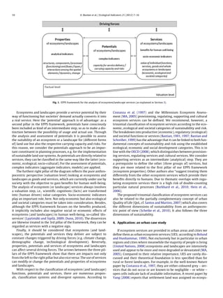 10 O. Bastian et al. / Ecological Indicators 21 (2012) 7–16
Fig. 1. EPPS framework for the analysis of ecosystem/landscape services (as explained in Section 3).
Ecosystems and landscapes provide a service potential by their
way of functioning but societies’ demand actually converts it into
a real service. Here the ‘potential’ approach is of advantage: as a
second pillar in the EPPS framework, potentials have consciously
been included as kind of an intermediate step, so as to make a dis-
tinction between the possibility of usage and actual use. Through
the analysis and assessment of potentials it is possible to assess
the suitability of an ecosystem or a landscape for (different forms
of) land use but also the respective carrying capacity and risks. For
this reason, we consider the potentials approach to be an impor-
tant constituent in planning processes, e.g. for the implementation
of sustainable land use systems. As potentials are directly related to
services, they can be classiﬁed in the same way like the latter (eco-
nomic, ecological, socio-cultural). For the assessment of potentials,
complex indicators (aggregate indicators, models) are applied.
The furthest right pillar of the diagram reﬂects the pure anthro-
pocentric perspective (valuation level) looking at ecosystems and
landscapes as goods and services, which are currently under use by
society with the objective to gain beneﬁts for human well-being.
The analysis of ecosystem (or landscape) services always involves
a valuation step, i.e., scientiﬁc cognitions (facts) are transformed
into (human driven) value categories. Socio-economic indicators
play an important role, here. Not only economic but also ecological
and societal categories must be taken into consideration. Besides,
although the EPPS framework focuses on the beneﬁts produced,
it implicitly includes also negative social or economic effects of
ecosystems (and landscapes) to human well-being, so-called ‘dis-
services’ (Lyytimäki and Sipilä, 2009; Dunn, 2010). The disservices
are likewise treated in the 3rd pillar of the framework, they can be
regarded as services with a negative sign.
Finally, it should be considered that ecosystems (and land-
scapes), the potentials and services they deliver are subject to
constant changes triggered by driving forces (e.g. climate change,
demographic change, technological development). Reversely,
properties, potentials and services of ecosystems and landscapes
can affect several driving forces. The arrows between the three pil-
lars of the EPPS framework show that there are impacts not only
from the left to the right pillar but also vice versa: The use of services
can modify or change the potentials and properties of ecosystems
and landscapes.
With respect to the classiﬁcation of ecosystem (and landscape)
functions, potentials and services, there are numerous propos-
als, classiﬁcation systems and divergent opinions. According to
Costanza et al. (1997) and the Millennium Ecosystem Assess-
ment (MA, 2005) provisioning, regulating, supporting and cultural
ecosystem services can be deﬁned. We recommend, however, a
trinomial classiﬁcation of ecosystem services according to the eco-
nomic, ecological and societal categories of sustainability and risk.
The breakdown into productive (economic), regulatory (ecological)
and societal functions or services (Bastian, 1991, 1997; Bastian and
Schreiber, 1999) has the advantage that it can be linked to both fun-
damental concepts of sustainability and risk using the established
ecological, economic and social development categories. This is in
line with the OECD (2008), which distinguishes between provision-
ing services, regulating services and cultural services. We consider
supporting services as an intermediate (analytical) step. They are
a prerequisite to deﬁne the other (three groups of) services, but
they are more related to the ﬁrst pillar of our EPPS framework
(ecosystem properties). Other authors also “suggest treating them
differently from the other ecosystem services which provide their
beneﬁts directly to humans. Due to thematic overlaps with regu-
lating ecosystem services there is a high risk of double-counting
particular natural processes (Burkhard et al., 2010; Hein et al.,
2006).
The proposed trinomial classiﬁcation of ecosystem services can
also be related to the partially complementary concept of urban
Quality of Life (QoL, cf. Santos and Martins, 2007) which also covers
the different dimensions of sustainability from an anthropocen-
tric point of view (Schetke et al., 2010). It also follows the three
dimensions of sustainability.
4. Application: an urban case study
If ecosystem services are provided in urban areas and cities we
deﬁne them as urban ecosystem services (UES; according to Bolund
and Hunhammar, 1999). Not exclusively but in particular in urban
regions and cities where meanwhile the majority of people is living
(United Nations, 2008) ecosystems and landscapes are intensively
used and appear to be more and more degraded or devastated (MA,
2005). Compared to their relative importance, UES are rarely dis-
cussed and their theoretical foundation is less speciﬁed than for
rural or forest landscapes. For example, in the well-known Nature
paper by Costanza et al., 1997, they are either coloured grey – ser-
vices that do not occur or are known to be negligible – or white –
open cells indicate lack of available information. A recent paper by
Yang (2008) reports that settlement land was assigned no ecosys-
 