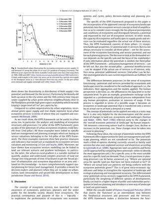 O. Bastian et al. / Ecological Indicators 21 (2012) 7–16 13
Fig. 5. Standardised values illustrating the recreation ecosystem service supply (S)
and demand (D) along the urban (0) to rural (25) gradient of Leipzig (Germany). The
different years represent the three available Corine land cover data time snap shots
of 1990, 2000 and 2007 (http://www.eea.europa.eu/publications/COR0-landcover).
A large undersupply in the inner city areas can be mirrored by a partial oversupply
in the ﬂoodplain areas in 2–7 km distance from the city centre. In the peri-urban
areas demand and supply outweigh each other (Haase, 2010).
dient shows the dissimilarity in distribution of both supply (= the
potential) and demand (for the service). Particularly the densely old
built-up areas in the city centre and the 19th century-time ring are
under-supplied by urban green whereas neighbourhoods close to
the ﬂoodplains provide high green space availability which exceeds
Leipzig’s target level of 7 m2 per capita by far.
Compared to carbon sequestration by urban vegetation, recre-
ational green space supply and tree shade represent local urban
ecosystem services in terms of where they are supplied and con-
sumed (McDonald, 2009).
As we could show, the EPPS framework can be useful in urban
areas, too. In particular, the analysis and modelling of ecosystem
structures and processes (1st pillar of the EPPS framework) gives
an idea of the potentials of urban ecosystems residents could ben-
eﬁt from (2nd pillar). All three examples were linked to speciﬁc
land use management and planning strategies which are basing on
service valuations belonging to the 3rd pillar of the EPPS frame-
work. The three examples represent three best practice measures
and indicators that would suit as standards for ecosystem services
valuation and monitoring (cf. Cox and Searle, 2009). Moreover, we
have shown how ecosystem services modelling can be linked to
land use relevant scenario and gradient techniques. In particu-
lar the latter, the urban-to-rural gradient is a suitable method to
quantify, analyse and understand complex processes of land use
change over long periods of time. It facilitates to get the ‘broad pic-
ture’ of urbanisation and ecosystem degradation in an area and –
based on this knowledge – to more comprehensively support spa-
tial planning for future land management. It provides a means for
decision-makers and planners when they are to judge on urban-
isation, land consumption and sprawl-like developments in their
jurisdiction (Haase and Nuissl, 2010).
5. Discussion
The concept of ecosystem services was launched to raise
awareness of economists, politicians, planners and the wider
public for the beneﬁts society obtains from ecosystems. The
practical consequence and purpose of this is – logically –
to implement the performances of ecosystems into economic
systems and cycles, policy decision-making and planning pro-
cesses.
The speciﬁc of the EPPS framework proposed in this paper is
the incorporation of the approved concept of ecosystem/landscape
potentials into the ecosystem services concept as kind of ampliﬁca-
tion so as to consider more strongly the bio-physical prerequisites
and conditions of ecosystems and distinguish between a potential
and requested or real use of ecosystem services. In other words,
the capacity of ecosystems and landscapes to supply goods and ser-
vices can be evaluated regardless the actual use of these services.
Thus, the EPPS framework consists of three pillars: (1) ecosys-
tem/landscape properties, (2) potential and (3) services. But it is not
always necessary to consider all three pillars – not for the assess-
ment of the ecosystem functioning and service potential, and not
for each planning process. The decision to look at the demanded ser-
vice depends on the speciﬁc task and the focus of the stakeholder:
If only information about the potentials is needed, the third pillar
of the EPPS framework – utilization/management of services – can
be left out. But also the second pillar – potential beneﬁts/service
– can be skipped if the actual use of services is of interest, only.
Vice versa, potential (additional) services (2nd pillar) can be fur-
ther investigated also in case current requirements are fulﬁlled (3rd
pillar).
The differences between processes (in the sense of ecosystem
functioning), potentials and services provided by ecosystems and
landscapes must be considered in the methodical approach, i.e., the
indicators, their aggregation and the models applied. The human
perspective is decisive, i.e., the afﬁliation to the data level or to the
valuation level. To give an example, groundwater recharge can be
regarded as a predominantly physical process independent from
any human perception, evaluation or interests of usage. If this
process is regarded in terms of a possible usage it becomes an
ecosystem or landscape potential that is transferred into a service
by an actual use or at least a demand or a need.
The concept of potentials can be applied not only in a static way
but it is also very helpful for the documentation and the assess-
ment of changes in land use, ecosystems and landscapes (Bastian
and Röder, 1999). Neef (1966) referred early to the changes in
the ‘overall economic potential of landscape’ by human impacts:
“All measures concerning nature lead to changes (loss, decline or
increase) in the potentials, too. These changes must be taken into
account in planning.”
Following these ideas, the concept of potentials within the EPPS
framework offers opportunities for land use management and land-
scape planning, which are not considered so far. The potentials
mark a ﬁeld of options showing currently unused or barely used
services but also over-exploited services and disservices according
to Lyytimäki et al. (2008). Appropriate land use patterns and forms
can be approached by comparing these potentials: either to identify
the most appropriate use(s) for a speciﬁc area, or the most suitable
area for a speciﬁc land use demand. Thus, crucial questions in plan-
ning processes can be better answered, e.g. “Where are optional
areas for speciﬁc land use that have not been realized so far?” Or
“Where are actual land use patterns not being conform with the
ecosystem potentials given?” This is of great socio-economic sig-
niﬁcance and helps to strengthen the reputation of landscape and
ecological planning and management in society. The differentiated
view (potentials versus services) suggested in the EPPS framework,
particularly the weighting of different options of developments,
ﬁnally can lead to a higher degree of public and stakeholder partic-
ipation in land use planning and introduces a new way of landscape
or land use governance.
While the cascade model of Haines-Young and Potschin (2010)
that inserts the ‘functions’ as an intermediate step between
the ‘biophysical structures and processes’ and the ‘services’,
the EPPS framework makes a distinction between the func-
 