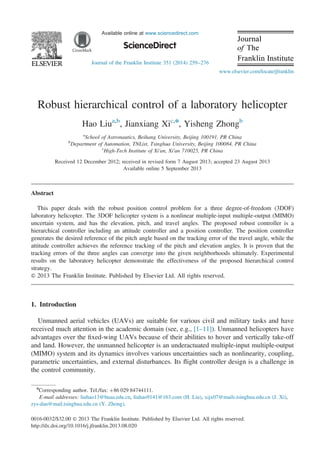 Available online at www.sciencedirect.com
Journal of the Franklin Institute 351 (2014) 259–276
Robust hierarchical control of a laboratory helicopter
Hao Liua,b
, Jianxiang Xic,n
, Yisheng Zhongb
a
School of Astronautics, Beihang University, Beijing 100191, PR China
b
Department of Automation, TNList, Tsinghua University, Beijing 100084, PR China
c
High-Tech Institute of Xi'an, Xi'an 710025, PR China
Received 12 December 2012; received in revised form 7 August 2013; accepted 23 August 2013
Available online 5 September 2013
Abstract
This paper deals with the robust position control problem for a three degree-of-freedom (3DOF)
laboratory helicopter. The 3DOF helicopter system is a nonlinear multiple-input multiple-output (MIMO)
uncertain system, and has the elevation, pitch, and travel angles. The proposed robust controller is a
hierarchical controller including an attitude controller and a position controller. The position controller
generates the desired reference of the pitch angle based on the tracking error of the travel angle, while the
attitude controller achieves the reference tracking of the pitch and elevation angles. It is proven that the
tracking errors of the three angles can converge into the given neighborhoods ultimately. Experimental
results on the laboratory helicopter demonstrate the effectiveness of the proposed hierarchical control
strategy.
& 2013 The Franklin Institute. Published by Elsevier Ltd. All rights reserved.
1. Introduction
Unmanned aerial vehicles (UAVs) are suitable for various civil and military tasks and have
received much attention in the academic domain (see, e.g., [1–11]). Unmanned helicopters have
advantages over the ﬁxed-wing UAVs because of their abilities to hover and vertically take-off
and land. However, the unmanned helicopter is an underactuated multiple-input multiple-output
(MIMO) system and its dynamics involves various uncertainties such as nonlinearity, coupling,
parametric uncertainties, and external disturbances. Its ﬂight controller design is a challenge in
the control community.
www.elsevier.com/locate/jfranklin
0016-0032/$32.00 & 2013 The Franklin Institute. Published by Elsevier Ltd. All rights reserved.
http://dx.doi.org/10.1016/j.jfranklin.2013.08.020
n
Corresponding author. Tel./fax: þ86 029 84744111.
E-mail addresses: liuhao13@buaa.edu.cn, liuhao9141@163.com (H. Liu), xijx07@mails.tsinghua.edu.cn (J. Xi),
zys-dau@mail.tsinghua.edu.cn (Y. Zhong).
 