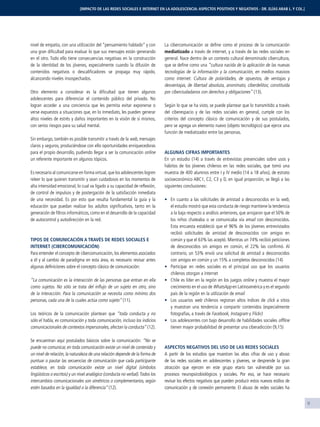 9
[IMPACTO DE LAS REDES SOCIALES E INTERNET EN LA ADOLESCENCIA: ASPECTOS POSITIVOS Y NEGATIVOS - DR. ELÍAS ARAB L. Y COL.]
nivel de empatía, con una utilización del “pensamiento hablado” y con
una gran diﬁcultad para evaluar lo que sus mensajes están generando
en el otro. Todo ello tiene consecuencias negativas en la construcción
de la identidad de los jóvenes, especialmente cuando la difusión de
contenidos negativos o descaliﬁcadores se propaga muy rápido,
alcanzando niveles insospechados.
Otro elemento a considerar es la diﬁcultad que tienen algunos
adolescentes para diferenciar el contenido público del privado. No
logran acceder a una conciencia que les permita evitar exponerse o
verse expuestos a situaciones que, en lo inmediato, les pueden generar
altos niveles de estrés y daños importantes en la visión de sí mismos,
con serios riesgos para su salud mental.
Sin embargo, también es posible transmitir a través de la web, mensajes
claros y seguros, produciéndose con ello oportunidades enriquecedoras
para el propio desarrollo, pudiendo llegar a ser la comunicación online
un referente importante en algunos tópicos.
Es necesario al comunicarse en forma virtual,que los adolescentes logren
releer lo que quieren transmitir y sean cuidadosos en los momentos de
alta intensidad emocional, lo cual va ligado a su capacidad de reﬂexión,
de control de impulsos y de postergación de la satisfacción inmediata
de una necesidad. Es por esto que resulta fundamental la guía y la
educación que puedan realizar los adultos signiﬁcativos, tanto en la
generación de ﬁltros informáticos, como en el desarrollo de la capacidad
de autocontrol y autodirección en la red.
TIPOS DE COMUNICACIÓN A TRAVÉS DE REDES SOCIALES E
INTERNET (CIBERCOMUNICACIÓN)
Para entender el concepto de cibercomunicación, los elementos asociados
a él y al cambio de paradigma en esta área, es necesario revisar antes
algunas deﬁniciones sobre el concepto clásico de comunicación:
“La comunicación es la interacción de las personas que entran en ella
como sujetos. No sólo se trata del inﬂujo de un sujeto en otro, sino
de la interacción. Para la comunicación se necesita como mínimo dos
personas, cada una de la cuales actúa como sujeto” (11).
Los teóricos de la comunicación plantean que “toda conducta y no
sólo el habla, es comunicación y toda comunicación, incluso los indicios
comunicacionales de contextos impersonales, afectan la conducta” (12).
Se encuentran aquí postulados básicos sobre la comunicación: “No se
puede no comunicar, en toda comunicación existe un nivel de contenido y
un nivel de relación, la naturaleza de una relación depende de la forma de
puntuar o pautar las secuencias de comunicación que cada participante
establece, en toda comunicación existe un nivel digital (símbolos
lingüísticos o escritos) y un nivel analógico (conducta no verbal).Todos los
intercambios comunicacionales son simétricos o complementarios, según
estén basados en la igualdad o la diferencia” (12).
La cibercomunicación se deﬁne como el proceso de la comunicación
mediatizado a través de internet, y a través de las redes sociales en
general. Nace dentro de un contexto cultural denominado cibercultura,
que se deﬁne como una “cultura nacida de la aplicación de las nuevas
tecnologías de la información y la comunicación, en medios masivos
como internet. Cultura de polaridades, de opuestos, de ventajas y
desventajas, de libertad absoluta, anonimato, ciberdelitos; constituida
por ciberciudadanos con derechos y obligaciones” (13).
Según lo que se ha visto, se puede plantear que lo transmitido a través
del ciberespacio y de las redes sociales en general, cumple con los
criterios del concepto clásico de comunicación y de sus postulados,
pero se agrega un elemento nuevo (objeto tecnológico) que ejerce una
función de mediatizador entre las personas.
ALGUNAS CIFRAS IMPORTANTES
En un estudio (14) a través de entrevistas presenciales sobre usos y
hábitos de los jóvenes chilenos en las redes sociales, que tomó una
muestra de 400 alumnos entre I y IV medio (14 a 18 años), de estrato
socioeconómico ABC1, C2, C3 y D, en igual proporción, se llegó a las
siguientes conclusiones:
En cuanto a las solicitudes de amistad a desconocidos en la web,
el estudio mostró que esta conducta de riesgo mantiene la tendencia
a la baja respecto a análisis anteriores, que arrojaron que el 50% de
los niños chateaba o se comunicaba vía email con desconocidos.
Esta encuesta estableció que el 96% de los jóvenes entrevistados
recibió solicitudes de amistad de desconocidos con amigos en
común y que el 63% las aceptó. Mientras un 74% recibió peticiones
de desconocidos sin amigos en común, el 22% las conﬁrmó. Al
contrario, un 53% envió una solicitud de amistad a desconocidos
con amigos en común y un 15% a completos desconocidos (14)
Participar en redes sociales es el principal uso que los usuarios
chilenos otorgan a internet
Chile es líder en la región en los juegos online y muestra el mayor
crecimiento en el uso de WhatsApp en Latinoamérica y es el segundo
país de la región en la utilización de email
Los usuarios web chilenos registran altos índices de click a sitios
y muestran una tendencia a compartir contenidos (especialmente
fotografías, a través de Facebook, Instagram y Flickr)
Los adolescentes con bajo desarrollo de habilidades sociales ofﬂine
tienen mayor probabilidad de presentar una ciberadicción (9,15)
ASPECTOS NEGATIVOS DEL USO DE LAS REDES SOCIALES
A partir de los estudios que muestran las altas cifras de uso y abuso
de las redes sociales en adolescentes y jóvenes, se desprende la gran
atracción que ejercen en este grupo etario tan vulnerable por sus
procesos neuropsicobiológicos y sociales. Por eso, se hace necesario
revisar los efectos negativos que pueden producir estos nuevos estilos de
comunicación y de conexión permanente. El abuso de redes sociales ha
 