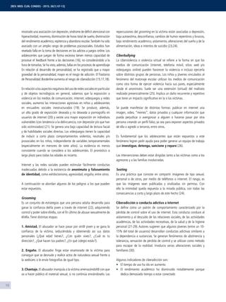 10
mostrado una asociación con depresión,síndrome de déﬁcit atencional con
hiperactividad, insomnio, disminución de horas total de sueño, disminución
del rendimiento académico,repitencia y abandono escolar.También ha sido
asociado con un amplio rango de problemas psicosociales. Estudios han
revelado falla en la toma de decisiones en los adictos a juegos online. Los
adolescentes que juegan de forma excesiva tienen menos capacidad de
procesar el feedback frente a las decisiones (16), no considerándolo a la
hora de tomarlas.Se ha visto,además,fallas en los procesos de aprendizaje
En relación al desarrollo de personalidad, se ha registrado que a mayor
gravedad de la personalidad, mayor es el riesgo de adicción. El Trastorno
de Personalidad Borderline aumenta el riesgo de ciberadicción (15,17,18).
Enrelaciónalosaspectosnegativosdelusoderedessocialesenparticular
y de objetos tecnológicos en general, sabemos que la exposición a
violencia en los medios de comunicación, internet, videojuegos y redes
sociales, aumenta las interacciones agresivas en niños y adolescentes
en encuadres sociales inestructurados (19). Se produce, además,
un alto grado de exposición deseada y no deseada a pornografía en
usuarios de internet (20) y existe una mayor exposición en individuos
vulnerables (con tendencia a la delincuencia, con depresión y/o que han
sido victimizados) (21). Se genera una baja capacidad de lectura facial
y de habilidades sociales directas. Los videojuegos tienen la capacidad
de inducir a corto plazo comportamientos violentos, neutrales y/o
prosociales en los niños, independiente de variables temperamentales
(especialmente en menores de siete años). La evidencia es menos
consistente cuando se considera a los adolescentes. El pronóstico a
largo plazo para todas las edades es incierto.
Internet y las redes sociales pueden estimular fácilmente conductas
inadecuadas debido a la existencia de anonimato y falseamiento
de identidad, como exhibicionismo, agresividad, engaño, entre otros.
A continuación se abordan algunos de los peligros a los que pueden
estar expuestos.
Grooming
Es un conjunto de estrategias que una persona adulta desarrolla para
ganar la conﬁanza del/la joven a través de internet (22), adquiriendo
control y poder sobre él/ella, con el ﬁn último de abusar sexualmente de
él/ella.Tiene distintas etapas:
1. Amistad. El abusador se hace pasar por otr@ joven y se gana la
conﬁanza de la víctima, seduciéndola y obteniendo así sus datos
personales (¿Qué edad tienes?, ¿Con quién vives?, ¿Cuál es tu
dirección?, ¿Qué hacen tus padres?, ¿En qué colegio estás?).
2. Engaño. El abusador ﬁnge estar enamorado de la víctima para
conseguir que se desnude y realice actos de naturaleza sexual frente a
la webcam, o le envíe fotografías de igual tipo.
3. Chantaje. El abusador manipula a la víctima amenazándol@ con que
va a hacer público el material sexual, si no continúa enviándoselo. Las
repercusiones del grooming en la víctima están asociadas a depresión,
baja autoestima, desconﬁanza, cambios de humor repentinos y bruscos,
bajo rendimiento académico, aislamiento, alteraciones del sueño y de la
alimentación, ideas e intentos de suicidio (23,24).
Ciberbullying
La ciberviolencia o violencia virtual se reﬁere a la forma en que los
medios de comunicación (internet, telefonía móvil, sitios web y/o
videojuegos online) pueden favorecer la violencia e incluso ejercerla
sobre distintos grupos de personas. Los niños y jóvenes vinculados al
fenómeno del matonaje escolar utilizan los medios de comunicación
como otra forma de ejercer violencia hacia sus pares, especialmente
desde el anonimato. Suele ser una extensión (virtual) del maltrato
realizado presencialmente (25). Implica un daño recurrente y repetitivo
que tiene un impacto signiﬁcativo en la o las víctimas.
Se puede manifestar de distintas formas: publicar en internet una
imagen, video, “memes”, datos privados y cualquier información que
pueda perjudicar o avergonzar a alguien o hacerse pasar por otra
persona creando un perﬁl falso, ya sea para exponer aspectos privados
de ella o agredir a terceros, entre otros.
Es fundamental que los adolescentes que están expuestos a este
fenómeno logren pedir ayuda para poder generar un equipo de trabajo
que investigue, detenga, sancione y repare (26).
Las intervenciones deben estar dirigidas tanto a las víctimas como a los
agresores y a las familias involucradas.
Sexting
Es una práctica que consiste en compartir imágenes de tipo sexual,
personal o de otros, por medio de teléfonos o internet. El riesgo, es
que las imágenes sean publicadas y viralizadas sin permiso. Con
ello la intimidad queda expuesta a la mirada pública, con todas las
consecuencias a corto y largo plazo de este hecho (24).
Ciberadicción o conducta adictiva a internet
Se deﬁne como un patrón de comportamiento caracterizado por la
pérdida de control sobre el uso de internet. Esta conducta conduce al
aislamiento y al descuido de las relaciones sociales, de las actividades
académicas, de las actividades recreativas, de la salud y de la higiene
personal (27-29). Autores sugieren que algunos jóvenes (entre un 10-
15% del total de usuarios) desarrollan conductas adictivas similares a
la dependencia a sustancias. Se generan fenómenos de abstinencia y
tolerancia, sensación de pérdida de control y se utilizan como método
para escapar de la realidad. Involucra serias alteraciones sociales y
familiares (30).
Algunos indicadores de ciberadicción son:
El tiempo de uso ha ido en aumento
El rendimiento académico ha disminuido notablemente porque
dedica demasiado tiempo a estar conectado
[REV. MED. CLIN. CONDES - 2015; 26(1) 07-13]
 