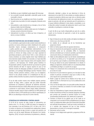 11
Maniﬁesta una gran irritabilidad cuando alguien l@ interrumpe
Se ve ansios@, nervios@, deprimid@ o aburrid@ cuando no está
conectad@ a internet
Deja de reunirse con sus amig@s por estar frente a la pantalla
Se queda hasta muy tarde en la noche navegando, chateando, entre
otros
Está pendiente a cada momento de sus mensajes y mira en forma
obsesiva el doble check del WhatsApp
Revisa constantemente su teléfono celular para ver si ha llegado un
mensaje y presenta vibraciones fantasmas
Habitualmente lo primero y lo último que hace al despertar y al
dormir, es revisar el teléfono
ASPECTOS POSITIVOS DEL USO DE REDES SOCIALES
El uso controlado y supervisado de redes sociales muestra beneﬁcios en
pacientes con trauma cerebral que reciben rehabilitación (23), quienes
desarrollan mejores estrategias compensatorias en comparación
a quellos pacientes que son rehabilitados tradicionalmente. Se ha
mostrado que internet estimula un mayor número de regiones cerebrales,
aumenta la memoria de trabajo, produce una mayor capacidad de
aprendizaje perceptual y permite hacer frente a varios estímulos de
manera simultánea. Los nativos digitales tienen mejor habilidad para
tomar decisiones rápidas.También se ha asociado a un mayor desarrollo
del polo frontal, de la región temporal anterior, del cingulado anterior
y posterior y del hipocampo (31). También genera beneﬁcios en
discapacitados auditivos. El grado de atención que alcanzan los gamers
permite distraerlos del dolor. En algunos reportes de casos se han
utilizado consolas de videojuegos portátiles en pacientes oncológicos,
quemados y con patología dermatológica (prurito). Presentan menos
náuseas, menores presiones sistólicas y menos uso de analgésicos.
Internet ha sido utilizado también en la rehabilitación de niños con
parálisis cerebral, distroﬁas musculares y trastornos de aprendizaje (32).
El uso de redes sociales muestra otros múltiples aspectos positivos:
creación de blogs, videos y páginas web que pueden desarrollar
sentimientos de competencia, generación de elementos educativos,
reforzamientoderelacionescreadasofﬂine,educaciónsexual,promoción
y prevención en salud (tabaco, alcohol, drogas, hábitos alimentarios,
conductas sexuales), apoyo en logros académicos (un 84% plantea que
son útiles en tareas; un 81% plantea que son útiles en aprendizajes y un
68% ve una desventaja en esta área el no tener internet).
ESTRATEGIAS DE SUPERVISIÓN Y CONTROL ADULTO
El 33,1% de los usuarios de redes sociales en Latinoamérica son
jóvenes entre 15 y 24 años y el 48% del tiempo de navegación lo
usan conectados a una red (ComScore, 2011, en Solis y cols., 2011).
Lo anterior se relaciona con la necesidad de los adolescentes y jóvenes
de sentirse partícipes de algo, de tener su propio sitio personal y de
construir una red de amigos (Ministerio de Educación de la Nación,
Argentina, 2010). Se buscan sentimientos de pertenencia y aﬁliación,
información, identidad y valores, los que determinan la forma de
relacionarse en las redes (33). En este contexto se considera además, el
concepto de autoestima colectiva que surge como un elemento propio
del conocimiento del adolescente y/o joven, de su participación en un
grupo en particular y del valor que representa para él la pertenencia a
un grupo (collective selfesteem). A estos deseos y necesidades se une
el desarrollo cerebral incompleto del adolescente, todo lo cual lo hace
vulnerable y lo predispone a conductas de riesgo.
A partir de ello es que resulta indispensable por parte de un adulto,
cumplir con las funciones de supervisión a través de las siguientes
intervenciones:
Bajar el tiempo de uso de redes sociales y de objetos tecnológicos al
mínimo (una o dos horas por día) (34)
Ser modelos de un adecuado uso de las herramientas que
proporciona internet
Deﬁnir en familia espacios libres de aparatos electrónicos
Educar en mecanismos de autorregulación, ayudando a equilibrar las
actividades online con las actividades ofﬂine. Es importante
estimular actividades que no involucren pantallas y que fomenten la
comunicación directa y sin mediatizadores electrónicos
Hablar con el/la adolescente sobre el uso de internet, mostrándole que
se confía en sus criterios y en su “no ingenuidad”; que se tiene interés
por lo que hace; y que se respeta su conocimiento sobre la tecnología.
No hay que olvidar los dos puntos fundamentales en la relación: el
diálogo y la negociación, evitando acceder con una actitud desconﬁada
y controladora para llegar a un acuerdo de uso seguro
Trabajar en la comprensión de las consecuencias de lo que se hace
y/o se dice en la web
Instruirse en el uso de internet en general y en el de todas las redes
sociales en particular, conociendo la jerga que se utiliza en ellas,
como requisito de la parentalidad moderna
Recibir y pagar las cuentas de los celulares de los hijos, con el
objetivo de tener la información de uso. Así los adolescentes serán
más cuidadosos
Crear una lista de reglas (sitios a los que puede acceder, tiempos de
uso, horarios, contenidos). Los celulares en la noche se deben cargar
fuera de la pieza
Ubicar los computadores en lugares comunes (salas de estar)
Instalar herramientas de ﬁltros de contenido (programas diseñados
para controlar qué contenidos se permiten mostrar en la web),
actualizándolos periódicamente. Esto, además de la supervisión.
Controlar el historial de las páginas que se han usado en el
computador (si se ha vaciado el ﬁchero,probablemente es por alguna
razón). Los adolescentes deben saber que el historial del computador
será veriﬁcado frecuentemente. Si sabe que lo están controlando, se
va a controlar solo. Asegurarse de que no haya contactos
desconocidos en el email y en la mensajería instantánea
Desconectar wiﬁ en la noche
Averiguar si en el colegio existe supervisión y programas de ﬁltro de
internet
[IMPACTO DE LAS REDES SOCIALES E INTERNET EN LA ADOLESCENCIA: ASPECTOS POSITIVOS Y NEGATIVOS - DR. ELÍAS ARAB L. Y COL.]
 