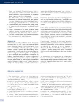 12
Explicar a los hijos que la información contenida en celulares y
computadores y otros dispositivos puede ser vista y mal usada si son
robados o perdidos. Es importante transmitirles que es mejor no
guardar imágenes o información comprometedora
Si un adolescente tiene acceso a una página que no es aceptable,
es importante que los padres no reaccionen de forma exagerada.
Para resolver la situación, resulta necesario conversar sobre cómo se
encontró la página y el tipo de información que se estaba buscando.
Educar respecto a los riesgos asociados al uso de las redes sociales
Ser consistentes con las consecuencias de un mal uso de las redes
sociales
Frente a la transgresión de las normas establecidas pueden
establecerse sanciones consistentes y aplicables. Uno de los
principales temores de los adolescentes es perder la conectividad
Estar alertas a cualquier variación signiﬁcativa en el comportamiento
físico, cognitivo, emocional y social del adolescente
CONCLUSIONES
En el contexto de un cambio paradigmático respecto al concepto de
comunicación, en el cual el uso y abuso de las redes sociales generan
impactos positivos y/o negativos en el desarrollo cognitivo, afectivo,
social y de identidad en adolescentes y jóvenes, es necesaria la
supervisión constante y sistemática de un adulto que guíe, eduque,
module y controle el acceso a todas las herramientas tecnológicas que
están ocupando gran parte del tiempo y del espacio “intrapsíquico”
y “real” de personas en formación y desarrollo. Es indispensable que
los adultos se autoeduquen y que estén constantemente adquiriendo
conocimientos para poder supervisar a sus hijos en estas áreas, junto
con ser un ejemplo del buen uso. La guía y la educación que puedan
realizar los adultos, tanto en la generación de ﬁltros informáticos como
en el desarrollo de la capacidad de autocontrol y autodirección en la
web, son aspectos indispensables que pueden llegar a determinar el
cómo se utilicen estas nuevas tecnologías y con ello, el impacto positivo
o negativo que tengan.
El conocimiento de los rasgos de personalidad de jóvenes y adolescentes
aporta una gran cantidad de información sobre la probabilidad de que
usen en exceso las redes sociales e internet. Ello puede ser un elemento
importantísimo en la planiﬁcación de una intervención a nivel escolar
y familiar.
El abuso de redes sociales ha mostrado una asociación con depresión,
síndrome de déﬁcit atencional con hiperactividad,insomnio,disminución
de horas totales de sueño, disminución del rendimiento académico,
repitencia y abandono escolar. También ha sido asociado a un amplio
rango de problemas psicosociales, entre otros. En relación al desarrollo
de personalidad se ha visto que, a mayor gravedad de la personalidad,
aumenta el riesgo de adicción.
El uso controlado y supervisado de redes sociales ha mostrado
beneﬁcios importantes en pacientes con trauma cerebral que reciben
rehabilitación. También aparece asociado al desarrollo de sentimientos
de competencia, a la generación de elementos educativos, al
reforzamiento de relaciones creadas ofﬂine, a la educación sexual, a
la promoción y prevención en salud (tabaco, alcohol, drogas, hábitos
alimentarios, conductas sexuales) y al apoyo en áreas académicas, entre
otras.
Son visibles entonces, los beneﬁcios y riesgos que implica el uso de
las nuevas tecnologías como mediatizadores de la comunicación y la
importancia que tiene el manejo multidisciplinario (familia, colegio,
profesionales de la salud) en la guía y supervisión de los adolescentes y
jóvenes en esta área.
REFERENCIAS BIBLIOGRÁFICAS
1. LGuan SS, Subrahmanyam K. Youth Internet use: risks and opportunities.
Curr Opin Psychiatry. 2009 Jul;22(4):351-6. doi: 10.1097/YCO.0b013e3283
2bd7e0. Review. PubMed PMID: 19387347.
2. Christakis DA, Moreno MM, Jelenchick L, Myaing MT, Zhou C. Problematic
internet usage in US college students: a pilot study. BMC Med. 2011 Jun
22;9:77. doi: 10.1186/1741-7015-9-77. PubMed PMID: 21696582; PubMed
Central PMCID: PMC3141542.
3. Rey J. Proposed changes to the psychiatric classiﬁcation: towards DSM5.
Australas Psychiatry. 2010 Aug;18(4):309-13.
4. Criteria Research Santiago, Chile, 2012. http://www.criteria.cl/category/
estudios-de-tendencias/
5. Livingstone S, Smith PK. Annual research review: Harms experienced by
child users of online and mobile technologies: the nature, prevalence and
management of sexual and aggressive risks in the digital age. J Child Psychol
Psychiatry. 2014 Jun;55(6):635-54. doi: 10.1111/jcpp.12197. Epub 2014 Jan
20. PubMed PMID: 24438579.
6.Mosso,Penjerek.Yo me cuido ¿sol@?,salud y prevención en la adolescencia.
Editorial Maipue,Argentina, 2008
7. Valkenburg PM, Peter J. Online communication among adolescents: an
integrated model of its attraction, opportunities, and risks. J Adolesc Health.
2011 Feb;48(2):121-7. doi: 10.1016/j.jadohealth.2010.08.020. Epub 2010
Dec 13. Review. PubMed PMID: 21257109.
8. Israelashvili M, Kim T, Bukobza G. Adolescents' over-use of the cyber world-
Internet addiction or identity exploration? J Adolesc. 2012 Apr;35(2):417-24. doi:
10.1016/j.adolescence.2011.07.015.Epub 2011 Jul 3 PubMed PMID:21803411.
9. http://www.eunetadb.eu/es/
[REV. MED. CLIN. CONDES - 2015; 26(1) 07-13]
 