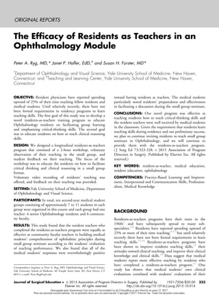 ORIGINAL REPORTS
The Efﬁcacy of Residents as Teachers in an
Ophthalmology Module
Peter A. Ryg, MD,* Janet P. Haﬂer, EdD,†
and Susan H. Forster, MD*
*
Department of Ophthalmology and Visual Science, Yale University School of Medicine, New Haven,
Connecticut; and †
Teaching and Learning Center, Yale University School of Medicine, New Haven,
Connecticut
OBJECTIVE: Resident physicians have reported spending
upward of 25% of their time teaching fellow residents and
medical students. Until relatively recently, there have not
been formal requirements in residency programs to learn
teaching skills. The ﬁrst goal of this study was to develop a
novel residents-as-teachers training program to educate
Ophthalmology residents on facilitating group learning
and emphasizing critical-thinking skills. The second goal
was to educate residents on how to teach clinical reasoning
skills.
DESIGN: We designed a longitudinal residents-as-teachers
program that consisted of a 2-hour workshop, voluntary
observation of their teaching in the small group, and
student feedback on their teaching. The focus of the
workshop was to educate the residents on how to facilitate
critical thinking and clinical reasoning in a small group
format.
Voluntary video recording of residents’ teaching was
offered, and feedback on their teaching was provided.
SETTING: Yale University School of Medicine, Department
of Ophthalmology and Visual Science.
PARTICIPANTS: In total, ten second-year medical student
groups consisting of approximately 7 to 11 students in each
group were organized in this course and each group had one
teacher: 4 senior Ophthalmology residents and 6 commun-
ity faculty.
RESULTS: This study found that the resident teachers who
completed the residents-as-teachers program were equally as
effective as community faculty teachers in building medical
students’ comprehension of ophthalmic principles during
small group seminars according to the students’ evaluation
of teaching performance. We also found that all of the
medical students’ responses were overwhelmingly positive
toward having residents as teachers. The medical students
particularly noted residents’ preparedness and effectiveness
in facilitating a discussion during the small group seminars.
CONCLUSIONS: Our novel program was effective at
teaching residents how to teach critical-thinking skills and
the resident teachers were well received by medical students
in the classroom. Given the requirement that residents learn
teaching skills during residency and our preliminary success,
we plan to continue inviting residents to teach small group
seminars in Ophthalmology, and we will continue to
provide them with the residents-as-teachers program.
( J Surg Ed 73:323-328. JC 2015 Association of Program
Directors in Surgery. Published by Elsevier Inc. All rights
reserved.)
KEY WORDS: resident-as-teacher, medical education,
resident education, ophthalmology
COMPETENCIES: Practice-Based Learning and Improve-
ment, Interpersonal and Communication Skills, Profession-
alism, Medical Knowledge
BACKGROUND
Residents-as-teachers programs have their roots in the
1960s1
and have subsequently spread to many sub-
specialties.2-8
Residents have reported spending upward of
25% or more of their time teaching,9-11
but until relatively
recently there have not been formal requirements to learn
teaching skills.12-14
Residents-as-teachers programs have
been shown to improve residents teaching skills,15
their
attitudes toward clinical teaching, and improve their clinical
knowledge and clinical skills.16
Data suggest that medical
students report more effective teaching by residents who
have completed a residents-as-teachers program.17
One
study has shown that medical students’ own clinical
evaluations correlated with students’ evaluations of their
Correspondence: Inquiries to Peter A. Ryg, MD, Ophthalmology and Visual Science,
Yale University School of Medicine, 40 Temple Street Suite 3D, New Haven, CT
06511; e-mail: Peter.Ryg@yale.edu
Journal of Surgical Education   2015 Association of Program Directors in Surgery. Published by
Elsevier Inc. All rights reserved.
1931-7204/$30.00
http://dx.doi.org/10.1016/j.jsurg.2015.10.014
323
Descargado para Anonymous User (n/a) en Universidad Ces de ClinicalKey.es por Elsevier en junio 27, 2017.
Para uso personal exclusivamente. No se permiten otros usos sin autorización. Copyright ©2017. Elsevier Inc. Todos los derechos reservados.
 