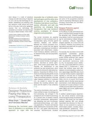 were always in a state of perpetual
change and self-overcoming. It depends
on us to use any new technology for our
beneﬁt, establishing and adopting rules
and behaviors under ethical and moral
terms. In this way, it will not be ‘appallingly
obvious that our technology has
exceeded our humanity’ as it was through
the eyes of Albert Einstein (1879–1955).
1
Institute of History of Medicine and Public Health,
Medical School, University of Lausanne, Lausanne,
Switzerland
2
Biomedical Engineering Unit, First Department of
Cardiology, Hippokration Hospital, Medical School,
National and Kapodistrian University of Athens, Athens,
Greece
*Correspondence: thepap@med.uoa.gr (.G. Papaioannou).
http://dx.doi.org/10.1016/j.tibtech.2017.04.011
References
1. Karaberopoulos, D. et al. (2012) The theriac in antiquity.
Lancet 379, 1942–1943
2. Marx, V. (2015) Tissue engineering: organs from the lab.
Nature 522, 373–377
3. Aﬂalo, T. et al. (2015) Neurophysiology. Decoding motor
imagery from the posterior parietal cortex of a tetraplegic
human. Science 348, 906–910
4. Travis, J. (2015) Making the cut. Science 350, 1456–1457
5. Brody, H. (2012) From an ethics of rationing to an ethics of
waste avoidance. N. Engl. J. Med. 366, 1949–1951
6. Huxley, J. (1957) New Bottles for New Wine, Chatto &
Windus
7. Pepperell, R. (2005) Posthumans and extended experi-
ence. J. Evol. Technol. 14, 27–41
8. Wehner, M.R. et al. (2014) Twitter: an opportunity for public
health campaigns. Lancet 384, 131–132
9. Nabavi, S. et al. (2014) Engineering a memory with LTD
and LTP. Nature 511, 348–352
10. Wheeler, M.A. et al. (2016) Genetically targeted magnetic
control of the nervous system. Nat. Neurosci. 19, 756–761
11. Min, B.K. and Muller, K.R. (2014) Electroencephalography/
sonication-mediated human brain-brain interfacing tech-
nology. Trends Biotechnol. 32, 345–346
Science & Society
Designer Probiotics:
Paving the Way to
Living Therapeutics
Birbal Singh,1,
* Gorakh Mal,1
and Francesco Marotta2
Enhancing the functional reper-
toire of probiotics is a promising
approach to cope with the
inexorable rise of antibiotic-resis-
tant pathogens and the rather slow
development of new antibiotics.
Probiotics that deliver novel thera-
peutics efﬁciently and with site
speciﬁcity are emerging living
therapeutics that may transform
existing paradigms of disease
diagnosis and prevention.
The normal microbiota are essential
determinants of vital processes such as
hematopoiesis, aging, immunity against
infectious diseases, and behavior.
Whereas the normal microbiota occa-
sionally fails to protect the host against
pathogens, a perturbed gut microbiota is
associated with inﬂammation, obesity,
insulin resistance, diabetes, cardiovascu-
lar diseases (CVDs), and neuropsychiatric
disorders.
The WHO has recently released a list of 12
antibiotic-resistant families of pathogenic
bacteria, described as ‘priority patho-
gens’, which pose a grave threat. Para-
doxically, the development of new
antibiotics has also slowed down, which
increases the demand for alternative ther-
apeutics. Expanding the efﬁcacy of pro-
biotics by introducing new genetic circuits
to deliver drug biomolecules is crucial.
These recombinant probiotics, informally
called ‘designer probiotics’ or ‘probiotics
2.0’, are poised to reduce the gap
between the mounting antibiotic resis-
tance and the dearth of new antibiotics
[1–4].
The science of probiotics, which was for-
merly conﬁned to basic microbiology and
food processing, has emerged in the
postgenomic era of medicine and biology
as a premier area of research towards
functional nutraceuticals, gastroenterol-
ogy, allergology, skin care, oncotherapy,
psychoneuroendocrinology, and veteri-
nary applications. The lactic acid bacteria
(LAB), biﬁdobacteria, Escherichia coli Nis-
sle 1917, and yeasts (Saccharomyces
cerevisiae, Saccharomyces boulardii,
Kluyveromyces lactis, and Pichia pastoris)
are some of the prospective probiotics
used for expressing heterologous genes
encoding antimicrobial and anti-inﬂam-
matory biomolecules.
Designer Probiotics against
Infectious Diseases
As the efﬁcacy of orally administered anti-
gens is reduced during passage through
the alimentary tract, probiotic-mediated
drug delivery could be a promising strat-
egy for administering multiple therapeu-
tics (cytokines, antibody fragments,
antigens, peptides, etc.) in situ at the site
of infection, therefore circumventing the
side effects associated with the systemic
administration of drugs.
For example, the vaccination of mice with
recombinant Lactobacillus gasseri
NM713 expressing streptococcal M6
protein (CRR6) protected them against
streptococcus group A infections [5],
and recombinant Lactococcus lactis
(LL-Thy 12) expressing human interleu-
kin-10 (IL-10) provided relief from Crohn’s
disease (CD) [1]. Furthermore, L. lactis
strains that produce native (and pilin-
deleted) immunomodulatory surface pili-
ation appendages (SpaCBA) were found
to activate Toll-like receptor 2-dependent
signaling in cell lines and to modulate
synthesis of anti-inﬂammatory cytokines
(TNF-a, IL-6, IL-10, and IL-12) in human
dendritic cells [6]. Another study reported
recombinant L. lactis delivering therapeu-
tic proteins at mucosal surfaces in murine
models of human inﬂammatory bowel dis-
eases (IBDs) and human papillomavirus
type 16 (HPV-16) [7].
In addition, epidemiological, experimen-
tal, and clinical evidence convincingly
shows that genitourinary microbiota dom-
inated by LAB protect the host against
bacterial vaginosis (BV) and sexually
transmitted viral infections [9]. One con-
tributor to host protection is a group of
antimicrobial proteins including riboso-
mally-synthesized bacteriocins, micro-
cins, peptides, and the type VI secretion
Trends in Biotechnology, August 2017, Vol. 35, No. 8 679
 