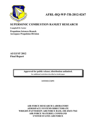 AFRL-RQ-WP-TR-2012-0247
SUPERSONIC COMBUSTION RAMJET RESEARCH
Campbell D. Carter
Propulsion Sciences Branch
Aerospace Propulsion Division
AUGUST 2012
Final Report
Approved for public release; distribution unlimited.
See additional restrictions described on inside pages
STINFO COPY
AIR FORCE RESEARCH LABORATORY
AEROSPACE SYSTEMS DIRECTORATE
WRIGHT-PATTERSON AIR FORCE BASE, OH 45433-7542
AIR FORCE MATERIEL COMMAND
UNITED STATES AIR FORCE
 