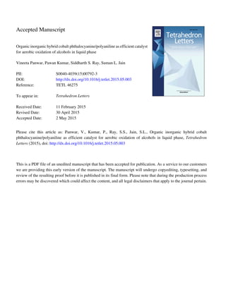 Accepted Manuscript
Organic inorganic hybrid cobalt phthalocyanine/polyaniline as efficient catalyst
for aerobic oxidation of alcohols in liquid phase
Vineeta Panwar, Pawan Kumar, Siddharth S. Ray, Suman L. Jain
PII: S0040-4039(15)00792-3
DOI: http://dx.doi.org/10.1016/j.tetlet.2015.05.003
Reference: TETL 46275
To appear in: Tetrahedron Letters
Received Date: 11 February 2015
Revised Date: 30 April 2015
Accepted Date: 2 May 2015
Please cite this article as: Panwar, V., Kumar, P., Ray, S.S., Jain, S.L., Organic inorganic hybrid cobalt
phthalocyanine/polyaniline as efficient catalyst for aerobic oxidation of alcohols in liquid phase, Tetrahedron
Letters (2015), doi: http://dx.doi.org/10.1016/j.tetlet.2015.05.003
This is a PDF file of an unedited manuscript that has been accepted for publication. As a service to our customers
we are providing this early version of the manuscript. The manuscript will undergo copyediting, typesetting, and
review of the resulting proof before it is published in its final form. Please note that during the production process
errors may be discovered which could affect the content, and all legal disclaimers that apply to the journal pertain.
 