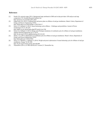 Lars O. Nord et al. / Energy Procedia 114 (2017) 6650 – 6659 6659
References
[1] Nordic CO2 emission maps (2011). Background maps attributed to ESRI and its data providers. GIS analysis and map
composition: IVL Swedish Research Institute Ltd.
http://geoserver.ivl.se/nordiccs2011.html
[2] Følgesvold, E.R. (2015). Combined heat and power plant on offshore oil and gas installations. Master’s thesis, Department of
Energy and Process Engineering, NTNU.
http://brage.bibsys.no/xmlui/handle/11250/2350117
[3] Nord, L.O., Bolland, O. (2012). Steam bottoming cycles offshore Challenges and possibilities. Journal of Power
Technologies 92 (3): 201-207.
http://papers.itc.pw.edu.pl/index.php/JPT/article/view/346
[4] Nord, L.O., Bolland, O. (2013). Design and off-design simulations of combined cycles for offshore oil and gas installations.
Applied Thermal Engineering 54 (1): 85-91.
http://dx.doi.org/10.1016/j.applthermaleng.2013.01.022
[5] Sletten, A.S. (2013). Optimization of combined cycles for offshore oil and gas installations. Master’s thesis, Department of
Energy and Process Engineering, NTNU.
http://hdl.handle.net/11250/235265
[6] Nord, L.O., Martelli, E., Bolland, O. (2014). Weight and power optimization of steam bottoming cycle for offshore oil and gas
installations. Energy 76: 891-898.
http://dx.doi.org/10.1016/j.energy.2014.08.090
[7] Thermoflow (2015). GT PRO and PEACE Version 25. Thermoflow Inc.
 