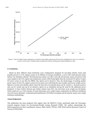 6658 Lars O. Nord et al. / Energy Procedia 114 (2017) 6650 – 6659
Figure 3: Sum of weight of major components as a function of gas turbine exhaust mass flow rate for configuration b) steam cycle with back-
pressure steam turbine. Trendline based on polynomial with the resulting linear relation displayed on chart.
4. Conclusions
Based on three different steam bottoming cycle configurations designed for providing reboiler steam (and
possibly power) to a CO2 capture system on an offshore oil and gas installation, a cycle with a back-pressure steam
turbine was ultimately selected. The back-pressure option was able to provide all necessary steam and power (with
some margin) to the CO2 capture and compression system while being lighter than the extraction ST option. If spare
GT power exists on site then the HRSG only option can be attractive. Else, the disadvantage of needing another
power source for the CO2 capture system was too great even with being the least complex and lowest weight system.
Option a) was the most flexible option where the mass flow of extracted steam can be varied (i.e., the heat-to-power
ratio can be varied) and can be an attractive option on an installation having the need for the additional power
produced. A linear relation between gas turbine exhaust mass flow rate and steam cycle weight was developed,
which could serve as a first estimate of steam bottoming cycle weight (major components) for different installation
sizes (GT power demand). A planned journal publication will further investigate and develop the steam cycle weight
estimation methodology.
Acknowledgements
This publication has been produced with support from the BIGCCS Centre, performed under the Norwegian
research program Centres for Environment-friendly Energy Research (FME). The authors acknowledge the
following partners for their contributions: Gassco, Shell, Statoil, TOTAL, GDF SUEZ and the Research Council of
Norway (193816/S60).
y = 1079.9x - 8938.5
R² = 0.9992
150 000
250 000
350 000
450 000
550 000
150 200 250 300 350 400 450 500 550
Weightofmajorsteamcyclecomponents(kg)
GT exhaust gas mass flow rate (kg/s)
 