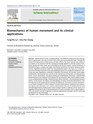 REVIEW ARTICLE
Biomechanics of human movement and its clinical
applications
Tung-Wu Lu*, Chu-Fen Chang
Institute of Biomedical Engineering, National Taiwan University, Taiwan
Received 7 July 2010; accepted 7 July 2010
Available online 9 January 2012
KEYWORDS
Biomechanics;
Computer modeling;
Human motion
analysis;
Imaging biomechanics
Abstract All life forms on earth, including humans, are constantly subjected to the universal
force of gravitation, and thus to forces from within and surrounding the body. Through the
study of the interaction of these forces and their effects, the form, function and motion of
our bodies can be examined and the resulting knowledge applied to promote quality of life.
Under gravity and other loads, and controlled by the nervous system, human movement is
achieved through a complex and highly coordinated mechanical interaction between bones,
muscles, ligaments and joints within the musculoskeletal system. Any injury to, or lesion in,
any of the individual elements of the musculoskeletal system will change the mechanical inter-
action and cause degradation, instability or disability of movement. On the other hand, proper
modiﬁcation, manipulation and control of the mechanical environment can help prevent
injury, correct abnormality, and speed healing and rehabilitation. Therefore, understanding
the biomechanics and loading of each element during movement using motion analysis is help-
ful for studying disease etiology, making decisions about treatment, and evaluating treatment
effects. In this article, the history and methodology of human movement biomechanics, and
the theoretical and experimental methods developed for the study of human movement,
are reviewed. Examples of motion analysis of various patient groups, prostheses and orthoses,
and sports and exercises, are used to demonstrate the use of biomechanical and
stereophotogrammetry-based human motion analysis studies to address clinical issues. It is
suggested that further study of the biomechanics of human movement and its clinical applica-
tions will beneﬁt from the integration of existing engineering techniques and the continuing
development of new technology.
Copyright ª 2011, Elsevier Taiwan LLC. All rights reserved.
* Corresponding author. Institute of Biomedical Engineering, National Taiwan University, Taiwan.
E-mail address: twlu@ntu.edu.tw (T.-W. Lu).
1607-551X/$36 Copyright ª 2011, Elsevier Taiwan LLC. All rights reserved.
doi:10.1016/j.kjms.2011.08.004
Available online at www.sciencedirect.com
journal homepage: http://www.kjms-online.com
Kaohsiung Journal of Medical Sciences (2012) 28, S13eS25
 