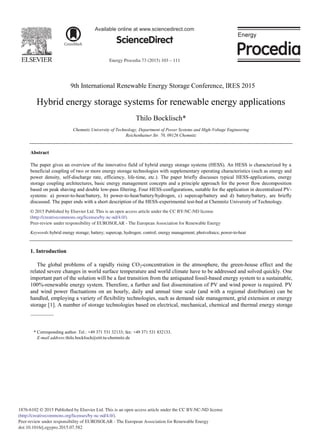 Energy Procedia 73 (2015) 103 – 111
Available online at www.sciencedirect.com
ScienceDirect
1876-6102 © 2015 Published by Elsevier Ltd. This is an open access article under the CC BY-NC-ND license
(http://creativecommons.org/licenses/by-nc-nd/4.0/).
Peer-review under responsibility of EUROSOLAR - The European Association for Renewable Energy
doi:10.1016/j.egypro.2015.07.582
9th International Renewable Energy Storage Conference, IRES 2015
Hybrid energy storage systems for renewable energy applications
Thilo Bocklisch*
Chemnitz University of Technology, Department of Power Systems and High-Voltage Engineering
Reichenhainer Str. 70, 09126 Chemnitz
Abstract
The paper gives an overview of the innovative field of hybrid energy storage systems (HESS). An HESS is characterized by a
beneficial coupling of two or more energy storage technologies with supplementary operating characteristics (such as energy and
power density, self-discharge rate, efficiency, life-time, etc.). The paper briefly discusses typical HESS-applications, energy
storage coupling architectures, basic energy management concepts and a principle approach for the power flow decomposition
based on peak shaving and double low-pass filtering. Four HESS-configurations, suitable for the application in decentralized PV-
systems: a) power-to-heat/battery, b) power-to-heat/battery/hydrogen, c) supercap/battery and d) battery/battery, are briefly
discussed. The paper ends with a short description of the HESS-experimental test-bed at Chemnitz University of Technology.
© 2015 The Authors. Published by Elsevier Ltd.
Peer-review under responsibility of EUROSOLAR - The European Association for Renewable Energy.
Keywords:hybrid energy storage; battery; supercap, hydrogen; control; energy management; photvoltaics; power-to-heat
1. Introduction
The global problems of a rapidly rising CO2-concentration in the atmosphere, the green-house effect and the
related severe changes in world surface temperature and world climate have to be addressed and solved quickly. One
important part of the solution will be a fast transition from the antiquated fossil-based energy system to a sustainable,
100%-renewable energy system. Therefore, a further and fast dissemination of PV and wind power is required. PV
and wind power fluctuations on an hourly, daily and annual time scale (and with a regional distribution) can be
handled, employing a variety of flexibility technologies, such as demand side management, grid extension or energy
storage [1]. A number of storage technologies based on electrical, mechanical, chemical and thermal energy storage
* Corresponding author. Tel.: +49 371 531 32133; fax: +49 371 531 832133.
E-mail address:thilo.bocklisch@etit.tu-chemnitz.de
© 2015 Published by Elsevier Ltd. This is an open access article under the CC BY-NC-ND license
(http://creativecommons.org/licenses/by-nc-nd/4.0/).
Peer-review under responsibility of EUROSOLAR - The European Association for Renewable Energy
 