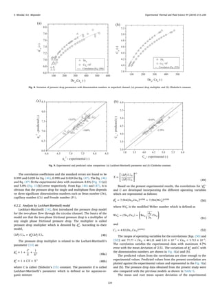 The correlation coeﬃcients and the standard errors are found to be
0.999 and 0.035 for Eq. (46), 0.999 and 0.024 for Eq. (47). The Eq. (46)
and Eq. (47) ﬁt the experimental data with maximum 4.6% (Fig. 11(a))
and 5.0% (Fig. 11(b)) error respectively. From Eqs. (46) and (47), it is
obvious that the pressure drop for single and multiphase ﬂow depends
on three signiﬁcant dimensionless numbers such as Dean number De( ),
capillary number Ca( ) and Froude number Fr( ).
4.2.2. Analysis by Lockhart-Martinelli model
Lockhart-Martinelli [14], ﬁrst introduced the pressure drop model
for the two-phase ﬂow through the circular channel. The basics of the
model are that the two-phase frictional pressure drop is a multiplier of
any single phase frictional pressure drop. The multiplier is called
pressure drop multiplier which is denoted by ϕw
2
. According to their
model,
=P L ϕ P L(Δ / ) (Δ / )f m w f w
2
(48)
The pressure drop multiplier is related to the Lochart-Martinelli’s
parameter [14] as:
= + +ϕ
C
X X
1
1
w
2
2 (48a)
= + +ϕ CX X1o
2 2
(48b)
where C is called Chisholm’s [15] constant. The parameter X is called
Lockhart-Martinelli’s parameter which is deﬁned as for aqueous-or-
ganic mixture
= ⎡
⎣
⎢
⎤
⎦
⎥
X
P L
P L
(Δ / )
(Δ / )
f w
f o
0.5
(49)
Based on the present experimental results, the correlations for ′ ′ϕw
2
and C are developed incorporating the diﬀerent operating variables
which are represented as follows:
= = ′ϕ De Ca We7.594( ) 7.594( )w w w w
2 0.0398 0.0398
(50)
where ′Wew is the modiﬁed Weber number which is deﬁned as
⎜ ⎟′ = = ⎛
⎝
⎞
⎠
We De Ca
d
r
Ca( ) Re
2
w w w w
H
c
w
(51)
and
=C De Ca4.92( )w w w
0.07912
(52)
The ranges of operating variables for the correlations [Eqs. (50) and
(52)] are < <De77.77 441.21w and × < < ×− −Ca1.01 10 5.713 10w
3 3.
The correlation satisﬁes the experimental data with maximum 4.7%
error with the mean deviation of 2.51. The variations of ϕw
2
and C with
the dimensionless numbers are shown in Fig. 8(a) and (b).
The predicted values from the correlations are close enough to the
experimental values. Predicted values from the present correlation are
plotted against the experimental values and represented in the Fig. 9(a)
and (b). The pressure drop data obtained from the present study were
also compared with the previous models as shown in Table 5.
The mean and root mean square deviation of the experimental
(a)
100 200 300 400 500 600
6.6
6.8
7.0
7.2
7.4
7.6
7.8
8.0
Dew
Caw
×10
5
----- Correlation (Eq. (50))
φ
2
w
(−)
Dew
,Caw
(-)
(b)
100 200 300 400 500
3.8
4.0
4.2
4.4
4.6
4.8
5.0
5.2
Dew
Caw
×10
5
---- Correlation (Eq. (52))
Cw
(-)
Dew
, Caw
(-)
Fig. 8. Variation of pressure drop parameters with dimensionless numbers in unpacked channel: (a) pressure drop multiplier and (b) Chisholm’s constant.
(a)
6.0 6.5 7.0 7.5 8.0 8.5
6.0
6.5
7.0
7.5
8.0
8.5
+3.87%
-3.68%
φw
2
-predicted(-)
φw
2
- experimental (-)
(b)
3.0 3.5 4.0 4.5 5.0 5.5 6.0
3.0
3.5
4.0
4.5
5.0
5.5
6.0
-2.58%
+4.65%
Cw
-predicted(-)
Cw
- experimental (-)
Fig. 9. Experimental and predicted value comparison: (a) Lockhart-Martinelli parameter and (b) Chisholm constant.
S. Mondal, S.K. Majumder Experimental Thermal and Fluid Science 94 (2018) 215–230
224
 