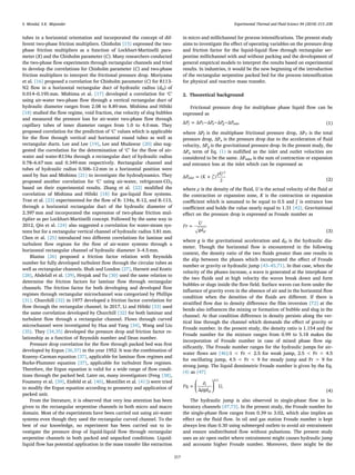 tubes in a horizontal orientation and incorporated the concept of dif-
ferent two-phase friction multipliers. Chisholm [15] expressed the two-
phase friction multipliers as a function of Lockhart-Martinelli para-
meter (X) and the Chisholm parameter (C). Many researchers conducted
the two-phase ﬂow experiments through rectangular channels and tried
to develop the correlations for Chisholm parameter (C) and two-phase
friction multipliers to interpret the frictional pressure drop. Moriyama
et al. [16] proposed a correlation for Chisholm parameter (C) for R113-
N2 ﬂow in a horizontal rectangular duct of hydraulic radius (dH) of
0.014–0.195 mm. Mishima et al. [17] developed a correlation for ‘C’
using air-water two-phase ﬂow through a vertical rectangular duct of
hydraulic diameter ranges from 2.08 to 8.89 mm. Mishima and Hibiki
[18] studied the ﬂow regime, void fraction, rise velocity of slug bubbles
and measured the pressure loss for air-water two-phase ﬂow through
capillary tubes of inner diameter ranges from 1.0 to 4.0 mm. They
proposed correlation for the prediction of ‘C’ values which is applicable
for the ﬂow through vertical and horizontal round tubes as well as
rectangular ducts. Lee and Lee [19], Lee and Mudawar [20] also sug-
gested the correlation for the determination of ‘C’ for the ﬂow of air-
water and water-R134a through a rectangular duct of hydraulic radius
0.78–6.67 mm and 0.349 mm respectively. Rectangular channel and
tubes of hydraulic radius 0.506–12 mm in a horizontal position were
used by Sun and Mishima [21] to investigate the hydrodynamics. They
proposed another correlation for ‘C’ using air-water, refrigerant-CO2
based on their experimental results. Zhang et al. [22] modiﬁed the
correlation of Mishima and Hibiki [18] for gas-liquid ﬂow systems.
Tran et al. [23] experimented for the ﬂow of R- 134a, R-12, and R-113,
through a horizontal rectangular duct of the hydraulic diameter of
2.397 mm and incorporated the expression of two-phase friction mul-
tiplier as per Lockhart-Martinelli concept. Followed by the same way in
2012, Qin et al. [24] also suggested a correlation for water-steam sys-
tems but for a rectangular vertical channel of hydraulic radius 3.81 mm.
Chen et al. [25] introduced two diﬀerent correlations for laminar and
turbulent ﬂow regions for the ﬂow of air-water systems through a
horizontal rectangular channel of hydraulic diameter 3–4.5 mm.
Blasius [26] proposed a friction factor relation with Reynolds
number for fully developed turbulent ﬂow through the circular tubes as
well as rectangular channels. Shah and London [27], Harnett and Kostic
[28], Abdelall et al. [29], Hrnjak and Tu [30] used the same relation to
determine the friction factors for laminar ﬂow through rectangular
channels. The friction factor for both developing and developed ﬂow
regimes through rectangular microchannel was categorized by Phillips
[31]. Churchill [32] in 1977 developed a friction factor correlation for
ﬂow through the rectangular channel. In 2017, Li and Hibiki [33] used
the same correlation developed by Churchill [32] for both laminar and
turbulent ﬂow through a rectangular channel. Flows through curved
microchannel were investigated by Hua and Yang [34], Wang and Liu
[35]. They [34,35] developed the pressure drop and friction factor re-
lationship as a function of Reynolds number and Dean number.
Pressure drop correlation for the ﬂow through packed bed was ﬁrst
developed by Ergun [36,37] in the year 1952. It was the combination of
Kozeny–Carman equation [37], applicable for laminar ﬂow regimes and
Burke-Plummer equation [37], applicable for turbulent ﬂow regimes.
Therefore, the Ergun equation is valid for a wide range of ﬂow condi-
tions through the packed bed. Later on, many investigators (Feng [38],
Foumeny et al. [39], Eisfeld et al. [40], Montillet et al. [41]) were tried
to modify the Ergun equation according to geometry and application of
packed unit.
From the literature, it is observed that very less attention has been
given to the rectangular serpentine channels in both micro and macro
domain. Most of the experiments have been carried out using air-water
systems even though they used the rectangular curved channel. To the
best of our knowledge, no experiment has been carried out to in-
vestigate the pressure drop of liquid-liquid ﬂow through rectangular
serpentine channels in both packed and unpacked conditions. Liquid-
liquid ﬂow has potential application in the mass transfer like extraction
in micro and millichannel for process intensiﬁcations. The present study
aims to investigate the eﬀect of operating variables on the pressure drop
and friction factor for the liquid-liquid ﬂow through rectangular ser-
pentine millichannel with and without packing and the development of
general empirical models to interpret the results based on experimental
results. In industries, it would be the new beginning of the introduction
of the rectangular serpentine packed bed for the process intensiﬁcation
for physical and reactive mass transfer.
2. Theoretical background
Frictional pressure drop for multiphase phase liquid ﬂow can be
expressed as
= − − −P P P P PΔ Δ Δ Δ Δf T a g inlet (1)
where ΔPf is the multiphase frictional pressure drop, ΔPT is the total
pressure drop, ΔPa is the pressure drop due to the acceleration of ﬂuid
velocity, ΔPg is the gravitational pressure drop. In the present study, the
ΔPa term of Eq. (1) is nulliﬁed as the inlet and outlet velocities are
considered to be the same. ΔPinlet is the sum of contraction or expansion
and entrance loss at the inlet which can be expressed as
= +P K ζ
ρU
Δ ( )
2
inlet
2
(2)
where ρ is the density of the ﬂuid, U is the actual velocity of the ﬂuid at
the contraction or expansion zone, K is the contraction or expansion
coeﬃcient which is assumed to be equal to 0.5 and ζ is entrance loss
coeﬃcient and holds the value nearly equal to 1.31 [42]. Gravitational
eﬀect on the pressure drop is expressed as Froude number as
=Fr
U
gdH (3)
where g is the gravitational acceleration and dH is the hydraulic dia-
meter. Though the horizontal ﬂow is encountered in the following
context, the density ratio of the two ﬂuids greater than one results in
the slip between the phases which incorporated the eﬀect of Froude
number or gravity or hydraulic jump [43–45,71]. In that case, when the
velocity of the phases increase, a wave is generated at the interphase of
the two ﬂuids and at high velocity the waves break down and form
bubbles or slugs inside the ﬂow ﬁeld. Surface waves can form under the
inﬂuence of gravity even in the absence of air and in the horizontal ﬂow
condition when the densities of the ﬂuids are diﬀerent. If there is
stratiﬁed ﬂow due to density diﬀerence the ﬁlm inversion [72] at the
bends also inﬂuences the mixing or formation of bubble and slug in the
channel. At that condition diﬀerence in density persists along the ver-
tical line through the channel which demands the eﬀect of gravity or
Froude number. In the present study, the density ratio is 1.154 and the
Froude number for the mixture ranges from 0.99 to 5.18 makes the
incorporation of Froude number in case of mixed phase ﬂow sig-
niﬁcantly. The Froude number ranges for the hydraulic jumps for air-
water ﬂows are [46]:1 < Fr < 2.5 for weak jump, 2.5 < Fr < 4.5
for oscillating jump, 4.5 < Fr < 9 for steady jump and Fr > 9 for
strong jump. The liquid densimetric Froude number is given by the Eq.
(4) as [47]
⎜ ⎟= ⎛
⎝
⎞
⎠
Fr
ρ
ρgd
U
Δ
d
s
H
s
0.5
(4)
The hydraulic jump is also observed in single-phase ﬂow in la-
boratory channels [47,73]. In the present study, the Froude number for
the single-phase ﬂow ranges from 0.39 to 3.02, which also implies an
eﬀect on the ﬂuid ﬂow. In oil and gas station Froude number is kept
always less than 0.30 using submerged outlets to avoid air entrainment
and ensure undistributed ﬂow without pulsations. The present study
uses an air open outlet where entrainment might causes hydraulic jump
and accounts higher Froude number. Moreover, there might be the
S. Mondal, S.K. Majumder Experimental Thermal and Fluid Science 94 (2018) 215–230
217
 
