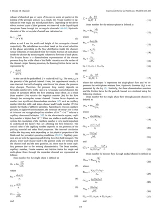 release of dissolved gas or vapor of its own or some air pocket at the
joining of the pressure sensors. As a result, the Froude number is sig-
niﬁcant in both single and mixed phase ﬂows. Depending on the above
eﬀects various types of ﬂow patterns are observed in the liquid-liquid
two-phase ﬂows through the rectangular channels [48–50]. Hydraulic
diameter of the rectangular channel was calculated as
=
+
d
wh
w h
2
( )
H
(5)
where w and h are the width and height of the rectangular channel
respectively. The calculations were done based on the actual velocities
of the phases depending on the ﬂow distribution inside the channel.
Actual velocities are calculated from the volume fraction of each phase
inside the channel by measuring the volumetric ﬂow rate of each phase.
The friction factor is a dimensionless representation of the viscous
pressure drop due to the eﬀect of the ﬂuid's viscosity near the surface of
the channel. As per Fanning equation, the Fanning friction factor can be
represented by
′ =f
d P
ρU L
Δ
2
H f
2
(6)
In the case of the packed bed, U is replaced byU ε/ eff . The term, εeff is
the porosity of the packed channel. From, the experimental results, it
was observed that with changing velocities of the phases, the pressure
drop changes. Therefore, the pressure drop mainly depends on
Reynolds number (Re). In the case of a rectangular curved channel, the
radius of curvature aﬀects the ﬂow creating Dean eﬀect. As a result
Dean number (De) replaces the Reynolds number (Re) for the ﬂow
through the rectangular curved channel. Friction factor depends on
another two signiﬁcant dimensionless numbers [67] such as capillary
number (Ca) for milli- and micro-channel and Froude number (Fr) for
mainly the ﬂuids of diﬀerent densities. According to viscous-capillary
paradox, an apparent contradiction, the structure of Darcy's law is that
of a viscous law but typical capillary numbers of 10−6
– 10−3
indicate a
capillary dominated behavior [51]. In the visco-inertia regime, capil-
lary number is higher than 10−3
. When one studies a multi-phase ﬂow
system, the calculation of the capillary number is very much important
to understand the factors that are aﬀecting the ﬂow behavior. The
critical value of the capillary number depends on the geometry of the
packing material and other ﬂuid properties. The internal circulation
within the slugs may arise depending on the physical properties of the
ﬂuids and the prevalent operating conditions [52,53]. Capillary pres-
sure acts as both the opposing and driving force for ﬂuid transport. The
phases, water and toluene used in the present study are wetting with
the channel wall and the sand particles. So, there must be some capil-
lary pressure due to the wetting characteristics. The Dean number,
capillary number, Froude number and friction factor for single and
multi-phase ﬂows through the unpacked channel are represented as
follows:
Dean number for the single phase is deﬁned as
=De
d
r
Re
2
s s
H
c (7)
where
=
d ρ U
μ
Res
H s s
s (8)
=Ca
μ U
σ
s
s s
s (9)
=Fr
U
gd
s
s
H (10)
and
′ =f
d
ρ U
P
L2
Δ
s
H
s s
f
2
(11)
Dean number for the mixture phase is deﬁned as
=De
d
r
Re
2
m m
H
c (12)
where
=
d ρ U
μ
Rem
H m m
m (13)
=Ca
μ U
σ
m
m m
m (14)
=Fr
U
gd
m
m
H (15)
= +U U α U α/ /m s o o s w w, , (16)
and
′ =f
d
ρ U
P
L2
Δ
m
H
m m
f
2
(17)
where the subscripts ‘s’ represents the single-phase ﬂow and ‘m’ re-
presents the multi-phase mixture ﬂow. Hydraulic diameter (dH) is re-
presented by the Eq. (5). Similarly, the three dimensionless numbers
and the friction factor for the packed channel are calculated using the
following relations:
Dean number for the single phase ﬂow through packed channel is
deﬁned as
=De
d
r
Re
2
s p s p
H
c
, ,
(18)
where
=
d ρ U ε
μ
Re
( / )
s p
p s s eff
s
,
(19)
=Ca
μ U ε
σ
( / )
s p
s s eff
s
,
(20)
=Fr
U ε
gd
( / )
s P
s eff
p
,
(21)
and
′ =f
d
ρ U ε
P
L
( )
2 ( / )
(Δ )
s p
p
s s eff
f p
2
(22)
Dean number for mixture ﬂow through packed channel is deﬁned as
=De
d
r
Re
2
m p m p
H
c
, ,
(23)
where
=
d ρ U ε
μ
Re
( / )
m p
p m m eff
m
,
(24)
=Ca
μ U ε
σ
( / )
m p
m m eff
m
,
(25)
=Fr
U ε
gd
( / )
m p
m eff
p
,
(26)
= +U U ε α U ε α( / / )m p s o eff o s w eff w, , , (27)
and
S. Mondal, S.K. Majumder Experimental Thermal and Fluid Science 94 (2018) 215–230
218
 