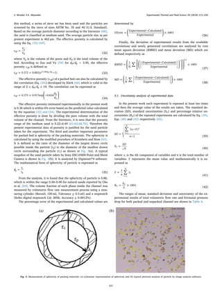 this method, a series of sieve set has been used and the particles are
screened by the sieve of sizes ASTM No. 35 and 40 (U.S. Standard).
Based on the average particle diameter according to the literature [68],
the sand is classiﬁed as medium sand. The average particle size as per
present experiment is 462 µm. The eﬀective porosity is calculated by
using the Eq. (32) [69].
=ε
V
V
eff
p
B (32)
where Vp is the volume of the pores and VB is the total volume of the
bed. According to Zou and Yu [59] for dH/dp > 3.95, the eﬀective
porosity εeﬀ is deﬁned as
= + −ε e0.372 0.002( 1)eff
d d15.306 /p H
(33)
The eﬀective porosity (εeﬀ) of a packed bed can also be calculated by
the correlation (Eq. (34)) developed by Klerk [60] which is valid in the
range of 2 ≤ dH/dp ≤ 19. The correlation can be expressed as
⎜ ⎟= + ⎛
⎝
− ⎞
⎠
ε
d
d
0.373 0.917exp 0.824eff
H
p (34)
The eﬀective porosity estimated experimentally in the present work
is 0.36 which is within 6% error based on the predicted value calculated
by the equation (33) and (34). The experimental determination of the
eﬀective porosity is done by dividing the pore volume with the total
volume of the channel. From the literature, it is seen that the porosity
range of the medium sand is 0.22–0.49 [61,62,68,70]. Therefore the
present experimental data of porosity is justiﬁed for the sand particle
taken for the experiment. The third and another important parameter
for packed bed is sphericity of the packing materials. The sphericity is
calculated by using the modiﬁed procedure of Krumbein and Sloss [63].
It is deﬁned as the ratio of the diameter of the largest drawn circle
possible inside the particle (rp) to the diameter of the smallest drawn
circle surrounding the particle (rc) as shown in Fig. 3(a). A typical
snapshot of the sand particle taken by Sony DSC-H400 Point and Shoot
Camera is shown in Fig. 3(b). It is analyzed by Digimizer®4 software.
The mathematical form of sphericity of particle is expressed as
=ϕ
r
rp
c
p (35)
From the analysis, it is found that the sphericity of particle is 0.80,
which is within the range 0.50–0.90 for natural sands reported by Cho
et al. [64]. The volume fraction of each phase inside the channel was
measured by volumetric ﬂow rate measurement process using a mea-
suring cylinder (Borosil, 100 ml, Tolerance ± 0.5 ml) and a stopwatch
(Seiko digital stopwatch Cal. S056, Accuracy ± 0.0012%).
The percentage error of the experimental and calculated values are
determined by
⎜ ⎟= ⎛
⎝
− ⎞
⎠
×%Error
Experimental Calculated
Experimental
100%
(36)
Finally, the deviation of experimental results from the available
correlations and newly generated correlations are analyzed by root
mean square deviation (RMSD) and mean deviation (MD) which are
deﬁned respectively as
∑ ⎜ ⎟=
⎛
⎝
⎜
⎡
⎣
⎢
⎛
⎝
− ⎞
⎠
⎤
⎦
⎥
⎞
⎠
⎟ ×RMSD
N
1 (Experimental Calculated)
Experimental
100%
2 0.5
(37)
∑⎜ ⎟= ⎛
⎝
− ⎞
⎠
×MD
N
1 (Experimental Calculated)
Experimental
100%
(38)
3.1. Uncertainty analysis of experimental data
In the present work each experiment is repeated at least ten times
and then the average value of the results are taken. The standard de-
viation (SD), standard uncertainties (SU) and percentage relative un-
certainties (RU) of the repeated experiments are calculated by Eq. (39),
Eqs. (40) and (42) respectively [65].
∑
=
−
−
=
SD
x x
n
( )
1
i
N
i
1
2
(39)
=S
SD
n
U
(40)
where xi is the ith component of variables and n is the total number of
variables. x represents the mean value and mathematically it is ex-
pressed as
∑=
=
x
n
x
1
i
N
i
1 (41)
= ×R
S
x
100%U
U
(42)
The ranges of mean, standard deviation and uncertainty of the ex-
perimental results of total volumetric ﬂow rate and frictional pressure
drop for both packed and unpacked channel are shown in Table 4.
Fig. 3. Measurement of sphericity of packing materials: (a) schematic representation of sphericity and (b) typical pictorial analysis of particle by image analysis software.
S. Mondal, S.K. Majumder Experimental Thermal and Fluid Science 94 (2018) 215–230
221
 