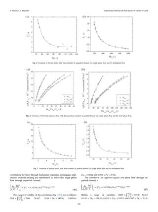 correlations for ﬂows through horizontal serpentine rectangular milli-
channel without packing are represented as follows:for single phase
ﬂow through unpacked channel:
⎜ ⎟
⎛
⎝
⎞
⎠
= ′ = −d
ρ U
P
L
f De Ca Fr
Δ
2 1.15( ) ( )H
s s
f
s
s s s s2
0.3730 2.2135
(46)
The ranges of validity of the correlation (Eq. (46)) are as follows:
< <( )2518 7094
P
L s
Δ f
N/m3
; < <De19.69 142.96s ; <0.00026
<Ca 0.0022s and < <Fr0.092 0.742s .
The correlation for aqueous-organic two-phase ﬂow through un-
packed channel is
⎜ ⎟
⎛
⎝
⎞
⎠
= ′ = −d
ρ U
P
L
f De Ca Fr
Δ
2 9.47( ) ( )H
m m
f
m
m m m m2
1.2953 3.9670
(47)
Within a range of variables: < <( )34892 92530
P
L
Δ f
N/m3
;
< <De192.67 998.13m ; < <Ca0.0025 0.0132m and < <Fr0.987 5.178m .
(a)
20 40 60 80 100 120 140 160
0
1
2
3
4
5
6
7
f's
(-)
Des
(-)
(b)
200 400 600 800 1000
0.0
0.5
1.0
1.5
2.0
2.5
f'm
(-)
Dem
(-)
Fig. 5. Variation of friction factor with Dean number in unpacked channel: (a) single phase ﬂow and (b) multiphase ﬂow.
(a)
0 5 10 15 20 25 30 35 40 45
1.5
2.0
2.5
3.0
3.5
4.0
Des,p
Cas,p
×10
4
Frs,p
×10
(ΔPf
/L)s,p
×10
-5
-experimental(N/m
3
)
Des,p
,Cas,p
,Frs,p
(-)
(b)
0 20 40 60 80 100 120 140 160 180
4
5
6
7
8
9
10
Dem,p
Cam,p
×10
4
Frm,p
×10
(ΔPf
/L)m,p
×10
-5
-experimental(N/m
3
)
Dem,p
,Cam,p
,Frm,p
(-)
Fig. 6. Variation of frictional pressure drop with dimensionless numbers in packed channel: (a) single phase ﬂow and (b) multi-phase ﬂow.
(a)
2 4 6 8 10
0
4
8
12
16
20
24
f
'
s,p
(-)
Des,p
(-)
(b)
10 20 30 40 50 60
0.0
0.5
1.0
1.5
2.0
2.5
3.0
3.5
f'm,p
(-)
Dem,p
(-)
Fig. 7. Variation of friction factor with Dean number in packed channel: (a) single phase ﬂow and (b) multiphase ﬂow.
S. Mondal, S.K. Majumder Experimental Thermal and Fluid Science 94 (2018) 215–230
223
 