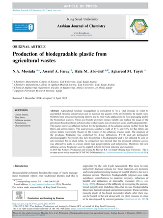 ORIGINAL ARTICLE
Production of biodegradable plastic from
agricultural wastes
N.A. Mostafa a,*, Awatef A. Farag b
, Hala M. Abo-dief a,d
, Aghareed M. Tayeb c
a
Chemistry Department, College of Science, Taif University, Taif, Saudi Arabia
b
Chemistry Department, College of Applied Medical Science, Taif University, Taif, Saudi Arabia
c
Chemical Engineering Department, Faculty of Engineering, Minia University, El Minia, Egypt
d
Egyptian Petroleum Research Institute, Egypt
Received 2 December 2014; accepted 11 April 2015
KEYWORDS
Cotton linters;
Flax ﬁbers;
Cellulose acetate;
Preparation;
Characterization
Abstract Agricultural residues management is considered to be a vital strategy in order to
accomplish resource conservation and to maintain the quality of the environment. In recent years,
bioﬁbers have attracted increasing interest due to their wide applications in food packaging and in
the biomedical sciences. These eco-friendly polymers reduce rapidly and replace the usage of the
petroleum-based synthetic polymers due to their safety, low production costs, and biodegradability.
This paper reports an efﬁcient method for the production of the cellulose acetate bioﬁber from ﬂax
ﬁbers and cotton linters. The used process satisﬁed a yield of 81% and 54% for ﬂax ﬁbers and
cotton linters respectively (based on the weight of the cellulosic residue used). The structure of
the produced bioplastic was conﬁrmed by X-ray diffraction, FT-IR and gel permeation
chromatography. Moreover, this new biopolymer is biodegradable and is not affected by acid or
salt treatment but is alkali labile. A comparison test showed that the produced cellulose acetate
was affected by acids to a lesser extent than polypropylene and polystyrene. Therefore, this new
cellulose acetate bioplastics can be applied in both the food industry and medicine.
ª 2015 The Authors. Production and hosting by Elsevier B.V. on behalf of King Saud University. This is
an open access article under the CC BY-NC-ND license (http://creativecommons.org/licenses/by-nc-nd/4.0/).
1. Introduction
Biodegradable polymers broaden the range of waste manage-
ment treatment option over traditional plastics and this is
supported by the Life Cycle Assessment. The most favored
end-of-life disposal options for these materials are domestic
and municipal composting instead of landﬁll which is the worst
disposal option. Therefore, biodegradable polymers can make
signiﬁcant contributions to material recovery, reduction of
landﬁll and utilization of renewable resources (Davis and
Song, 2006). Because of the difﬁculty in recovering the conven-
tional polyethylene mulching ﬁlm after its use, biodegradable
ﬁlms have been developed and commercialized. These are ﬁlms
(usually made of bio-based materials) which, after their use,
can be buried in the soil along with the plant remains in order
to be decomposed by microorganisms (Demetres et al., 2013).
* Corresponding author. Tel.: +966 566767158.
E-mail address: dr_eng_hanem@yahoo.com (N.A. Mostafa).
Peer review under responsibility of King Saud University.
Production and hosting by Elsevier
Arabian Journal of Chemistry (2015) xxx, xxx–xxx
King Saud University
Arabian Journal of Chemistry
www.ksu.edu.sa
www.sciencedirect.com
http://dx.doi.org/10.1016/j.arabjc.2015.04.008
1878-5352 ª 2015 The Authors. Production and hosting by Elsevier B.V. on behalf of King Saud University.
This is an open access article under the CC BY-NC-ND license (http://creativecommons.org/licenses/by-nc-nd/4.0/).
Please cite this article in press as: Mostafa, N.A. et al., Production of biodegradable plastic from agricultural wastes. Arabian Journal of Chemistry (2015), http://
dx.doi.org/10.1016/j.arabjc.2015.04.008
 