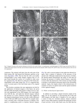 continuous. The original wall dates from the early part of the
third century BC, and housed the Ptolemaic garrison at the
town (Spyridakis, 1986). The fact that the wall is not readily
distinguishable in the visible imagery suggests that it is in
part found beneath the surface or is masked in other areas
by vegetation (Fig. 5b). However, with parts of the feature dis-
tinguishable in the shade image (Fig. 5c) it is suggested that,
even if covered, parts of the wall retain some of its original
height.
This location constitutes the most appropriate test bed for
the application of thermal imagery at the Itanos site given
that the width and length of the feature is likely to be on a spa-
tial scale appropriate to the ATM imagery. On visual inspec-
tion, both the day- and night-time thermal imagery indicate
the presence of a more continuous feature than mapped by
the original archaeological survey or by the visible reﬂectance
of the CASI and ATM sensors. Point W2 for example repre-
sents a location with a noticeable decrease in radiance com-
pared to neighbouring pixels in daytime thermal imagery
(Fig. 5d), with a converse pattern in the night-time thermal im-
agery. Such a pattern is indicative of the presence of the
ancient wall. Although complicated by the presence of shrubs,
the thermal pattern demonstrates the utility of such data for
locating the presence of shallow buried features, especially
in areas where the dimensions of the remains are large enough
to produce a well-deﬁned contrasting signal to the surrounding
material. Again, this largely relates to the distinctiveness of
a feature as well as its spatial extent and the spatial resolution
of the captured imagery.
5.3. Wider archaeological appreciation
In addition to providing a digital elevation model of the
study site for the purposes of geocorrecting the CASI and
ATM imagery, the lidar data is valuable in its own right as
a source of data for viewshed analysis, feature extraction
and in a more subtle manner to interpret the landscape in terms
of past activities. In the wider Itanos area, the lidar data has
a
W2
W1
c
W1
W2
d
W1
W2
b
W1
W2
Metres
80400
N
Fig. 5. Imagery focusing on the ancient settlement on the hill to the south of Itanos: (a) panchromatic aerial photograph; (b) NDVI image derived from CASI; (c)
shaded relief image based on the lidar; and (d) thermal channel data derived from daytime ATM. Features W1 and W2 relate to the ancient garrison wall (see text
for explanation).
800 A. Rowlands, A. Sarris / Journal of Archaeological Science 34 (2007) 795e803
 