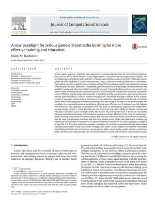 Journal of Computational Science 5 (2014) 471–481
Contents lists available at ScienceDirect
Journal of Computational Science
journal homepage: www.elsevier.com/locate/jocs
A new paradigm for serious games: Transmedia learning for more
effective training and education
Elaine M. Raybourn∗
Sandia National Laboratories, United States1
a r t i c l e i n f o
Article history:
Received 11 January 2013
Received in revised form 16 July 2013
Accepted 25 August 2013
Available online 23 September 2013
Keywords:
Transmedia learning
Serious games
Transmedia campaigns
Storytelling
Social media
Data mining
xAPI
MOOC
a b s t r a c t
Serious games present a relatively new approach to training and education for international organiza-
tions such as NATO (North Atlantic Treaty Organization), non-governmental organizations (NGOs), the
U.S. Department of Defense (DoD) and the U.S. Department of Homeland Security (DHS). Although serious
games are often deployed as stand-alone solutions, they can also serve as entry points into a comprehen-
sive training pipeline in which content is delivered via different media to rapidly scale immersive training
and education for mass audiences. The present paper introduces a new paradigm for more effective and
scalable training and education called transmedia learning. Transmedia learning leverages several new
media trends including the peer communications of social media, the scalability of massively openonline
course (MOOCs), and the design of transmedia storytelling used by entertainment, advertising, and com-
mercial game industries to sustain audience engagement. Transmedia learning is deﬁned as the scalable
system of messages representing a narrative or core experience that unfolds from the use of multiple
media, emotionally engaging learners by involving them personally in the story. In the present paper, we
introduce the transmedia learning paradigm as offering more effective use of serious games for training
and education. This approach is consistent with the goals of international organizations implement-
ing approaches similar to those described by the Army Learning Model (ALM) to deliver training and
education to Soldiers across multiple media. We discuss why the human brain is wired for transmedia
learning and demonstrate how the Simulation Experience Design Method can be used to create trans-
media learning story worlds for serious games. We describe how social media interactions and MOOCs
may be used in transmedia learning, and how data mining social media and experience tracking can
inform the development of computational learner models for transmedia learning campaigns. Examples
of how the U.S. Army has utilized transmedia campaigns for strategic communication and game-based
training are provided. Finally, we provide strategies the reader can use today to incorporate transmedia
storytelling elements such as Internet, serious games, video, social media, graphic novels, machinima,
blogs, and alternate reality gaming into a new paradigm for training and education: transmedia learning.
© 2013 Elsevier B.V. All rights reserved.
1. Introduction
Games have been used for a number of years in ﬁelds such as
business and management science, economics, intercultural com-
munication, and military science to expose both large and small
audiences to complex dynamics. Military use of warfare board
∗ Tel.: +1 4073845590.
E-mail address: emraybo@sandia.gov.
1
Sandia National Laboratories is a multi-program laboratory managed and
operated by Sandia Corporation, a wholly owned subsidiary of Lockheed Martin
Corporation, for the U.S. Department of Energy’s National Nuclear Security Adminis-
tration under contract DE-AC04-94AL85000. SAND 2013-8867 J. The author provides
support to the Advanced Distributed Learning (ADL) Initiative. The views expressed
are those of the author and do not necessarily represent the views or policies of the
ADL.
games dates back to 17th Century Germany [29]. Centuries later the
U.S. Army War College was among the ﬁrst to use networked, mul-
tiplayer simulations in the 1970s to reﬁne mathematical models.
The ﬁrst use of a networked multiplayer computer game for train-
ing was by the U.S. Marine Corps. The U.S. Marines were among the
earliest adopters of video game-based learning with the develop-
ment of Marine Doom, a modiﬁed version of Id Software’s Doom
II, in 1995 [41]. Marine Doom was developed to allow four-person
ﬁre teams to train real-time teamwork and decision-making in an
interactive virtual environment. Thus Marine Doom was the earli-
est modiﬁcation of a commercial entertainment computer game for
training and learning communication and coordination—not shoot-
ing or killing [32]. Since the late 1990s video games have been used
by all branches of the Services for training and education, although
most of this adoption has occurred in the last eight years. These
video games are often called “serious games.”
1877-7503/$ – see front matter © 2013 Elsevier B.V. All rights reserved.
http://dx.doi.org/10.1016/j.jocs.2013.08.005
 