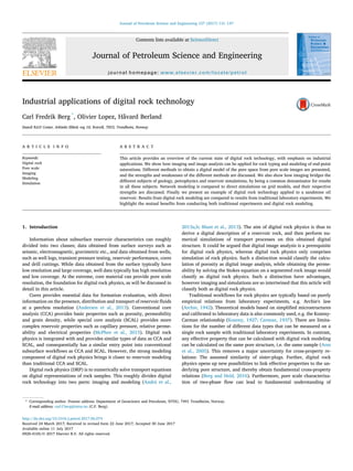 Industrial applications of digital rock technology
Carl Fredrik Berg *
, Olivier Lopez, Håvard Berland
Statoil R&D Center, Arkitekt Ebbels veg 10, Rotvoll, 7053, Trondheim, Norway
A R T I C L E I N F O
Keywords:
Digital rock
Pore scale
Imaging
Modeling
Simulation
A B S T R A C T
This article provides an overview of the current state of digital rock technology, with emphasis on industrial
applications. We show how imaging and image analysis can be applied for rock typing and modeling of end-point
saturations. Different methods to obtain a digital model of the pore space from pore scale images are presented,
and the strengths and weaknesses of the different methods are discussed. We also show how imaging bridges the
different subjects of geology, petrophysics and reservoir simulations, by being a common denominator for results
in all these subjects. Network modeling is compared to direct simulations on grid models, and their respective
strengths are discussed. Finally we present an example of digital rock technology applied to a sandstone oil
reservoir. Results from digital rock modeling are compared to results from traditional laboratory experiments. We
highlight the mutual beneﬁts from conducting both traditional experiments and digital rock modeling.
1. Introduction
Information about subsurface reservoir characteristics can roughly
divided into two classes; data obtained from surface surveys such as
seismic, electromagnetic, gravimetric etc., and data obtained from wells,
such as well logs, transient pressure testing, reservoir performance, cores
and drill cuttings. While data obtained from the surface typically have
low resolution and large coverage, well data typically has high resolution
and low coverage. At the extreme, core material can provide pore scale
resolution, the foundation for digital rock physics, as will be discussed in
detail in this article.
Cores provides essential data for formation evaluation, with direct
information on the presence, distribution and transport of reservoir ﬂuids
at a peerless resolution (Andersen et al., 2013). Conventional core
analysis (CCA) provides basic properties such as porosity, permeability
and grain density, while special core analysis (SCAL) provides more
complex reservoir properties such as capillary pressure, relative perme-
ability and electrical properties (McPhee et al., 2015). Digital rock
physics is integrated with and provides similar types of data as CCA and
SCAL, and consequentially has a similar entry point into conventional
subsurface workﬂows as CCA and SCAL. However, the strong modeling
component of digital rock physics brings it closer to reservoir modeling
than traditional CCA and SCAL.
Digital rock physics (DRP) is to numerically solve transport equations
on digital representations of rock samples. This roughly divides digital
rock technology into two parts: imaging and modeling (Andr€a et al.,
2013a,b; Blunt et al., 2013). The aim of digital rock physics is thus to
derive a digital description of a reservoir rock, and then perform nu-
merical simulations of transport processes on this obtained digital
structure. It could be argued that digital image analysis is a prerequisite
for digital rock physics, whereas digital rock physics only comprises
simulation of rock physics. Such a distinction would classify the calcu-
lation of porosity as digital image analysis, while obtaining the perme-
ability by solving the Stokes equation on a segmented rock image would
classify as digital rock physics. Such a distinction have advantages,
however imaging and simulations are so intertwined that this article will
classify both as digital rock physics.
Traditional workﬂows for rock physics are typically based on purely
empirical relations from laboratory experiments, e.g. Archie's law
(Archie, 1942). Theoretical models based on simpliﬁed microstructures
and calibrated to laboratory data is also commonly used, e.g. the Kozeny-
Carman relationship (Kozeny, 1927; Carman, 1937). There are limita-
tions for the number of different data types that can be measured on a
single rock sample with traditional laboratory experiments. In contrast,
any effective property that can be calculated with digital rock modeling
can be calculated on the same pore structure, i.e. the same sample (Arns
et al., 2005). This removes a major uncertainty for cross-property re-
lations: The assumed similarity of sister-plugs. Further, digital rock
physics opens up new possibilities to link effective properties to the un-
derlying pore structure, and thereby obtain fundamental cross-property
relations (Berg and Held, 2016). Furthermore, pore scale characteriza-
tion of two-phase ﬂow can lead to fundamental understanding of
* Corresponding author. Present address: Department of Geoscience and Petroleum, NTNU, 7491 Trondheim, Norway.
E-mail address: carl.f.berg@ntnu.no (C.F. Berg).
Contents lists available at ScienceDirect
Journal of Petroleum Science and Engineering
journal homepage: www.elsevier.com/locate/petrol
http://dx.doi.org/10.1016/j.petrol.2017.06.074
Received 24 March 2017; Received in revised form 22 June 2017; Accepted 30 June 2017
Available online 11 July 2017
0920-4105/© 2017 Elsevier B.V. All rights reserved.
Journal of Petroleum Science and Engineering 157 (2017) 131–147
 