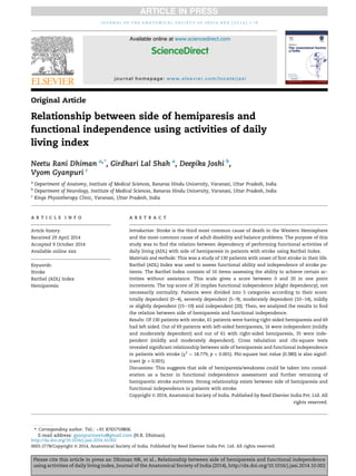 Original Article
Relationship between side of hemiparesis and
functional independence using activities of daily
living index
Neetu Rani Dhiman a,*
, Girdhari Lal Shah a
, Deepika Joshi b
,
Vyom Gyanpuri c
a
Department of Anatomy, Institute of Medical Sciences, Banaras Hindu University, Varanasi, Uttar Pradesh, India
b
Department of Neurology, Institute of Medical Sciences, Banaras Hindu University, Varanasi, Uttar Pradesh, India
c
Kings Physiotherapy Clinic, Varanasi, Uttar Pradesh, India
a r t i c l e i n f o
Article history:
Received 29 April 2014
Accepted 9 October 2014
Available online xxx
Keywords:
Stroke
Barthel (ADL) Index
Hemiparesis
a b s t r a c t
Introduction: Stroke is the third most common cause of death in the Western Hemisphere
and the most common cause of adult disability and balance problems. The purpose of this
study was to ﬁnd the relation between dependency of performing functional activities of
daily living (ADL) with side of hemiparesis in patients with stroke using Barthel Index.
Materials and methods: This was a study of 130 patients with onset of ﬁrst stroke in their life.
Barthel (ADL) Index was used to assess functional ability and independence of stroke pa-
tients. The Barthel Index consists of 10 items assessing the ability to achieve certain ac-
tivities without assistance. This scale gives a score between 0 and 20 in one point
increments. The top score of 20 implies functional independence (slight dependency), not
necessarily normality. Patients were divided into 5 categories according to their score:
totally dependent (0e4), severely dependent (5e9), moderately dependent (10e14), mildly
or slightly dependent (15e19) and independent (20). Then, we analyzed the results to ﬁnd
the relation between side of hemiparesis and functional independence.
Results: Of 130 patients with stroke, 61 patients were having right-sided hemiparesis and 69
had left sided. Out of 69 patients with left-sided hemiparesis, 16 were independent (mildly
and moderately dependent) and out of 61 with right-sided hemiparesis, 35 were inde-
pendent (mildly and moderately dependent). Cross tabulation and chi-square tests
revealed signiﬁcant relationship between side of hemiparesis and functional independence
in patients with stroke (c2
¼ 18.779, p < 0.001). Phi-square test value (0.380) is also signif-
icant (p < 0.001).
Discussions: This suggests that side of hemiparesis/weakness could be taken into consid-
eration as a factor in functional independence assessment and further retraining of
hemiparetic stroke survivors. Strong relationship exists between side of hemiparesis and
functional independence in patients with stroke.
Copyright © 2014, Anatomical Society of India. Published by Reed Elsevier India Pvt. Ltd. All
rights reserved.
* Corresponding author. Tel.: þ91 8765759806.
E-mail address: gyanpurineetu@gmail.com (N.R. Dhiman).
Available online at www.sciencedirect.com
ScienceDirect
journal homepage: www.elsevier.com/locate/jasi
j o u r n a l o f t h e a n a t o m i c a l s o c i e t y o f i n d i a x x x ( 2 0 1 4 ) 1 e6
Please cite this article in press as: Dhiman NR, et al., Relationship between side of hemiparesis and functional independence
using activities of daily living index, Journal of the Anatomical Society of India (2014), http://dx.doi.org/10.1016/j.jasi.2014.10.002
http://dx.doi.org/10.1016/j.jasi.2014.10.002
0003-2778/Copyright © 2014, Anatomical Society of India. Published by Reed Elsevier India Pvt. Ltd. All rights reserved.
 