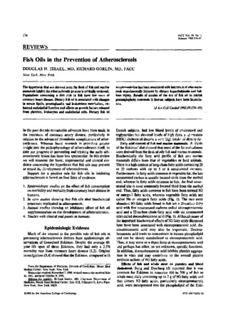 i74
REVIEWS
Fish Oils in the Prevention of Atherosclerosis
DOUGLAS H, ISRAEL, MD . RICHARD GORLIN, MD . FACC
New Yo:k, New York
The hypohes8 that a ds dervvcd loans the flesh of fish and marble
mammals inl sit the atherosclerotic process h ei,tcalb reviewed.
Populations consuming a dirt rich la fish have law vie, at
coronary heart disease. Dietary fish oil is associated with changes
N serum lipids, prealaglandio and leukotriente metpWi el, en.
hatted t itdolhelial fcaetlen and effects a growth rac:on released
from platelets, knineyles and endothelial cells. Dietary fish ant
In the past decade remarkable advances have been made in
the treatment or eoronrwy artery disease, particularly in
relation to the advanced thrombohc complications of ather-
oselerosis . Whereas basic research is providing greater
insight into the pathaphysiology of atherosclerosis itself, to
date our progress in preventing and treating the early ath-
erosclerotic lesion has been less spectacular . In this review
we will examine the basic, experimental and clinical evi-
dence contenting the hypothesis that fish oils may prevent
or retard the de•nelepment of atherosclerosis .
Support for a positive role for fish oils in inhibiting
atherosclerosis is based on four lines of evidence:
1 . Epidemiologic roadies on the effect offish consumption
on morbidity and mortality from coronary heart disease in
humans.
2- In Wins studies showing that Ash oils aher biochemical
processes implicated in atherogenesis.
3 . Anima l studies showing an inhibitory effect of fish oil
supplementation on the development of atherosclerosis .
4. Studies with clinical endpoints in humans.
Epidemiologic Evidence
Much of she interest in the possible role of fish oils in
preventing atherosclerosis derives from epidemiologic ob-
servations of Greenland Eskimos . Despite the average 60-
year life span of these Eskimos, they had only a 3 .5%
mortality rate from coronary heart disease (1,2) . Original
inves:igatione (3,4) showed that the Eskimos, crmpred with
Fwm the Depatnrcnl of Mediim. Division OF Codiobst, Moot Stem
Medical Center. New Yovk, New York.
Matwsabt received November 7,1990 : eesksd soeswsipt waived key
30. 1971, a srpled Ocmber 9. 1991.
,&,..s to,.aeinr : khsard C-li, MD. Chv.-aan, Drpvnawm or
Medkhe, Mount Sisal Medical Center, Box I I lt, I Costars L . Levy place .
New Yek, New York 10029,
01992 by the American Coltear. of Cardlulupy
JACC Vol . I9 . No . 1
ran., I592:17e-s'~
sunk eseMntlou has been associated with kmlMtrvn atatheraude&
rash expestmemidly induced by dietary II)p"Holdemills anal bell.
Man Injury . Results ofshades of the use of fish dl to Inhibit
pmtmsgloplagy resteaonit la human subjects have been facaacta-
0555 .
Ii Am Cola Cwrdiol 199249:174-85)
Danish subjects, had low blood levels of cholesterl and
triglycerides but elevated levels or high dens . y :,p'nrotein
(HDL) cholesterol despite a verb st , intake of dietary fa+ .
Fatty acid content afflub and marine mammals. A alysis
of the Eskimos' diet showed that most of the at and catories
were derived from the flesh of oily fish and marine mammals.
Biochemically the fatty acid profile of fish amp marine
mammals differs from that of vegetables or land animals.
There is a high content of long chain fatty acids eontauiog 20
or 22 carbons with up to 5 or 6 unsatumted eaeoons.
Furthermore. in fatty acids common in vegetable fat, the last
unsaturated carbon is usually located sixth from the methyl
end, whereas in fatty acids coiamon in fish, the final unsat-
urated site is most commonly located third from the methyl
end . Thus. fatty acids common in fish have been termed N3
or omega-3 fatty acids, whereas vegetable fatty acids are
tatted 146 or omega-6 fatty acids (Fig. 1). The two most
abundant N3 fatty acids found in fish are a 211-carte„ fnny
acid with five unsaturated carbons called eicosapentaenoic
acid and a 22-carbon chain fatty acid with six unsaturated
sites called dtcosahexacnoie acid (Fig. 1) . Although many of
tale important biochemical effects of N3 rang acids discussed
hem have been associaled wide eieosapemaennic acid, do-
cosahexaenoic acid may also be important. Docosa-
hexaenoic acid tends to concentrate in human phospholipid
and can he slowly metabolized to eicosapentaenoie acid .
Thus . it may serve as a depot form of eicusapentacooic acid
Ad perhaps has other, as yet unknown, specific functions .
In addition, docosahexaenoic acid inhibits platelet aggrega-
tion in vitro and may contribute to the overall platelet
inhibitor actions of N3 fatty acids .
Effects of Ash and whale meat on platelets and blood
cholesterol. Bang and Dyerberg (5) reported that it was
common for Eskimos to consume 400 to 500 g of fish or
whale meat daily containing up to 7 g of N3 fatty acids and
that dietary N3 fatty acids, particularly eicosapemaenoic
acid, were incorporated into the phospholipid of the Eski-
1n5-t097 .T51 .1o
 