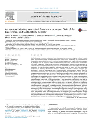 An open participatory conceptual framework to support State of the
Environment and Sustainability Reportsq
Tomás B. Ramos a, *, Ivone P. Martins b
, Ana Paula Martinho c, d
, Calbert H. Douglas e
,
Marco Painho f
, Sandra Caeiro a, c
a
CENSE, Center for Environmental and Sustainability Research, Departamento de Ciências e Engenharia do Ambiente, Faculdade de Ciências e Tecnologia,
Universidade Nova de Lisboa, Campus da Caparica, 2829-516 Caparica, Portugal
b
Biodiversity Group, European Environment Agency, Kongens Nytorv 6, 1050 Copenhagen K, Denmark
c
Departamento de Ciências e Tecnologia, Universidade Aberta, R. Escola Politecnica, n
141, 1269-001 Lisboa, Portugal
d
UIED, Research Unit on Education and Development, Faculdade de Ciências e Tecnologia Universidade Nova de Lisboa, Campus da Caparica, 2829-516
Caparica, Portugal
e
School of Environment  Life Sciences, College of Science and Technology, University of Salford, Greater Manchester M5 4WT, United Kingdom
f
ISEGI-NOVA, Instituto Superior de Estatística e Gestão da Informação, Universidade Nova de Lisboa, Campus de Campolide, 1070-312 Lisboa, Portugal
a r t i c l e i n f o
Article history:
Received 2 February 2013
Received in revised form
29 August 2013
Accepted 29 August 2013
Available online 6 September 2013
Keywords:
Reporting framework
Communication
State of the environment
Sustainable development
Stakeholder’s engagement
Public participation
a b s t r a c t
It is fundamental to monitor, evaluate and report the state of the environment at global and local levels, to
better implement sustainable development principles and practices. The State of the Environment and
Sustainability Reports should be written in an understandable and accessible way for stakeholders and also
be developed from the beginning with its involvement and participation. Despite several initiatives that
refer public engagement in State of the Environment and Sustainability Reports, from the national to the
corporate levels, usually the participatory approaches are restricted to consultations of key actors. They do
not explore the role that could be played by stakeholders as part of the report staff, from designing to
production and reviewing. The aim of this research is to develop a conceptual framework to support open
participatory, interactive and adaptive State of the Environment and Sustainability Reports, where the
stakeholders’ involvement (non-experts and experts) will effectively contribute to the design, data gath-
ering and evaluations produced in the reports. The proposed open participatory approach will support the
design and implementation of a collaborative report. The stakeholders’ assessment of the State of the
Environment and Sustainability Reports can also be used as an indirect way for formal results evaluation,
allowing for cross-validation. The paper analyses and explores two practices of regular and formal State of
the Environment reports: the “European Environment e State and Outlook (transnational scale) and the
“Portuguese State of the Environment Report” (national scale). In both reporting initiatives, the partici-
patory approaches in the design and production of the reports are weak or inexistent and many times
merely formal. A set of steps and procedures, embedded in a formal framework, is proposed for adoption in
the both initiatives. The proposed framework should be implemented through gradually and prioritised
steps to mitigate practical difﬁculties, due to the complexity of institutional reporting processes. The open
participatory State of the Environment and Sustainability Report will represent a joint commitment among
stakeholders for active reporting development with new information and knowledge. Rethinking tradi-
tional reporting and related participatory approaches can move the State of the Environment and Sus-
tainability Reports to a new stage of evolution: a continuous updating of information. In this process, data
and information will come from formal and informal sources and, stakeholders can scrutinize each other’s
participation and increase the overall content and quality of the collaborative disclosures.
Ó 2013 Elsevier Ltd. All rights reserved.
1. Introduction
It is essential to periodically monitor and evaluate the state of
the environment, the socio-economic systems, and their institu-
tional framework to achieve sustainable development. This re-
quires an interdisciplinary approach, integrating the natural and
q The views and opinions expressed in this article are shared by the authors and
do not reﬂect an ofﬁcial position of the European Environment Agency.
* Corresponding author. Tel.: þ351 212948397; fax: þ351 212948554.
E-mail addresses: tabr@fct.unl.pt (T.B. Ramos), Ivone.PereiraMartins@
eea.europa.eu (I.P. Martins), aptm@uab.pt (A.P. Martinho), C.H.Douglas@
salford.ac.uk (C.H. Douglas), painho@isegi.unl.pt (M. Painho), scaeiro@uab.pt
(S. Caeiro).
Contents lists available at ScienceDirect
Journal of Cleaner Production
journal homepage: www.elsevier.com/locate/jclepro
0959-6526/$ e see front matter Ó 2013 Elsevier Ltd. All rights reserved.
http://dx.doi.org/10.1016/j.jclepro.2013.08.038
Journal of Cleaner Production 64 (2014) 158e172
 