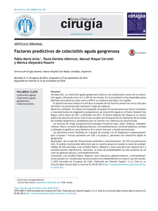 Rev Chil Cir. 2017;69(2):124---128
www.elsevier.es/rchic
ARTÍCULO ORIGINAL
Factores predictivos de colecistitis aguda gangrenosa
Pablo Maria Arias∗
, Paula Daniela Albornoz, Manuel Roque Cervetti
y Mónica Alejandra Pasarín
Servicio de Cirugía General, Nuevo Hospital San Roque, Córdoba, Argentina
Recibido el 11 de agosto de 2016; aceptado el 27 de septiembre de 2016
Disponible en Internet el 16 de noviembre de 2016
PALABRAS CLAVE
Colecistitis aguda;
Colecistitis aguda
gangrenosa;
Colecistectomía
Resumen
Introducción: La colecistitis aguda gangrenosa (CAG) es una complicación severa de la colecis-
titis aguda, afectando entre el 2 y 20% de las mismas. En la actualidad no hay disponibles guías
deﬁnidas para detectar estos casos y deﬁnir su conducta quirúrgica con rapidez.
El objetivo de este trabajo es contribuir al estudio de los factores predictivos de la CAG para
identiﬁcar los pacientes que requieren cirugía de urgencia.
Material y métodos: Se realizó una búsqueda retrospectiva de pacientes que fueron sometidos
a colecistectomía con diagnóstico preoperatorio de colecistitis aguda en el Nuevo Hospital San
Roque, entre enero de 2011 y diciembre de 2012. El Nuevo Hospital San Roque es un centro
público de atención de tercer nivel al que acceden de forma gratuita los habitantes de la Ciudad
de Córdoba (Argentina) y alrededores que no cuentan con cobertura de salud privada.
Los factores de riesgo preoperatorios evaluados incluyeron sexo, edad, diabetes, obesidad,
vómitos, ﬁebre, recuento de glóbulos blancos, eritrosedimentación, enzimas hepáticas, amilasa
y hallazgos ecográﬁcos como diámetro de la pared vesicular y líquido perivesicular.
Los pacientes fueron divididos en 2 grupos de acuerdo con el diagnóstico anatomopatoló-
gico: el grupo 1 incluyó pacientes con CAG y el grupo 2, pacientes con colecistitis aguda no
gangrenosa.
Resultados: De un total de 183 pacientes sometidos a colecistectomía, 101 (55,1%) presentaron
CAG. El análisis multivariado determinó que en nuestro grupo de estudio la razón de probabi-
lidades de CAG asociadas a las variables ﬁebre, diabetes, y sexo masculino son mayores de 2 y
estadísticamente signiﬁcativas. Asimismo, la razón de probabilidades de CAG aumenta con el
nivel de glóbulos blancos y eritrosedimentación.
Conclusión: Las variables ﬁebre, diabetes, sexo masculino, glóbulos blancos, y eritrosedimen-
tación pueden ser consideradas factores predictivos independientes en nuestro caso de estudio.
© 2016 Sociedad de Cirujanos de Chile. Publicado por Elsevier Espa˜na, S.L.U. Este es un
art´ıculo Open Access bajo la licencia CC BY-NC-ND (http://creativecommons.org/licenses/by-
nc-nd/4.0/).
∗ Autor para correspondencia.
Correo electrónico: pabloarias @hotmail.com (P.M. Arias).
http://dx.doi.org/10.1016/j.rchic.2016.09.011
0379-3893/© 2016 Sociedad de Cirujanos de Chile. Publicado por Elsevier Espa˜na, S.L.U. Este es un art´ıculo Open Access bajo la licencia CC
BY-NC-ND (http://creativecommons.org/licenses/by-nc-nd/4.0/).
 