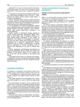 436 M.L. Chabi et al.
Aspergillosis is a mycotic disease caused by Aspergillus,
a ﬁlamentous fungus. The most common pathogenic species
responsible for pulmonary disease is Aspergillus fumigatus
[1].
A. fumigatus is a saprophytic and ubiquitous airborne fun-
gus, whose natural ecological niche is the soil [1]. Heat,
moisture and organic matters (carpet, autumn leaves. . .)
promote its development.
Humans constantly inhale numerous conidia (spores) of
this fungus, which are normally eliminated by muco-ciliary
clearance and innate immune mechanisms in immunocom-
petent hosts without underlying lung disease [1].
The development of pulmonary aspergillosis requires
host’s predisposing factors such as allergic status (asthma),
airways diseases (bronchial dilatation, cystic ﬁbrosis),
chronic lung cavities (tuberculosis, sarcoidosis. . .) or
immune deﬁciency.
Allergic reaction to Aspergillus antigens exposes to
allergic broncho-pulmonary aspergillosis (ABPA). Alter-
ation of muco-ciliary cells in bronchial dilatation or
cystic ﬁbrosis allows colonization of the airways by
Aspergillus. The absence of macrophages in tuberculo-
sis cavity and other chronic lung cavities promotes the
development of a ‘‘fungal ball’’ (aspergilloma). Immuno-
suppression due to steroids, transplantation, or aplasia
may be responsible for chronic necrotizing forms or
invasive forms depending on the level of immune deﬁ-
ciency.
Clinical, radiological and histological manifestations of
pulmonary aspergillosis depend, besides the number and
virulence of the spores, mainly on the immune sta-
tus of the host and the presence of pre-existing lung
disease.
The purpose of this review is to illustrate the radiologi-
cal appearance of the four categories of Aspergillus-related
lung diseases and to point out, for each, the speciﬁc immune
status of the host.
Aspergillus fumigatus
A. fumigatus is a saprophytic and ubiquitous airborne ﬁla-
mentous fungus, whose natural ecological niche is the soil
[1]. Its development is favoured by some contexts such
as heat, moisture and organic matters (carpet, autumn
leaves. . .).
The conidia released into the atmosphere have a diam-
eter small enough (2 to 3 ␮m) to reach the lung alveoli
[1].
The concentration of spores in the air increases with
construction or renovation of buildings (levelling, painting
repair. . .) and must be monitored if it takes place in hospi-
tals. Any increase in the concentration of airborne conidia
raises the risk of contracting aspergillosis in susceptible indi-
viduals [1]. Mycology laboratories and haematology services
are equipped with hoods and laminar ﬂow to avoid aerial
contamination.
There are other sources of contamination, less known,
such as spices (pepper) [2] and marijuana [3], which contain
a lot of fumigatus spores.
Various presentations of pulmonary
aspergillosis
Allergic broncho-pulmonary aspergillosis
(ABPA)
ABPA is an immunological pulmonary disorder caused by
hypersensitivity to Aspergillus fumigatus [4,5].
It nearly always affects asthmatics (1—2% of asthma
patients) or patients with cystic ﬁbrosis (CF; 1—15% of CF
patients) [6,7].
The allergic reaction to Aspergillus antigens is respon-
sible for a local inﬂammatory reaction (with inﬁltrate of
eosinophils, excessive mucus production and bronchial wall
damage) and an airways’ ﬁlling by mucus plugs, containing
Aspergillus and eosinophils. The result is a bronchial dilata-
tion typically involving segmental and subsegmental bronchi
[8], with predominance in the upper lung.
Clinical manifestations include poorly controlled asthma,
wheezing, haemoptysis and productive cough with expec-
toration of brownish black mucus plugs. However, some
patients can remain asymptomatic [4,5].
CT typically demonstrates the presence of central
bronchiectasis, usually involving segmental or subsegmental
bronchi, with upper lobe predominance. These bronchiec-
tasis are ﬁlled by mucoid impactions with an inversed Y
or V shape and are also called ﬁnger-in-glove opacities [8]
(Fig. 1).
High attenuation or calciﬁcation of impacted mucus can
be seen. High attenuation mucus, characterized by higher
density than that of paraspinal muscles, is a pathognomonic
ﬁnding of ABPA [5]. Hyperattenuating mucus plugging is
explained by the presence of calcium salts and even metals
(the ions of iron and manganese) or desiccated mucus, such
as for Aspergillus sinusitis.
Occasionally, lobar or segmental atelectasis may occur.
Rarely, pleural effusion or spontaneous pneumothorax have
been described.
If untreated, this disease can evolve to pulmonary ﬁbro-
sis.
New diagnostic criteria have been recently proposed to
improve the accuracy of ABPA diagnosis [5]. These criteria
include predisposing conditions (bronchial asthma or cystic
ﬁbrosis) associated with both obligatory criteria and at least
two of three other criteria.
Obligatory criteria are type I Aspergillus skin test posi-
tivity (immediate cutaneous hypersensitivity to Aspergillus
antigen) or elevated levels of speciﬁc IgE against Aspergillus
fumigatus and elevated total IgE levels (>1000 IU/mL). The
other three criteria are presence of precipitating or IgG
antibodies against A. fumigatus in serum, radiographic pul-
monary opacities consistent with ABPA and total eosinophil
count >500 cells/L in steroid naive patients.
The chest radiographic features consistent with ABPA
may be transient (i.e. consolidation, nodules, tram-track
opacities, toothpaste/ﬁnger-in-glove opacities, ﬂeeting
opacities) or permanent (i.e. parallel line and ring shadows,
bronchiectasis and pleuropulmonary ﬁbrosis).
High-resolution computed tomography (HRCT) of the
chest detects abnormalities not apparent on chest radio-
graph, and allows better assessment of the pattern and
 