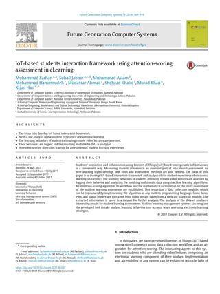 Future Generation Computer Systems 79 (2018) 909–919
Contents lists available at ScienceDirect
Future Generation Computer Systems
journal homepage: www.elsevier.com/locate/fgcs
IoT-based students interaction framework using attention-scoring
assessment in eLearning
Muhammad Farhan a,b
, Sohail Jabbar a,c,d
, Muhammad Aslam b
,
Mohammad Hammoudeh e
, Mudassar Ahmad c
, Shehzad Khalid f
, Murad Khan g
,
Kijun Han d,
*
a
Department of Computer Science, COMSATS Institute of Information Technology, Sahiwal, Pakistan
b
Department of Computer Science and Engineering, University of Engineering and Technology, Lahore, Pakistan
c
Department of Computer Science, National Textile University, Faisalabad, Pakistan
d
School of Computer Science and Engineering, Kyungpook National University, Daegu, South Korea
e
School of Computing, Mathematics and Digital Technology, Manchester Metropolitan University, United Kingdom
f
Department of Computer Science, Bahria University, Islamabad, Pakistan
g
Sarhad University of Science and Information Technology, Peshawar, Pakistan
h i g h l i g h t s
• The focus is to develop IoT based interaction framework.
• Next is the analysis of the student experience of electronic learning.
• The learning behaviors of students attending remote video lectures are assessed.
• Their behaviors are logged and the resulting multimedia data is analyzed.
• Attention-scoring algorithm is setup for assessment of student learning experience.
a r t i c l e i n f o
Article history:
Received 26 May 2017
Received in revised form 31 July 2017
Accepted 15 September 2017
Available online 4 October 2017
Keywords:
Internet of Things (IoT)
Interaction in eLearning
Learning behavior
Learning management system (LMS)
Visual attention
IoT interoperable services
a b s t r a c t
Students’ interaction and collaboration using Internet of Things (IoT) based interoperable infrastructure
is a convenient way. Measuring student attention is an essential part of educational assessment. As
new learning styles develop, new tools and assessment methods are also needed. The focus of this
paper is to develop IoT-based interaction framework and analysis of the student experience of electronic
learning (eLearning). The learning behaviors of students attending remote video lectures are assessed by
logging their behavior and analyzing the resulting multimedia data using machine learning algorithms.
An attention-scoring algorithm, its workflow, and the mathematical formulation for the smart assessment
of the student learning experience are established. This setup has a data collection module, which
can be reproduced by implementing the algorithm in any modern programming language. Some faces,
eyes, and status of eyes are extracted from video stream taken from a webcam using this module. The
extracted information is saved in a dataset for further analysis. The analysis of the dataset produces
interesting results for student learning assessments. Modern learning management systems can integrate
the developed tool to take student learning behaviors into account when assessing electronic learning
strategies.
© 2017 Elsevier B.V. All rights reserved.
* Corresponding author.
E-mail addresses: farhan@ciitsahiwal.edu.pk (M. Farhan), sjabbar@ntu.edu.pk
(S. Jabbar), maslam@uet.edu.pk (M. Aslam), m.hammoudeh@mmu.ac.uk
(M. Hammoudeh), mudassar@ntu.edu.pk (M. Ahmad), shehzad@bahria.edu.pk
(S. Khalid), murad.csit@suit.edu.pk (M. Khan), kjhan@knu.ac.kr (K. Han).
1. Introduction
In this paper, we have presented Internet of Things (IoT) based
interaction framework using data collection workflow and an al-
gorithm for attention scoring. The interacting agents to this sys-
tem are students who are attending video lectures comprising an
electronic learning component of their studies. Implementation
and accessibility of any system can be enhanced with the help of
https://doi.org/10.1016/j.future.2017.09.037
0167-739X/© 2017 Elsevier B.V. All rights reserved.
 