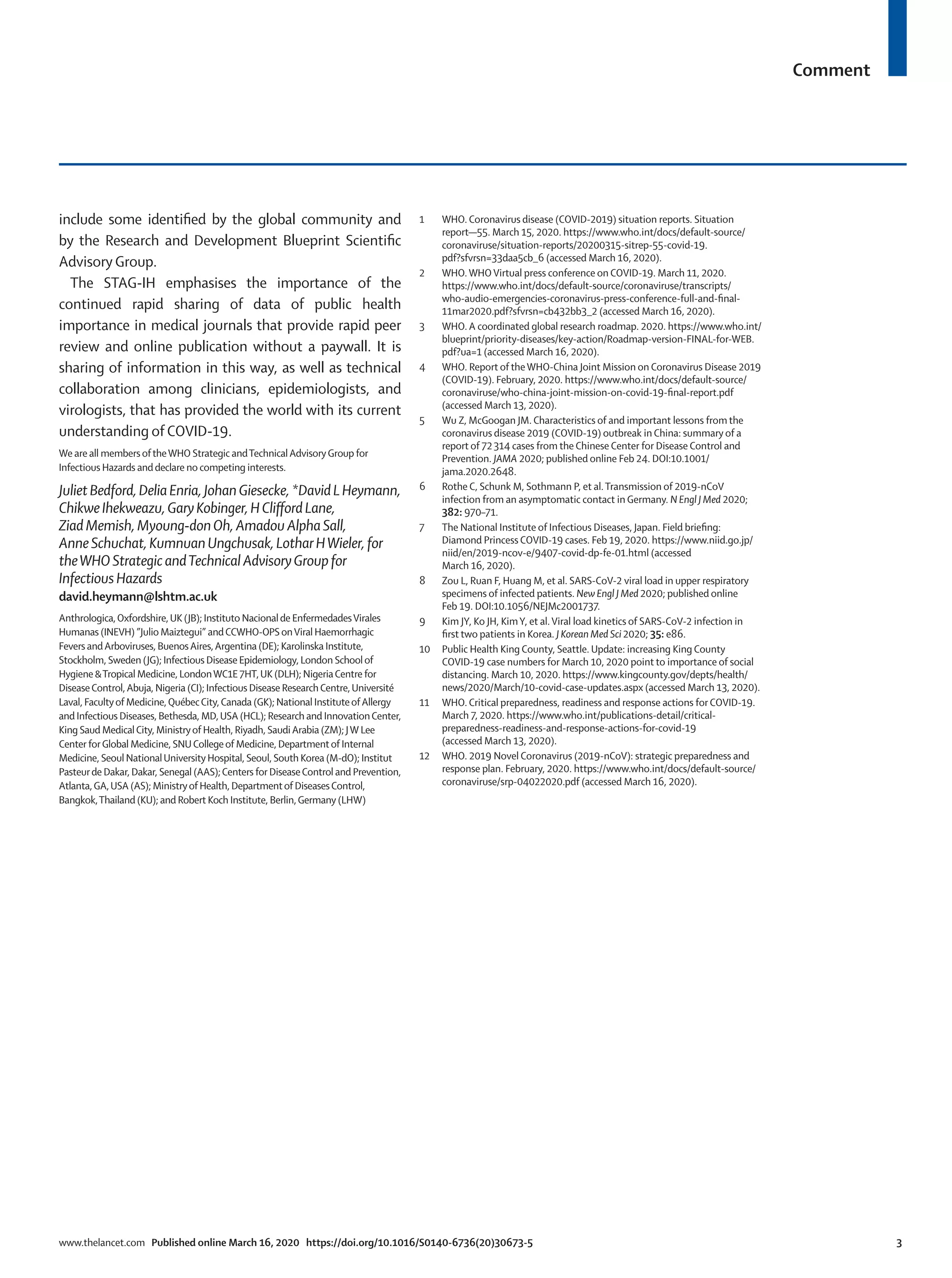 Comment
www.thelancet.com Published online March 16, 2020 https://doi.org/10.1016/S0140-6736(20)30673-5	 3
include some identified by the global community and
by the Research and Development Blueprint Scientific
Advisory Group.
The STAG-IH emphasises the importance of the
continued rapid sharing of data of public health
importance in medical journals that provide rapid peer
review and online publication without a paywall. It is
sharing of information in this way, as well as technical
collaboration among clinicians, epidemiologists, and
virologists, that has provided the world with its current
understanding of COVID-19.
We are all members oftheWHO Strategic andTechnicalAdvisoryGroup for
Infectious Hazards and declare no competing interests.
JulietBedford,DeliaEnria,JohanGiesecke,*DavidLHeymann,
ChikweIhekweazu,GaryKobinger,HCliffordLane,
ZiadMemish,Myoung-donOh,AmadouAlphaSall,
AnneSchuchat,KumnuanUngchusak,LotharHWieler,for
theWHOStrategicandTechnicalAdvisoryGroupfor
InfectiousHazards
david.heymann@lshtm.ac.uk
Anthrologica,Oxfordshire,UK (JB); Instituto Nacionalde EnfermedadesVirales
Humanas (INEVH) ”Julio Maiztegui” andCCWHO-OPSonViral Haemorrhagic
Fevers andArboviruses, BuenosAires,Argentina (DE); Karolinska Institute,
Stockholm, Sweden (JG); Infectious Disease Epidemiology, London Schoolof
Hygiene &Tropical Medicine, LondonWC1E 7HT,UK (DLH); NigeriaCentre for
DiseaseControl,Abuja, Nigeria (CI); Infectious Disease ResearchCentre,Université
Laval, Facultyof Medicine,QuébecCity,Canada (GK); National InstituteofAllergy
and Infectious Diseases, Bethesda, MD,USA (HCL); Research and InnovationCenter,
King Saud MedicalCity, Ministryof Health, Riyadh, SaudiArabia (ZM); JW Lee
Center forGlobal Medicine, SNUCollegeof Medicine, Departmentof Internal
Medicine, Seoul NationalUniversity Hospital, Seoul, South Korea (M-dO); Institut
Pasteurde Dakar, Dakar, Senegal (AAS);Centers for DiseaseControl and Prevention,
Atlanta,GA,USA (AS); Ministryof Health, Departmentof DiseasesControl,
Bangkok,Thailand (KU); and Robert Koch Institute, Berlin,Germany (LHW)
1	 WHO. Coronavirus disease (COVID-2019) situation reports. Situation
report—55. March 15, 2020. https://www.who.int/docs/default-source/
coronaviruse/situation-reports/20200315-sitrep-55-covid-19.
pdf?sfvrsn=33daa5cb_6 (accessed March 16, 2020).
2	 WHO.WHOVirtual press conference on COVID-19. March 11, 2020.
https://www.who.int/docs/default-source/coronaviruse/transcripts/
who-audio-emergencies-coronavirus-press-conference-full-and-final-
11mar2020.pdf?sfvrsn=cb432bb3_2 (accessed March 16, 2020).
3	 WHO. A coordinated global research roadmap. 2020. https://www.who.int/
blueprint/priority-diseases/key-action/Roadmap-version-FINAL-for-WEB.
pdf?ua=1 (accessed March 16, 2020).
4	 WHO. Report of theWHO-China Joint Mission on Coronavirus Disease 2019
(COVID-19). February, 2020. https://www.who.int/docs/default-source/
coronaviruse/who-china-joint-mission-on-covid-19-final-report.pdf
(accessed March 13, 2020).
5	 Wu Z, McGoogan JM. Characteristics of and important lessons from the
coronavirus disease 2019 (COVID-19) outbreak in China: summary of a
report of 72 314 cases from the Chinese Center for Disease Control and
Prevention. JAMA 2020; published online Feb 24. DOI:10.1001/
jama.2020.2648.
6	 Rothe C, Schunk M, Sothmann P, et al.Transmission of 2019-nCoV
infection from an asymptomatic contact in Germany. N Engl J Med 2020;
382: 970–71.
7	 The National Institute of Infectious Diseases, Japan. Field briefing:
Diamond Princess COVID-19 cases. Feb 19, 2020. https://www.niid.go.jp/
niid/en/2019-ncov-e/9407-covid-dp-fe-01.html (accessed
March 16, 2020).
8	 Zou L, Ruan F, Huang M, et al. SARS-CoV-2 viral load in upper respiratory
specimens of infected patients. New Engl J Med 2020; published online
Feb 19. DOI:10.1056/NEJMc2001737.
9	 Kim JY, Ko JH, KimY, et al.Viral load kinetics of SARS-CoV-2 infection in
first two patients in Korea. J Korean Med Sci 2020; 35: e86.
10	 Public Health King County, Seattle. Update: increasing King County
COVID-19 case numbers for March 10, 2020 point to importance of social
distancing. March 10, 2020. https://www.kingcounty.gov/depts/health/
news/2020/March/10-covid-case-updates.aspx (accessed March 13, 2020).
11	 WHO. Critical preparedness, readiness and response actions for COVID-19.
March 7, 2020. https://www.who.int/publications-detail/critical-
preparedness-readiness-and-response-actions-for-covid-19
(accessed March 13, 2020).
12	 WHO. 2019 Novel Coronavirus (2019‑nCoV): strategic preparedness and
response plan. February, 2020. https://www.who.int/docs/default-source/
coronaviruse/srp-04022020.pdf (accessed March 16, 2020).
 