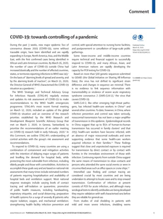 Comment
www.thelancet.com Published online March 16, 2020 https://doi.org/10.1016/S0140-6736(20)30673-5	 1
COVID-19:towards controlling of a pandemic
During the past 3 weeks, new major epidemic foci of
coronavirus disease 2019 (COVID-19), some without
traceable origin, have been identified and are rapidly
expanding in Europe, NorthAmerica,Asia, andthe Middle
East, with the first confirmed cases being identified in
African and Latin American countries. By March 16, 2020,
the number of cases of COVID-19 outside China had
increaseddrastically andthe numberof affected countries,
states,orterritories reporting infectionstoWHOwas 143.1
Onthe basisof ”alarming levelsof spread and severity, and
by the alarming levels of inaction”, on March 11, 2020,
the Director-General of WHO characterised the COVID-19
situation as a pandemic.2
The WHO Strategic and Technical Advisory Group
for Infectious Hazards (STAG-IH) regularly reviews
and updates its risk assessment of COVID-19 to make
recommendations to the WHO health emergencies
programme. STAG-IH’s most recent formal meeting
on March 12, 2020, included an update of the global
COVID-19 situation and an overview of the research
priorities established by the WHO Research and
Development Blueprint Scientific Advisory Group that
met on March 2, 2020, in Geneva, Switzerland, to
prioritise the recommendations of an earlier meeting
on COVID-19 research held in early February, 2020.3
In
this Comment, we outline STAG-IH’s understanding of
control activities with the group’s risk assessment and
recommendations.
To respond to COVID-19, many countries are using a
combination of containment and mitigation activities
with the intention of delaying major surges of patients
and levelling the demand for hospital beds, while
protecting the most vulnerable from infection, including
elderly people and those with comorbidities. Activities to
accomplishthese goals vary and are basedon national risk
assessments that many times include estimated numbers
of patients requiring hospitalisation and availability of
hospital beds and ventilation support. Most national
response strategies include varying levels of contact
tracing and self-isolation or quarantine; promotion
of public health measures, including handwashing,
respiratory etiquette, and social distancing; preparation
of health systems for a surge of severely ill patients who
require isolation, oxygen, and mechanical ventilation;
strengthening health facility infection prevention and
control, with special attention to nursing home facilities;
and postponement or cancellation of large-scale public
gatherings.
Some lower-income and middle-income countries
require technical and financial support to successfully
respond to COVID-19, and many African, Asian, and
Latin American nations are rapidly developing the
capacity for PCRtesting forCOVID-19.
Based on more than 500 genetic sequences submitted
to GISAID (the Global Initiative on Sharing All Influenza
Data), the virus has not drifted to significant strain
difference and changes in sequence are minimal. There
is no evidence to link sequence information with
transmissibility or virulence of severe acute respiratory
syndrome coronavirus 2 (SARS-CoV-2),1
the virus that
causesCOVID-19.
SARS-CoV-2, like other emerging high-threat patho­
gens, has infected health-care workers in China4,5
and
several other countries.To date, however, in China, where
infection prevention and control was taken seriously,
nosocomial transmission has not been a major amplifier
of transmission in this epidemic. Epidemiological records
in China suggest that up to 85% of human-to-human
transmission has occurred in family clusters4
and that
2055 health-care workers have become infected, with
an absence of major nosocomial outbreaks and some
supporting evidence that some health-care workers
acquired infection in their families.4,5
These findings
suggest that close and unprotected exposure is required
for transmission by direct contact or by contact with
fomites in the immediate environment of those with
infection. Continuing reports from outside China suggest
the same means of transmission to close contacts and
persons who attended the same social events or were in
circumscribed areas such as office spaces or cruise ships.6,7
Intensified case finding and contact tracing are
considered crucial by most countries and are being
undertakento attemptto locate cases andto stop onward
transmission. Confirmation of infection at present
consists of PCR for acute infection, and although many
serologicalteststo identify antibodies are beingdeveloped
they require validation with well characterised sera before
they are reliable for generaluse.
From studies of viral shedding in patients with
mild and more severe infections, shedding seems
Published Online
March 16, 2020
https://doi.org/10.1016/
S0140-6736(20)30673-5
For GISAID see https://www.
gisaid.org/
 